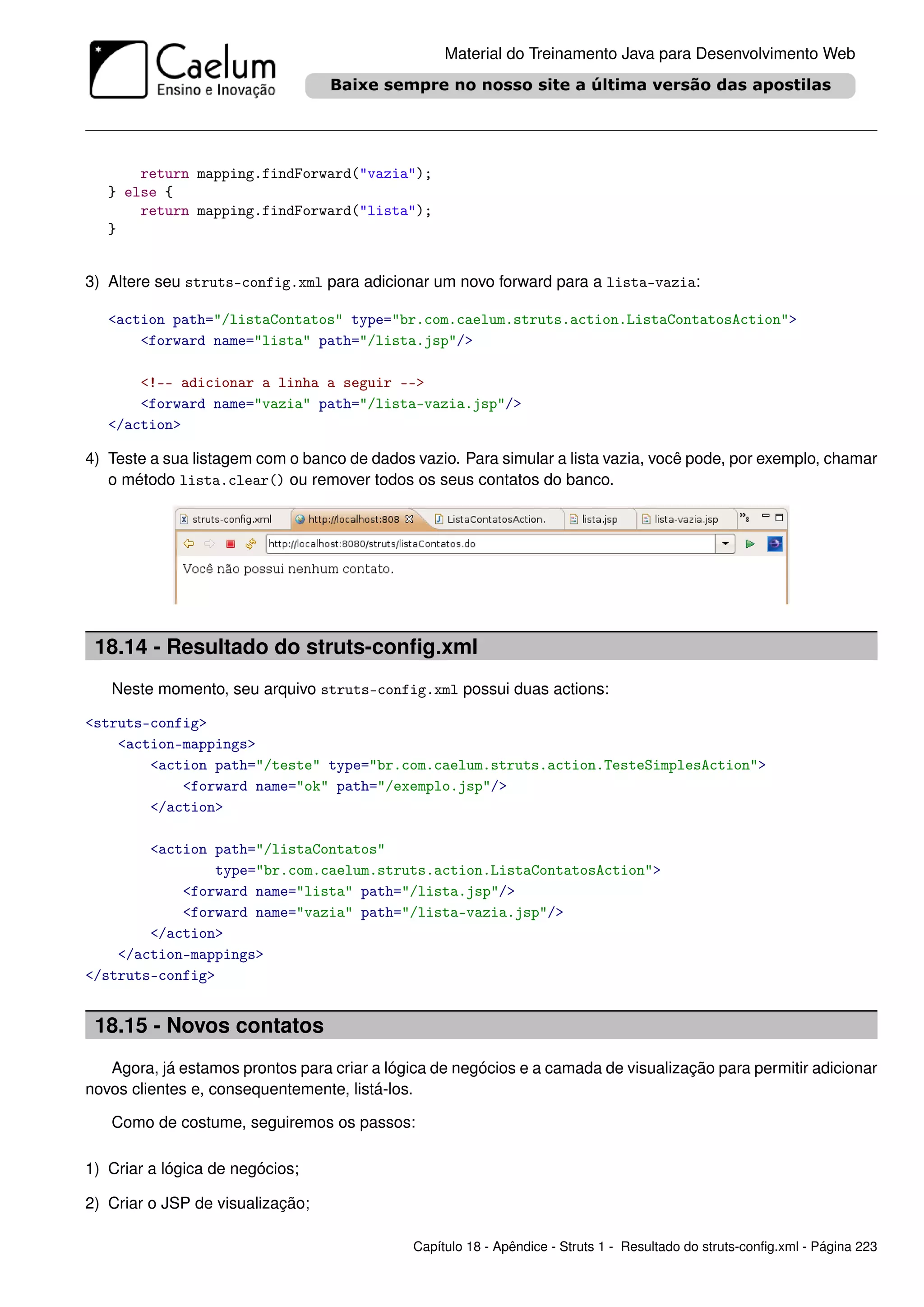 Material do Treinamento Java para Desenvolvimento Web




       return mapping.findForward("vazia");
   } else {
       return mapping.findForward("lista");
   }


3) Altere seu struts-config.xml para adicionar um novo forward para a lista-vazia:

   <action path="/listaContatos" type="br.com.caelum.struts.action.ListaContatosAction">
       <forward name="lista" path="/lista.jsp"/>

       <!-- adicionar a linha a seguir -->
       <forward name="vazia" path="/lista-vazia.jsp"/>
   </action>

4) Teste a sua listagem com o banco de dados vazio. Para simular a lista vazia, você pode, por exemplo, chamar
   o método lista.clear() ou remover todos os seus contatos do banco.




 18.14 - Resultado do struts-conﬁg.xml
   Neste momento, seu arquivo struts-config.xml possui duas actions:

<struts-config>
    <action-mappings>
        <action path="/teste" type="br.com.caelum.struts.action.TesteSimplesAction">
            <forward name="ok" path="/exemplo.jsp"/>
        </action>

        <action path="/listaContatos"
                type="br.com.caelum.struts.action.ListaContatosAction">
            <forward name="lista" path="/lista.jsp"/>
            <forward name="vazia" path="/lista-vazia.jsp"/>
        </action>
    </action-mappings>
</struts-config>


 18.15 - Novos contatos
   Agora, já estamos prontos para criar a lógica de negócios e a camada de visualização para permitir adicionar
novos clientes e, consequentemente, listá-los.

   Como de costume, seguiremos os passos:

1) Criar a lógica de negócios;

2) Criar o JSP de visualização;

                                             Capítulo 18 - Apêndice - Struts 1 - Resultado do struts-conﬁg.xml - Página 223
 