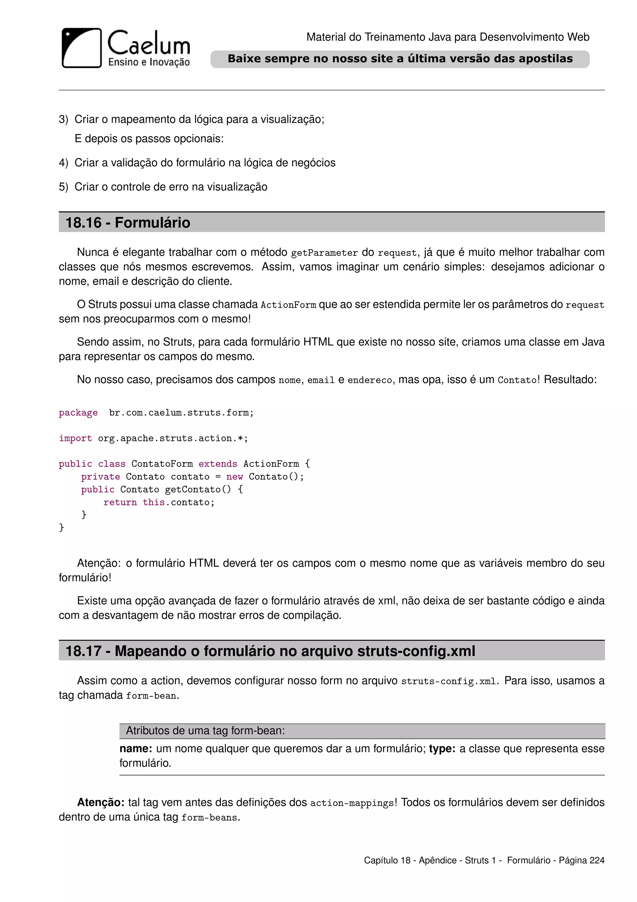 Material do Treinamento Java para Desenvolvimento Web




3) Criar o mapeamento da lógica para a visualização;
   E depois os passos opcionais:

4) Criar a validação do formulário na lógica de negócios

5) Criar o controle de erro na visualização


 18.16 - Formulário
    Nunca é elegante trabalhar com o método getParameter do request, já que é muito melhor trabalhar com
classes que nós mesmos escrevemos. Assim, vamos imaginar um cenário simples: desejamos adicionar o
nome, email e descrição do cliente.

   O Struts possui uma classe chamada ActionForm que ao ser estendida permite ler os parâmetros do request
sem nos preocuparmos com o mesmo!

   Sendo assim, no Struts, para cada formulário HTML que existe no nosso site, criamos uma classe em Java
para representar os campos do mesmo.

   No nosso caso, precisamos dos campos nome, email e endereco, mas opa, isso é um Contato! Resultado:

package   br.com.caelum.struts.form;

import org.apache.struts.action.*;

public class ContatoForm extends ActionForm {
    private Contato contato = new Contato();
    public Contato getContato() {
        return this.contato;
    }
}


    Atenção: o formulário HTML deverá ter os campos com o mesmo nome que as variáveis membro do seu
formulário!

   Existe uma opção avançada de fazer o formulário através de xml, não deixa de ser bastante código e ainda
com a desvantagem de não mostrar erros de compilação.


 18.17 - Mapeando o formulário no arquivo struts-conﬁg.xml
    Assim como a action, devemos conﬁgurar nosso form no arquivo struts-config.xml. Para isso, usamos a
tag chamada form-bean.


             Atributos de uma tag form-bean:
            name: um nome qualquer que queremos dar a um formulário; type: a classe que representa esse
            formulário.


   Atenção: tal tag vem antes das deﬁnições dos action-mappings! Todos os formulários devem ser deﬁnidos
dentro de uma única tag form-beans.


                                                            Capítulo 18 - Apêndice - Struts 1 - Formulário - Página 224
 