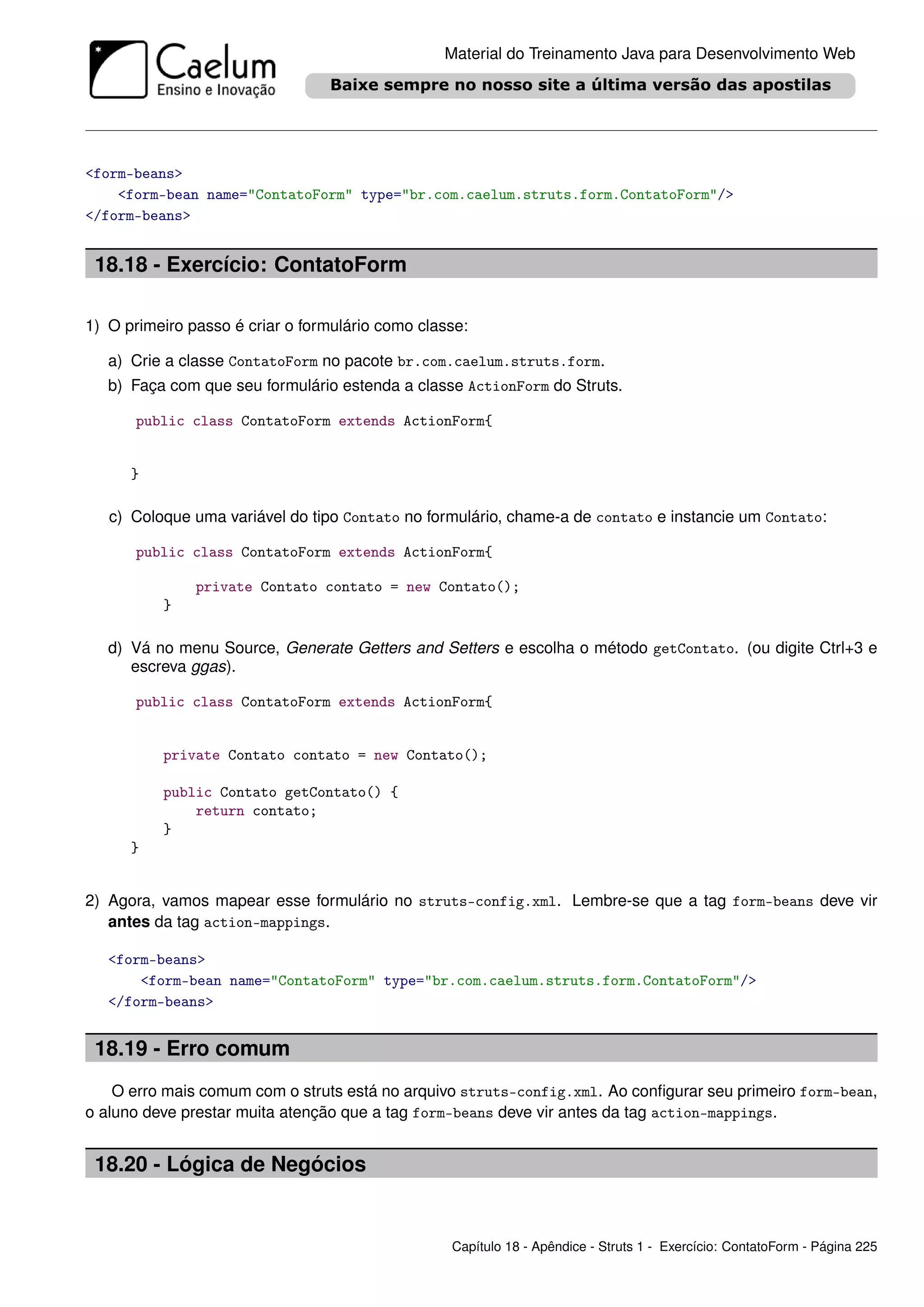 Material do Treinamento Java para Desenvolvimento Web




<form-beans>
    <form-bean name="ContatoForm" type="br.com.caelum.struts.form.ContatoForm"/>
</form-beans>


 18.18 - Exercício: ContatoForm

1) O primeiro passo é criar o formulário como classe:

   a) Crie a classe ContatoForm no pacote br.com.caelum.struts.form.
   b) Faça com que seu formulário estenda a classe ActionForm do Struts.

       public class ContatoForm extends ActionForm{


      }

   c) Coloque uma variável do tipo Contato no formulário, chame-a de contato e instancie um Contato:

       public class ContatoForm extends ActionForm{

               private Contato contato = new Contato();
          }

   d) Vá no menu Source, Generate Getters and Setters e escolha o método getContato. (ou digite Ctrl+3 e
      escreva ggas).

       public class ContatoForm extends ActionForm{


          private Contato contato = new Contato();

          public Contato getContato() {
              return contato;
          }
      }


2) Agora, vamos mapear esse formulário no struts-config.xml. Lembre-se que a tag form-beans deve vir
   antes da tag action-mappings.

   <form-beans>
       <form-bean name="ContatoForm" type="br.com.caelum.struts.form.ContatoForm"/>
   </form-beans>


 18.19 - Erro comum
    O erro mais comum com o struts está no arquivo struts-config.xml. Ao conﬁgurar seu primeiro form-bean,
o aluno deve prestar muita atenção que a tag form-beans deve vir antes da tag action-mappings.


 18.20 - Lógica de Negócios


                                                  Capítulo 18 - Apêndice - Struts 1 - Exercício: ContatoForm - Página 225
 