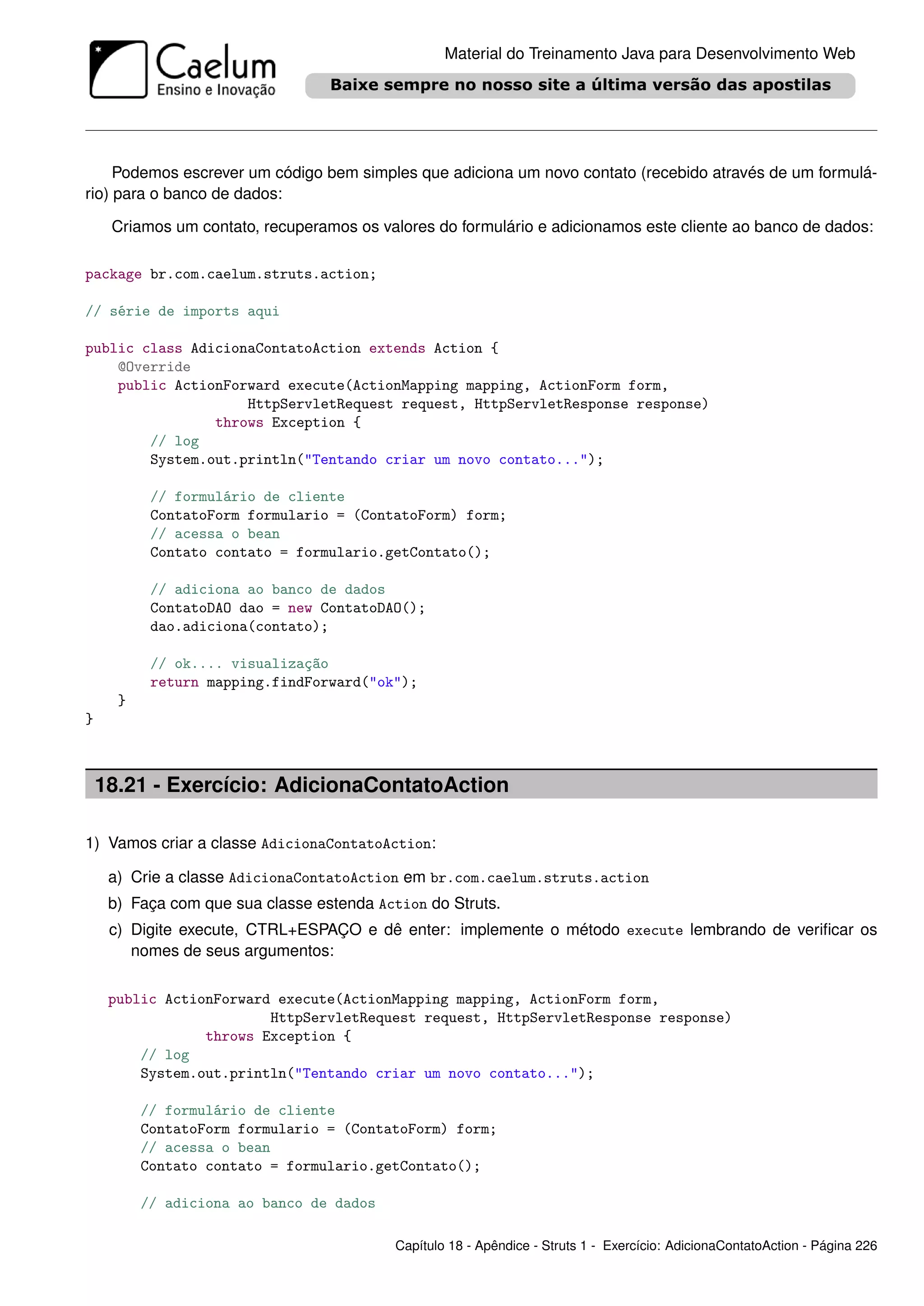 Material do Treinamento Java para Desenvolvimento Web




     Podemos escrever um código bem simples que adiciona um novo contato (recebido através de um formulá-
rio) para o banco de dados:

     Criamos um contato, recuperamos os valores do formulário e adicionamos este cliente ao banco de dados:

package br.com.caelum.struts.action;

// série de imports aqui

public class AdicionaContatoAction extends Action {
    @Override
    public ActionForward execute(ActionMapping mapping, ActionForm form,
                    HttpServletRequest request, HttpServletResponse response)
                throws Exception {
        // log
        System.out.println("Tentando criar um novo contato...");

           // formulário de cliente
           ContatoForm formulario = (ContatoForm) form;
           // acessa o bean
           Contato contato = formulario.getContato();

           // adiciona ao banco de dados
           ContatoDAO dao = new ContatoDAO();
           dao.adiciona(contato);

           // ok.... visualização
           return mapping.findForward("ok");
      }
}



    18.21 - Exercício: AdicionaContatoAction

1) Vamos criar a classe AdicionaContatoAction:

     a) Crie a classe AdicionaContatoAction em br.com.caelum.struts.action
     b) Faça com que sua classe estenda Action do Struts.
     c) Digite execute, CTRL+ESPAÇO e dê enter: implemente o método execute lembrando de veriﬁcar os
        nomes de seus argumentos:

     public ActionForward execute(ActionMapping mapping, ActionForm form,
                         HttpServletRequest request, HttpServletResponse response)
                 throws Exception {
         // log
         System.out.println("Tentando criar um novo contato...");

          // formulário de cliente
          ContatoForm formulario = (ContatoForm) form;
          // acessa o bean
          Contato contato = formulario.getContato();

          // adiciona ao banco de dados

                                           Capítulo 18 - Apêndice - Struts 1 - Exercício: AdicionaContatoAction - Página 226
 