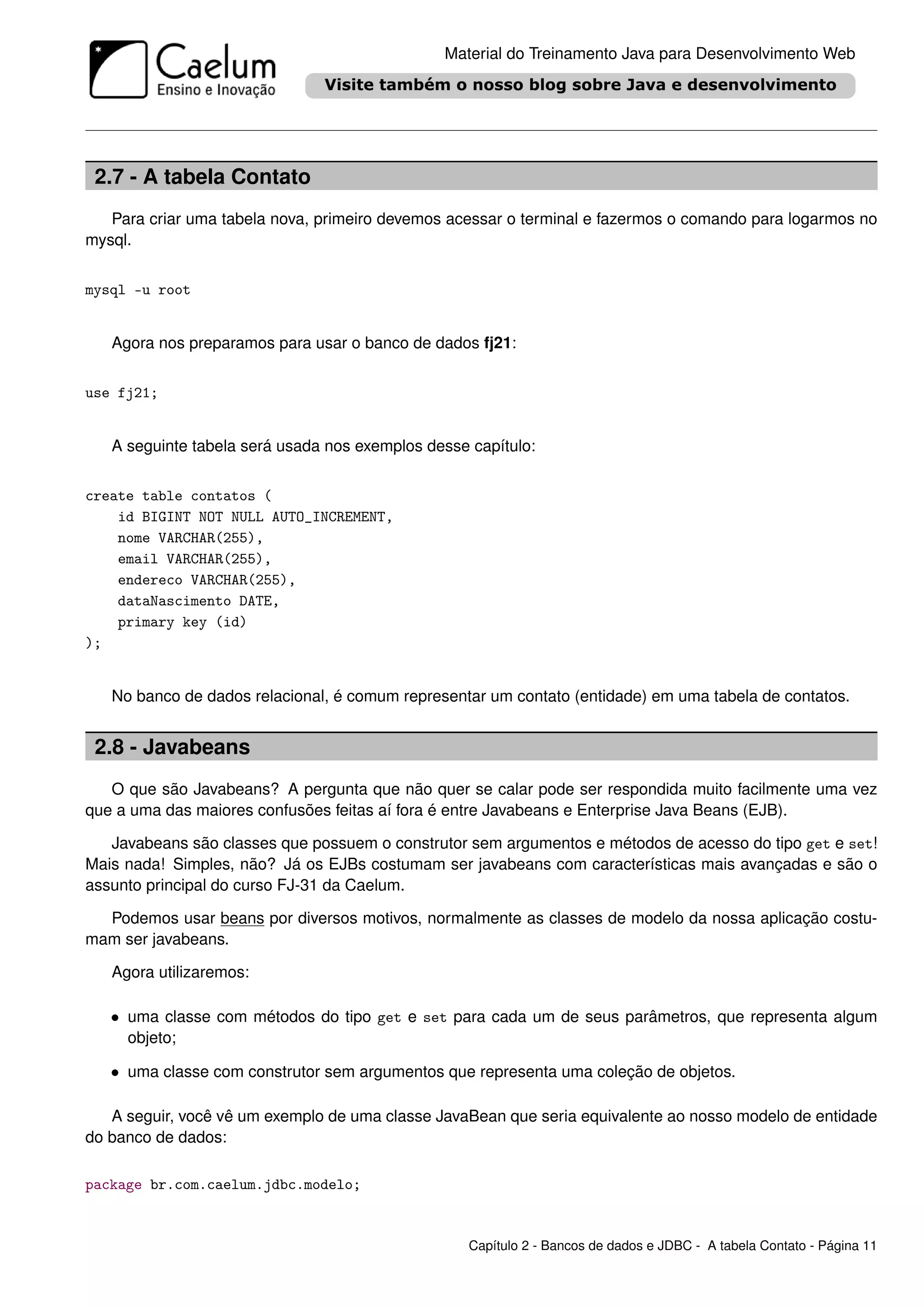 Material do Treinamento Java para Desenvolvimento Web




 2.7 - A tabela Contato
   Para criar uma tabela nova, primeiro devemos acessar o terminal e fazermos o comando para logarmos no
mysql.


mysql -u root


   Agora nos preparamos para usar o banco de dados fj21:


use fj21;


   A seguinte tabela será usada nos exemplos desse capítulo:


create table contatos (
    id BIGINT NOT NULL AUTO_INCREMENT,
    nome VARCHAR(255),
    email VARCHAR(255),
    endereco VARCHAR(255),
    dataNascimento DATE,
    primary key (id)
);


   No banco de dados relacional, é comum representar um contato (entidade) em uma tabela de contatos.


 2.8 - Javabeans
   O que são Javabeans? A pergunta que não quer se calar pode ser respondida muito facilmente uma vez
que a uma das maiores confusões feitas aí fora é entre Javabeans e Enterprise Java Beans (EJB).

   Javabeans são classes que possuem o construtor sem argumentos e métodos de acesso do tipo get e set!
Mais nada! Simples, não? Já os EJBs costumam ser javabeans com características mais avançadas e são o
assunto principal do curso FJ-31 da Caelum.

  Podemos usar beans por diversos motivos, normalmente as classes de modelo da nossa aplicação costu-
mam ser javabeans.

   Agora utilizaremos:

   • uma classe com métodos do tipo get e set para cada um de seus parâmetros, que representa algum
     objeto;

   • uma classe com construtor sem argumentos que representa uma coleção de objetos.

   A seguir, você vê um exemplo de uma classe JavaBean que seria equivalente ao nosso modelo de entidade
do banco de dados:

package br.com.caelum.jdbc.modelo;


                                                   Capítulo 2 - Bancos de dados e JDBC - A tabela Contato - Página 11
 