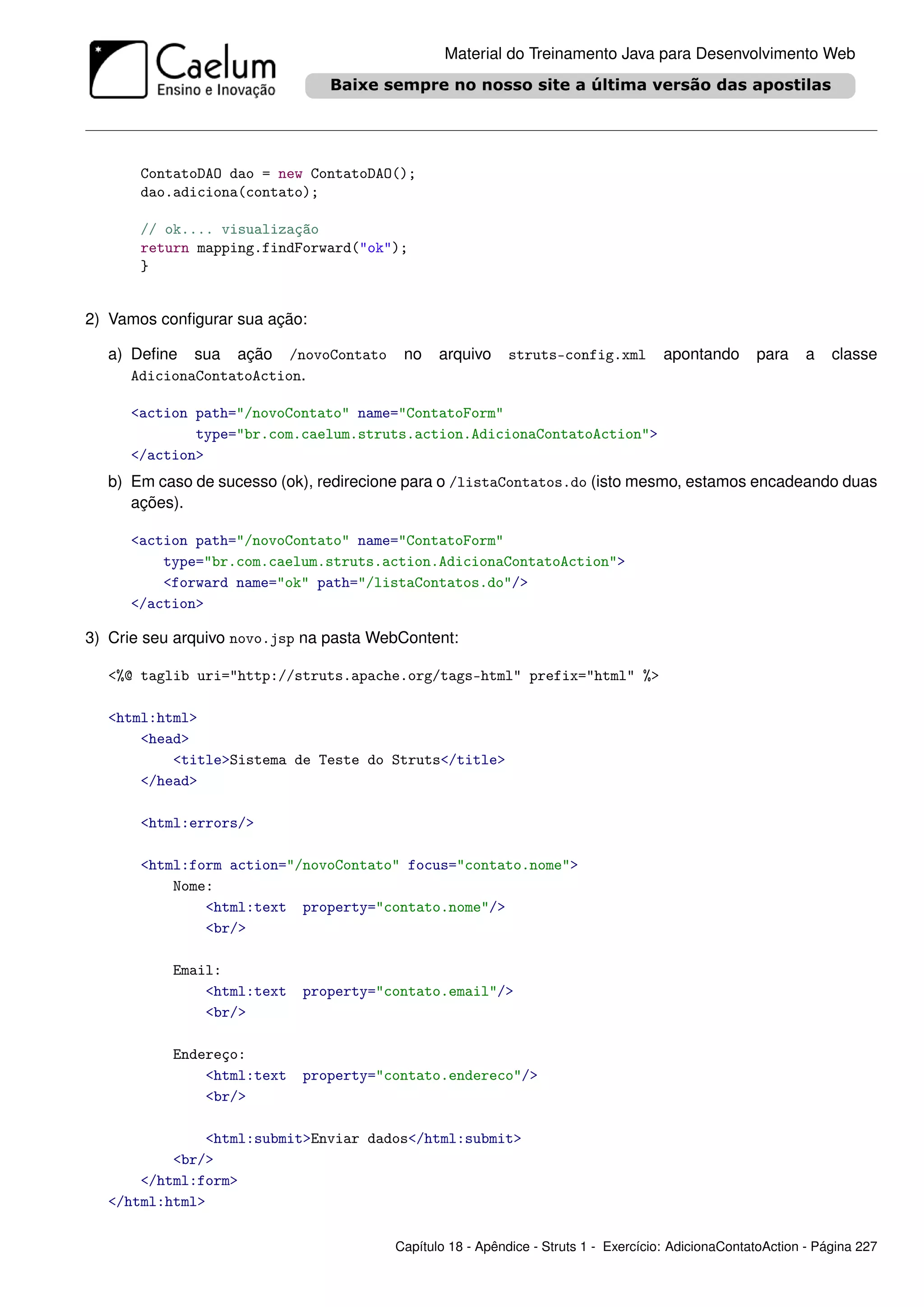 Material do Treinamento Java para Desenvolvimento Web




       ContatoDAO dao = new ContatoDAO();
       dao.adiciona(contato);

       // ok.... visualização
       return mapping.findForward("ok");
       }


2) Vamos conﬁgurar sua ação:

  a) Deﬁne sua ação /novoContato         no    arquivo     struts-config.xml         apontando      para    a    classe
     AdicionaContatoAction.

     <action path="/novoContato" name="ContatoForm"
             type="br.com.caelum.struts.action.AdicionaContatoAction">
     </action>
  b) Em caso de sucesso (ok), redirecione para o /listaContatos.do (isto mesmo, estamos encadeando duas
     ações).

     <action path="/novoContato" name="ContatoForm"
         type="br.com.caelum.struts.action.AdicionaContatoAction">
         <forward name="ok" path="/listaContatos.do"/>
     </action>

3) Crie seu arquivo novo.jsp na pasta WebContent:

  <%@ taglib uri="http://struts.apache.org/tags-html" prefix="html" %>

  <html:html>
      <head>
          <title>Sistema de Teste do Struts</title>
      </head>

       <html:errors/>

       <html:form action="/novoContato" focus="contato.nome">
           Nome:
               <html:text property="contato.nome"/>
               <br/>

           Email:
               <html:text   property="contato.email"/>
               <br/>

           Endereço:
               <html:text   property="contato.endereco"/>
               <br/>

              <html:submit>Enviar dados</html:submit>
          <br/>
      </html:form>
  </html:html>

                                        Capítulo 18 - Apêndice - Struts 1 - Exercício: AdicionaContatoAction - Página 227
 