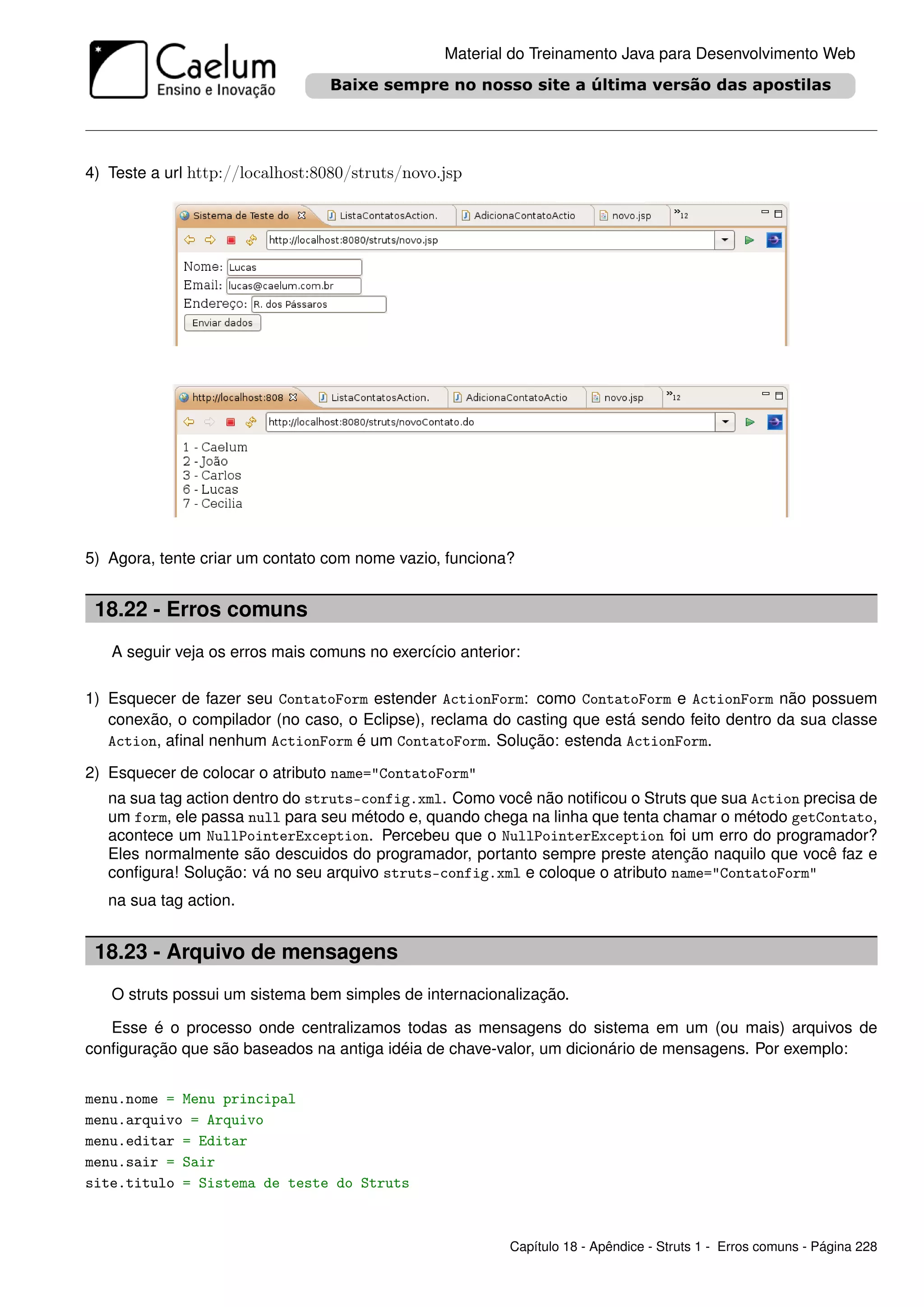 Material do Treinamento Java para Desenvolvimento Web




4) Teste a url http://localhost:8080/struts/novo.jsp




5) Agora, tente criar um contato com nome vazio, funciona?


 18.22 - Erros comuns
   A seguir veja os erros mais comuns no exercício anterior:

1) Esquecer de fazer seu ContatoForm estender ActionForm: como ContatoForm e ActionForm não possuem
   conexão, o compilador (no caso, o Eclipse), reclama do casting que está sendo feito dentro da sua classe
   Action, aﬁnal nenhum ActionForm é um ContatoForm. Solução: estenda ActionForm.

2) Esquecer de colocar o atributo name="ContatoForm"
   na sua tag action dentro do struts-config.xml. Como você não notiﬁcou o Struts que sua Action precisa de
   um form, ele passa null para seu método e, quando chega na linha que tenta chamar o método getContato,
   acontece um NullPointerException. Percebeu que o NullPointerException foi um erro do programador?
   Eles normalmente são descuidos do programador, portanto sempre preste atenção naquilo que você faz e
   conﬁgura! Solução: vá no seu arquivo struts-config.xml e coloque o atributo name="ContatoForm"
   na sua tag action.


 18.23 - Arquivo de mensagens
   O struts possui um sistema bem simples de internacionalização.

   Esse é o processo onde centralizamos todas as mensagens do sistema em um (ou mais) arquivos de
conﬁguração que são baseados na antiga idéia de chave-valor, um dicionário de mensagens. Por exemplo:


menu.nome = Menu principal
menu.arquivo = Arquivo
menu.editar = Editar
menu.sair = Sair
site.titulo = Sistema de teste do Struts



                                                          Capítulo 18 - Apêndice - Struts 1 - Erros comuns - Página 228
 
