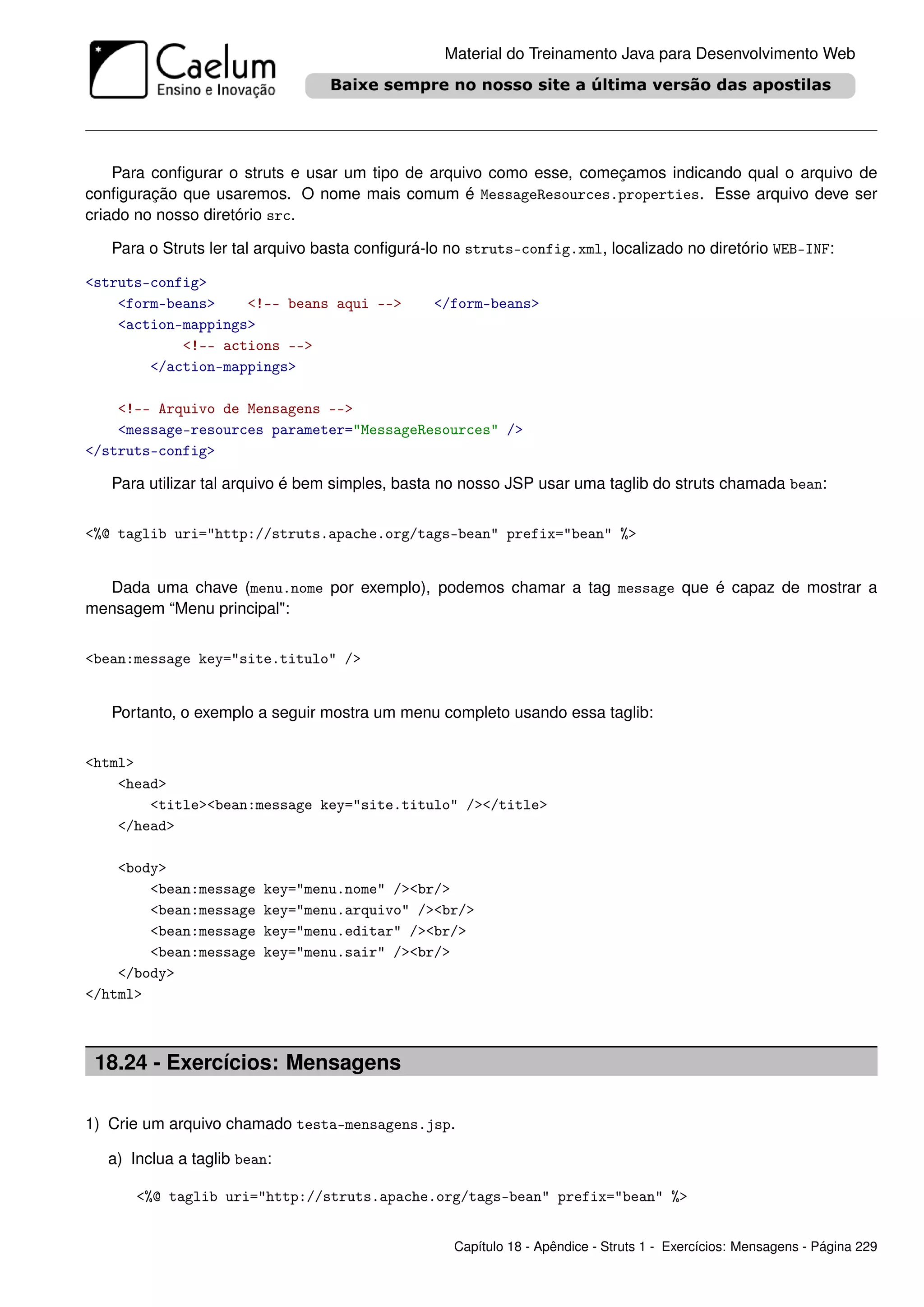 Material do Treinamento Java para Desenvolvimento Web




    Para conﬁgurar o struts e usar um tipo de arquivo como esse, começamos indicando qual o arquivo de
conﬁguração que usaremos. O nome mais comum é MessageResources.properties. Esse arquivo deve ser
criado no nosso diretório src.

   Para o Struts ler tal arquivo basta conﬁgurá-lo no struts-config.xml, localizado no diretório WEB-INF:

<struts-config>
    <form-beans>    <!-- beans aqui -->         </form-beans>
    <action-mappings>
            <!-- actions -->
        </action-mappings>

    <!-- Arquivo de Mensagens -->
    <message-resources parameter="MessageResources" />
</struts-config>

   Para utilizar tal arquivo é bem simples, basta no nosso JSP usar uma taglib do struts chamada bean:


<%@ taglib uri="http://struts.apache.org/tags-bean" prefix="bean" %>


  Dada uma chave (menu.nome por exemplo), podemos chamar a tag message que é capaz de mostrar a
mensagem “Menu principal":


<bean:message key="site.titulo" />


   Portanto, o exemplo a seguir mostra um menu completo usando essa taglib:


<html>
    <head>
        <title><bean:message key="site.titulo" /></title>
    </head>

    <body>
        <bean:message   key="menu.nome" /><br/>
        <bean:message   key="menu.arquivo" /><br/>
        <bean:message   key="menu.editar" /><br/>
        <bean:message   key="menu.sair" /><br/>
    </body>
</html>



 18.24 - Exercícios: Mensagens

1) Crie um arquivo chamado testa-mensagens.jsp.

  a) Inclua a taglib bean:

      <%@ taglib uri="http://struts.apache.org/tags-bean" prefix="bean" %>


                                                   Capítulo 18 - Apêndice - Struts 1 - Exercícios: Mensagens - Página 229
 