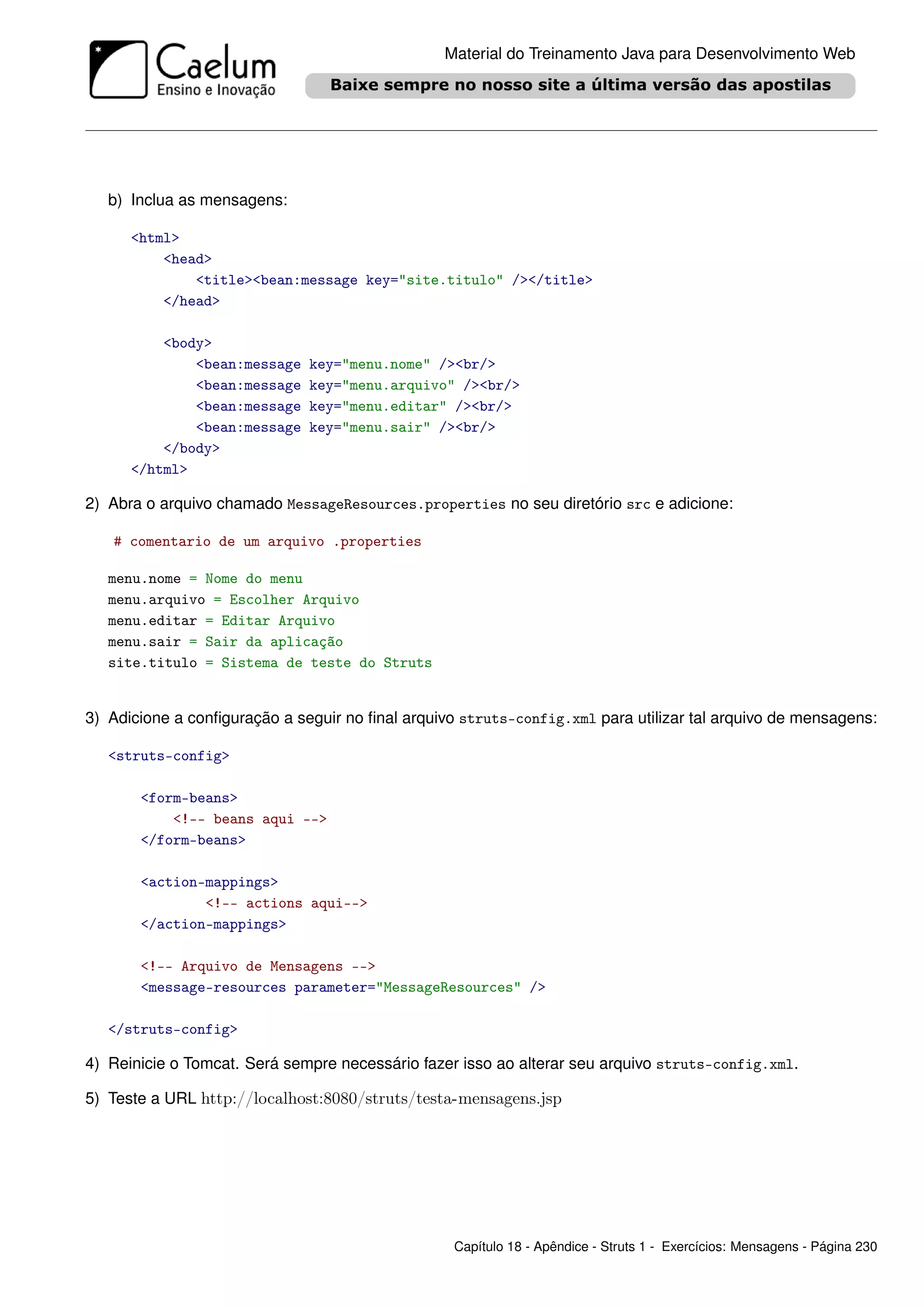 Material do Treinamento Java para Desenvolvimento Web




   b) Inclua as mensagens:

      <html>
          <head>
              <title><bean:message key="site.titulo" /></title>
          </head>

          <body>
              <bean:message   key="menu.nome" /><br/>
              <bean:message   key="menu.arquivo" /><br/>
              <bean:message   key="menu.editar" /><br/>
              <bean:message   key="menu.sair" /><br/>
          </body>
      </html>

2) Abra o arquivo chamado MessageResources.properties no seu diretório src e adicione:

   # comentario de um arquivo .properties

   menu.nome = Nome do menu
   menu.arquivo = Escolher Arquivo
   menu.editar = Editar Arquivo
   menu.sair = Sair da aplicação
   site.titulo = Sistema de teste do Struts


3) Adicione a conﬁguração a seguir no ﬁnal arquivo struts-config.xml para utilizar tal arquivo de mensagens:

   <struts-config>

       <form-beans>
           <!-- beans aqui -->
       </form-beans>

       <action-mappings>
               <!-- actions aqui-->
       </action-mappings>

       <!-- Arquivo de Mensagens -->
       <message-resources parameter="MessageResources" />

   </struts-config>

4) Reinicie o Tomcat. Será sempre necessário fazer isso ao alterar seu arquivo struts-config.xml.

5) Teste a URL http://localhost:8080/struts/testa-mensagens.jsp




                                                  Capítulo 18 - Apêndice - Struts 1 - Exercícios: Mensagens - Página 230
 