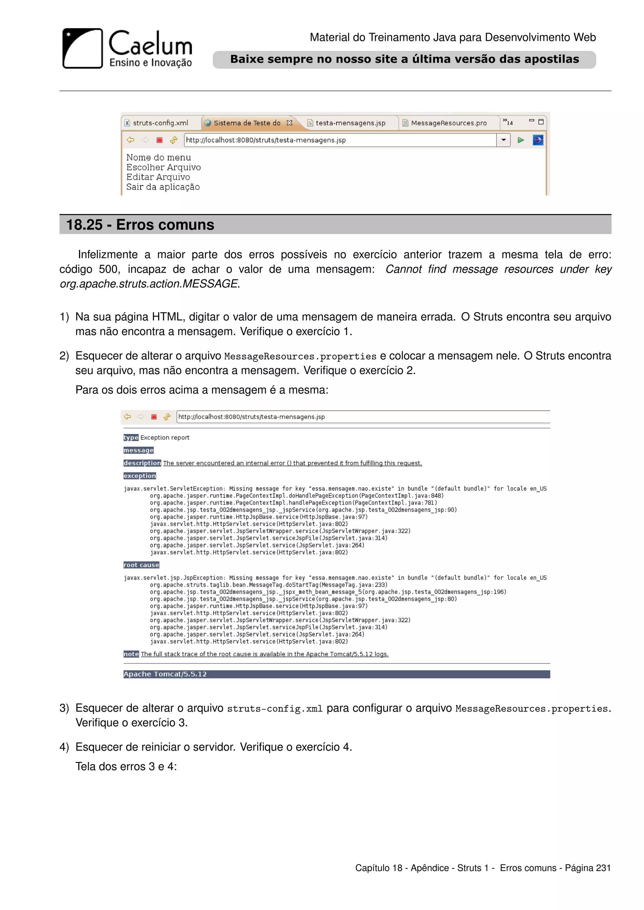 Material do Treinamento Java para Desenvolvimento Web




 18.25 - Erros comuns
    Infelizmente a maior parte dos erros possíveis no exercício anterior trazem a mesma tela de erro:
código 500, incapaz de achar o valor de uma mensagem: Cannot ﬁnd message resources under key
org.apache.struts.action.MESSAGE.

1) Na sua página HTML, digitar o valor de uma mensagem de maneira errada. O Struts encontra seu arquivo
   mas não encontra a mensagem. Veriﬁque o exercício 1.

2) Esquecer de alterar o arquivo MessageResources.properties e colocar a mensagem nele. O Struts encontra
   seu arquivo, mas não encontra a mensagem. Veriﬁque o exercício 2.
   Para os dois erros acima a mensagem é a mesma:




3) Esquecer de alterar o arquivo struts-config.xml para conﬁgurar o arquivo MessageResources.properties.
   Veriﬁque o exercício 3.

4) Esquecer de reiniciar o servidor. Veriﬁque o exercício 4.
   Tela dos erros 3 e 4:




                                                               Capítulo 18 - Apêndice - Struts 1 - Erros comuns - Página 231
 