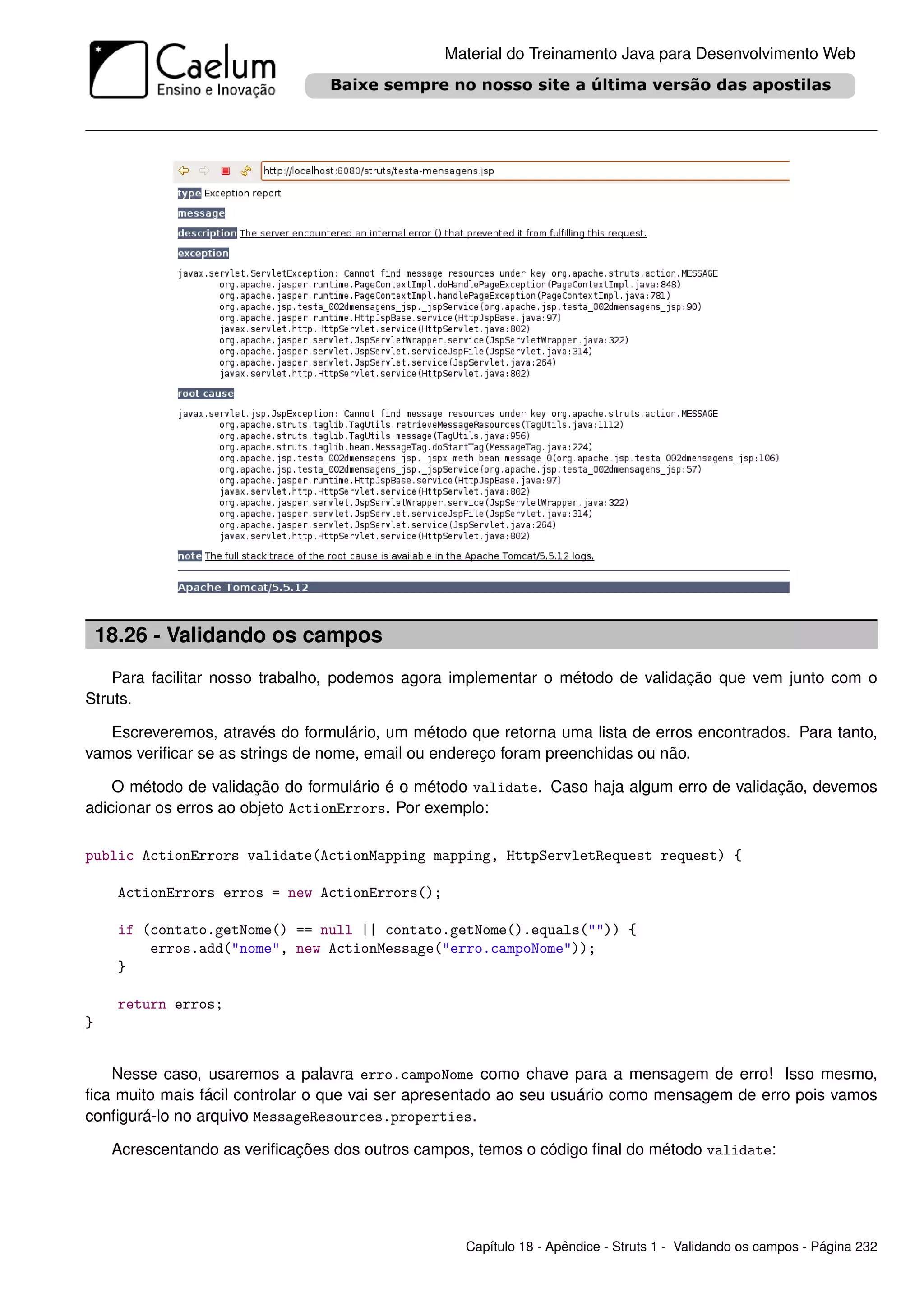 Material do Treinamento Java para Desenvolvimento Web




    18.26 - Validando os campos
    Para facilitar nosso trabalho, podemos agora implementar o método de validação que vem junto com o
Struts.

   Escreveremos, através do formulário, um método que retorna uma lista de erros encontrados. Para tanto,
vamos veriﬁcar se as strings de nome, email ou endereço foram preenchidas ou não.

    O método de validação do formulário é o método validate. Caso haja algum erro de validação, devemos
adicionar os erros ao objeto ActionErrors. Por exemplo:

public ActionErrors validate(ActionMapping mapping, HttpServletRequest request) {

      ActionErrors erros = new ActionErrors();

      if (contato.getNome() == null || contato.getNome().equals("")) {
          erros.add("nome", new ActionMessage("erro.campoNome"));
      }

      return erros;
}


   Nesse caso, usaremos a palavra erro.campoNome como chave para a mensagem de erro! Isso mesmo,
ﬁca muito mais fácil controlar o que vai ser apresentado ao seu usuário como mensagem de erro pois vamos
conﬁgurá-lo no arquivo MessageResources.properties.

     Acrescentando as veriﬁcações dos outros campos, temos o código ﬁnal do método validate:




                                                   Capítulo 18 - Apêndice - Struts 1 - Validando os campos - Página 232
 
