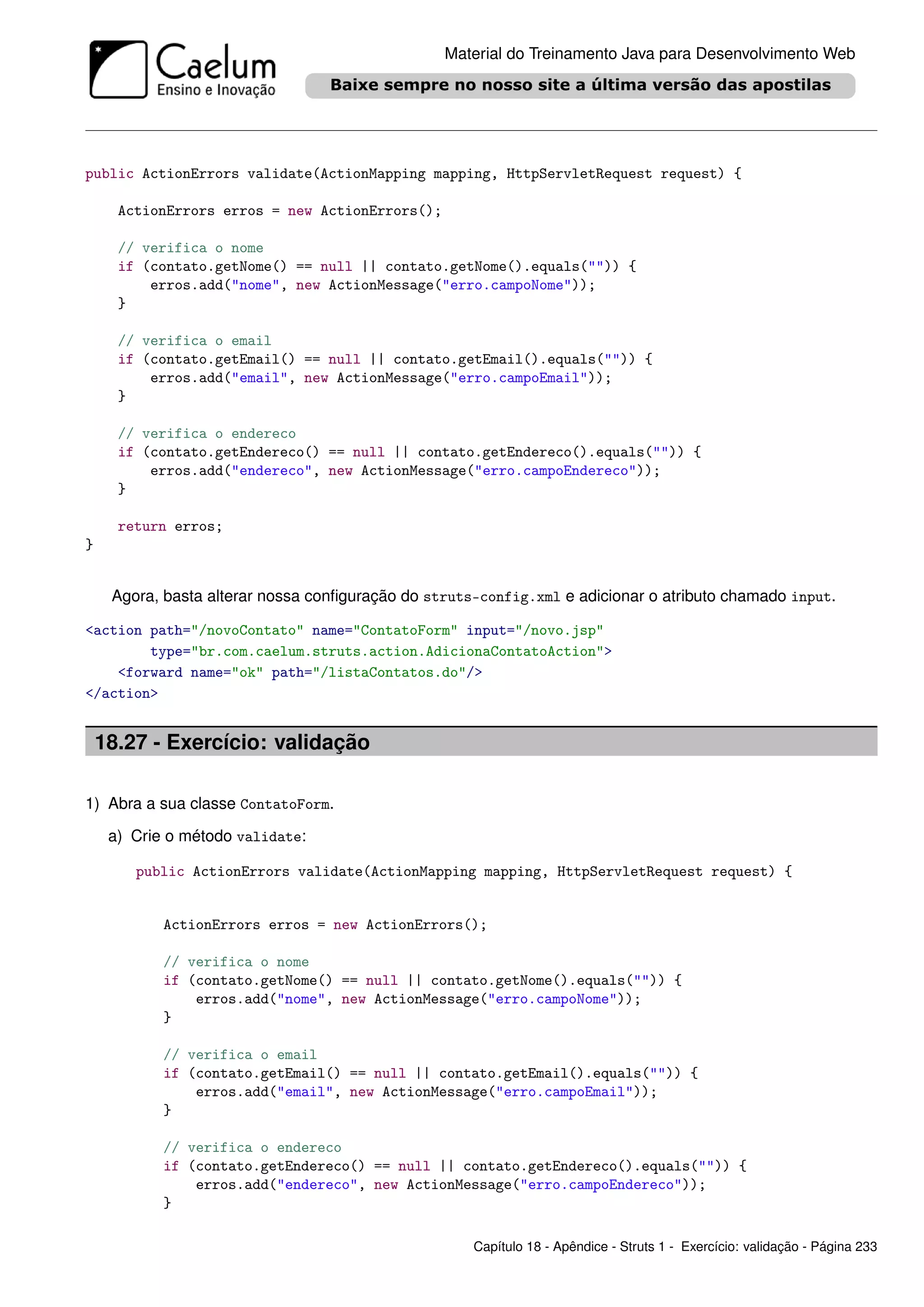 Material do Treinamento Java para Desenvolvimento Web




public ActionErrors validate(ActionMapping mapping, HttpServletRequest request) {

      ActionErrors erros = new ActionErrors();

      // verifica o nome
      if (contato.getNome() == null || contato.getNome().equals("")) {
          erros.add("nome", new ActionMessage("erro.campoNome"));
      }

      // verifica o email
      if (contato.getEmail() == null || contato.getEmail().equals("")) {
          erros.add("email", new ActionMessage("erro.campoEmail"));
      }

      // verifica o endereco
      if (contato.getEndereco() == null || contato.getEndereco().equals("")) {
          erros.add("endereco", new ActionMessage("erro.campoEndereco"));
      }

      return erros;
}


     Agora, basta alterar nossa conﬁguração do struts-config.xml e adicionar o atributo chamado input.

<action path="/novoContato" name="ContatoForm" input="/novo.jsp"
        type="br.com.caelum.struts.action.AdicionaContatoAction">
    <forward name="ok" path="/listaContatos.do"/>
</action>


    18.27 - Exercício: validação

1) Abra a sua classe ContatoForm.

     a) Crie o método validate:

        public ActionErrors validate(ActionMapping mapping, HttpServletRequest request) {


            ActionErrors erros = new ActionErrors();

            // verifica o nome
            if (contato.getNome() == null || contato.getNome().equals("")) {
                erros.add("nome", new ActionMessage("erro.campoNome"));
            }

            // verifica o email
            if (contato.getEmail() == null || contato.getEmail().equals("")) {
                erros.add("email", new ActionMessage("erro.campoEmail"));
            }

            // verifica o endereco
            if (contato.getEndereco() == null || contato.getEndereco().equals("")) {
                erros.add("endereco", new ActionMessage("erro.campoEndereco"));
            }

                                                     Capítulo 18 - Apêndice - Struts 1 - Exercício: validação - Página 233
 