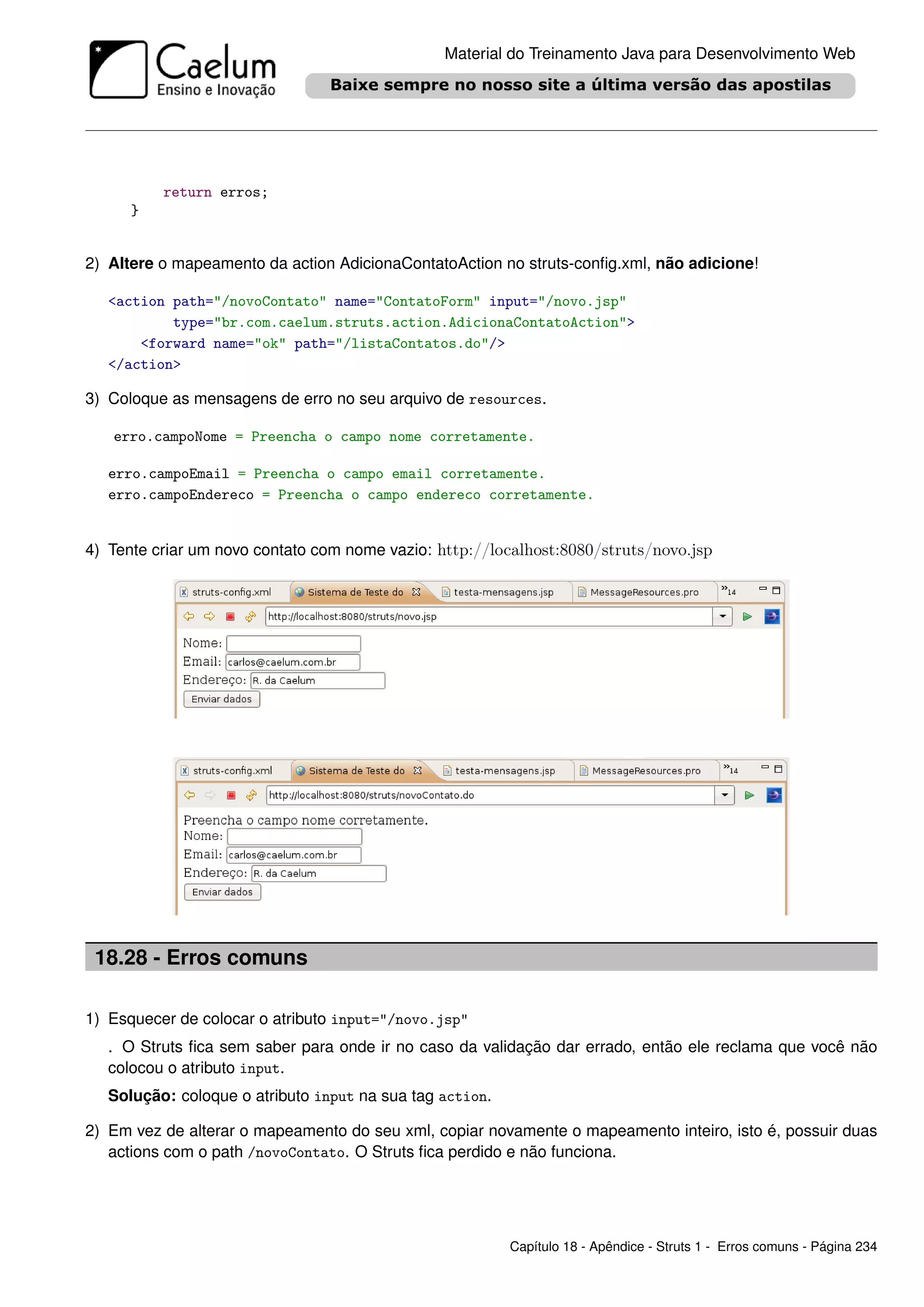 Material do Treinamento Java para Desenvolvimento Web




          return erros;
      }


2) Altere o mapeamento da action AdicionaContatoAction no struts-conﬁg.xml, não adicione!

   <action path="/novoContato" name="ContatoForm" input="/novo.jsp"
           type="br.com.caelum.struts.action.AdicionaContatoAction">
       <forward name="ok" path="/listaContatos.do"/>
   </action>

3) Coloque as mensagens de erro no seu arquivo de resources.

   erro.campoNome = Preencha o campo nome corretamente.

   erro.campoEmail = Preencha o campo email corretamente.
   erro.campoEndereco = Preencha o campo endereco corretamente.


4) Tente criar um novo contato com nome vazio: http://localhost:8080/struts/novo.jsp




 18.28 - Erros comuns

1) Esquecer de colocar o atributo input="/novo.jsp"
   . O Struts ﬁca sem saber para onde ir no caso da validação dar errado, então ele reclama que você não
   colocou o atributo input.
   Solução: coloque o atributo input na sua tag action.

2) Em vez de alterar o mapeamento do seu xml, copiar novamente o mapeamento inteiro, isto é, possuir duas
   actions com o path /novoContato. O Struts ﬁca perdido e não funciona.




                                                          Capítulo 18 - Apêndice - Struts 1 - Erros comuns - Página 234
 