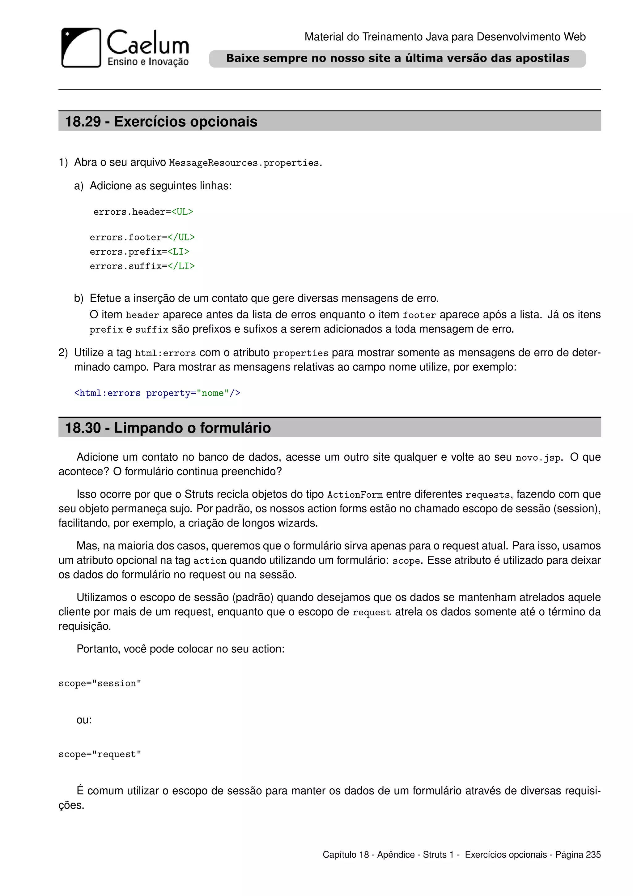 Material do Treinamento Java para Desenvolvimento Web




 18.29 - Exercícios opcionais

1) Abra o seu arquivo MessageResources.properties.

   a) Adicione as seguintes linhas:

         errors.header=<UL>

      errors.footer=</UL>
      errors.prefix=<LI>
      errors.suffix=</LI>


   b) Efetue a inserção de um contato que gere diversas mensagens de erro.
      O item header aparece antes da lista de erros enquanto o item footer aparece após a lista. Já os itens
      prefix e suffix são preﬁxos e suﬁxos a serem adicionados a toda mensagem de erro.

2) Utilize a tag html:errors com o atributo properties para mostrar somente as mensagens de erro de deter-
   minado campo. Para mostrar as mensagens relativas ao campo nome utilize, por exemplo:

   <html:errors property="nome"/>


 18.30 - Limpando o formulário
   Adicione um contato no banco de dados, acesse um outro site qualquer e volte ao seu novo.jsp. O que
acontece? O formulário continua preenchido?

    Isso ocorre por que o Struts recicla objetos do tipo ActionForm entre diferentes requests, fazendo com que
seu objeto permaneça sujo. Por padrão, os nossos action forms estão no chamado escopo de sessão (session),
facilitando, por exemplo, a criação de longos wizards.

    Mas, na maioria dos casos, queremos que o formulário sirva apenas para o request atual. Para isso, usamos
um atributo opcional na tag action quando utilizando um formulário: scope. Esse atributo é utilizado para deixar
os dados do formulário no request ou na sessão.

    Utilizamos o escopo de sessão (padrão) quando desejamos que os dados se mantenham atrelados aquele
cliente por mais de um request, enquanto que o escopo de request atrela os dados somente até o término da
requisição.

   Portanto, você pode colocar no seu action:


scope="session"


   ou:


scope="request"


   É comum utilizar o escopo de sessão para manter os dados de um formulário através de diversas requisi-
ções.



                                                      Capítulo 18 - Apêndice - Struts 1 - Exercícios opcionais - Página 235
 
