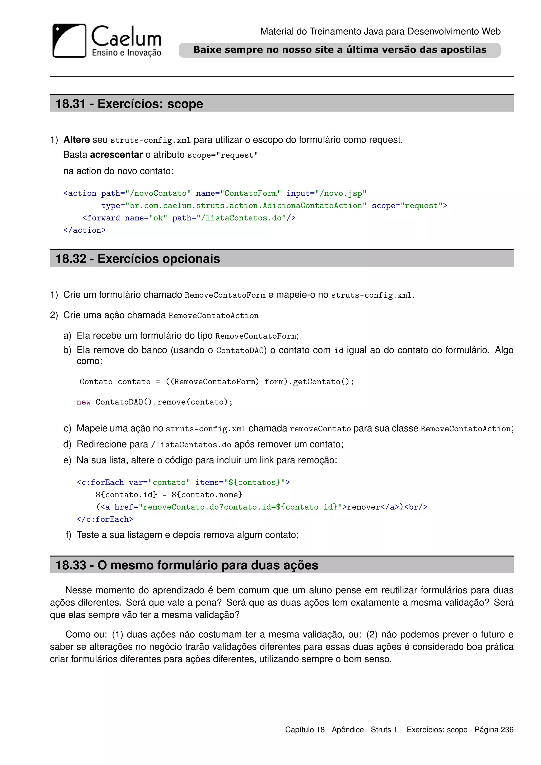 Material do Treinamento Java para Desenvolvimento Web




 18.31 - Exercícios: scope

1) Altere seu struts-config.xml para utilizar o escopo do formulário como request.
   Basta acrescentar o atributo scope="request"
   na action do novo contato:

   <action path="/novoContato" name="ContatoForm" input="/novo.jsp"
           type="br.com.caelum.struts.action.AdicionaContatoAction" scope="request">
       <forward name="ok" path="/listaContatos.do"/>
   </action>


 18.32 - Exercícios opcionais

1) Crie um formulário chamado RemoveContatoForm e mapeie-o no struts-config.xml.

2) Crie uma ação chamada RemoveContatoAction

   a) Ela recebe um formulário do tipo RemoveContatoForm;
   b) Ela remove do banco (usando o ContatoDAO) o contato com id igual ao do contato do formulário. Algo
      como:

      Contato contato = ((RemoveContatoForm) form).getContato();

      new ContatoDAO().remove(contato);

   c) Mapeie uma ação no struts-config.xml chamada removeContato para sua classe RemoveContatoAction;
   d) Redirecione para /listaContatos.do após remover um contato;
   e) Na sua lista, altere o código para incluir um link para remoção:

      <c:forEach var="contato" items="${contatos}">
          ${contato.id} - ${contato.nome}
          (<a href="removeContato.do?contato.id=${contato.id}">remover</a>)<br/>
      </c:forEach>
   f) Teste a sua listagem e depois remova algum contato;


 18.33 - O mesmo formulário para duas ações
   Nesse momento do aprendizado é bem comum que um aluno pense em reutilizar formulários para duas
ações diferentes. Será que vale a pena? Será que as duas ações tem exatamente a mesma validação? Será
que elas sempre vão ter a mesma validação?

    Como ou: (1) duas ações não costumam ter a mesma validação, ou: (2) não podemos prever o futuro e
saber se alterações no negócio trarão validações diferentes para essas duas ações é considerado boa prática
criar formulários diferentes para ações diferentes, utilizando sempre o bom senso.




                                                         Capítulo 18 - Apêndice - Struts 1 - Exercícios: scope - Página 236
 
