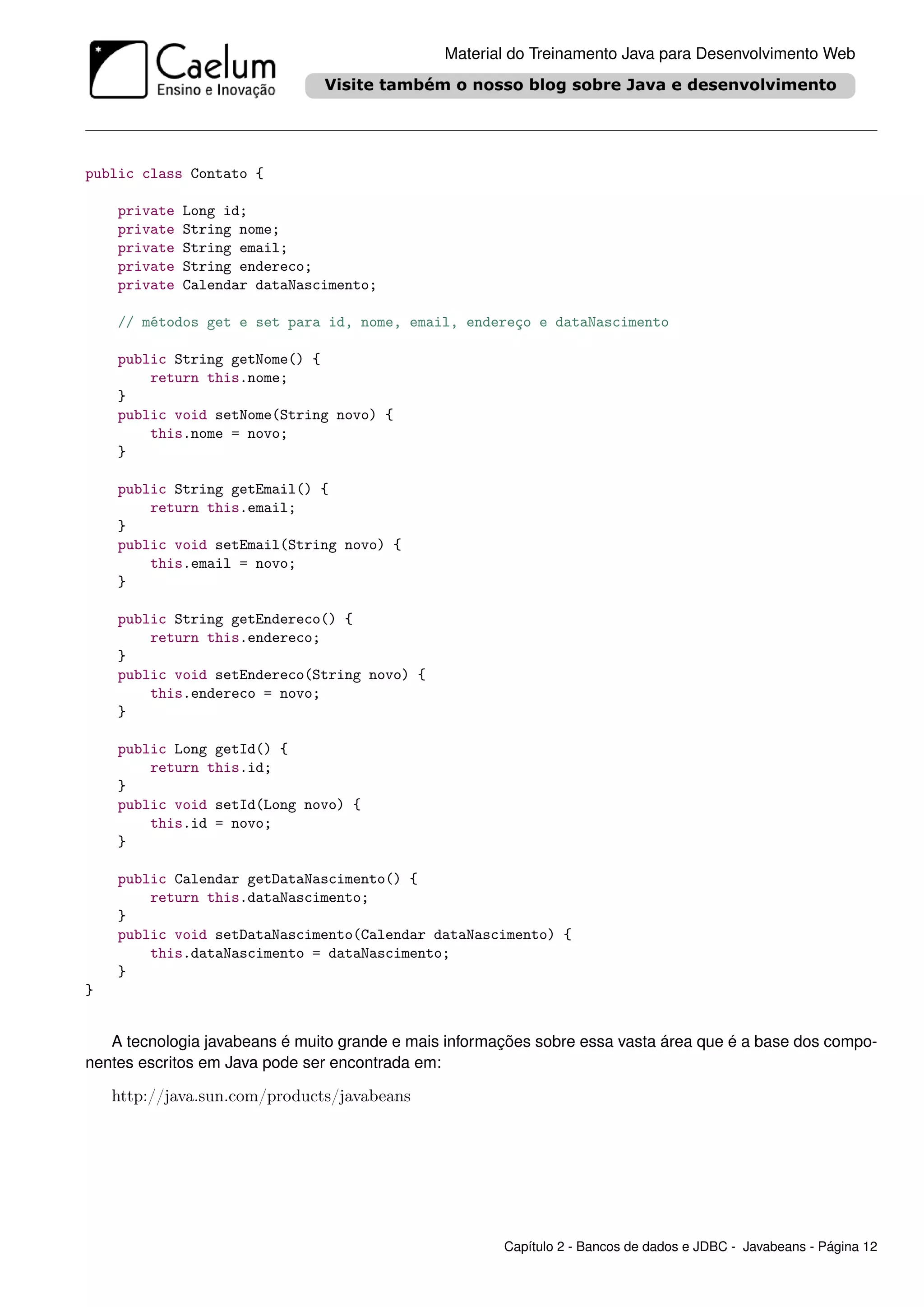 Material do Treinamento Java para Desenvolvimento Web




public class Contato {

    private   Long id;
    private   String nome;
    private   String email;
    private   String endereco;
    private   Calendar dataNascimento;

    // métodos get e set para id, nome, email, endereço e dataNascimento

    public String getNome() {
        return this.nome;
    }
    public void setNome(String novo) {
        this.nome = novo;
    }

    public String getEmail() {
        return this.email;
    }
    public void setEmail(String novo) {
        this.email = novo;
    }

    public String getEndereco() {
        return this.endereco;
    }
    public void setEndereco(String novo) {
        this.endereco = novo;
    }

    public Long getId() {
        return this.id;
    }
    public void setId(Long novo) {
        this.id = novo;
    }

    public Calendar getDataNascimento() {
        return this.dataNascimento;
    }
    public void setDataNascimento(Calendar dataNascimento) {
        this.dataNascimento = dataNascimento;
    }
}


   A tecnologia javabeans é muito grande e mais informações sobre essa vasta área que é a base dos compo-
nentes escritos em Java pode ser encontrada em:

    http://java.sun.com/products/javabeans




                                                       Capítulo 2 - Bancos de dados e JDBC - Javabeans - Página 12
 