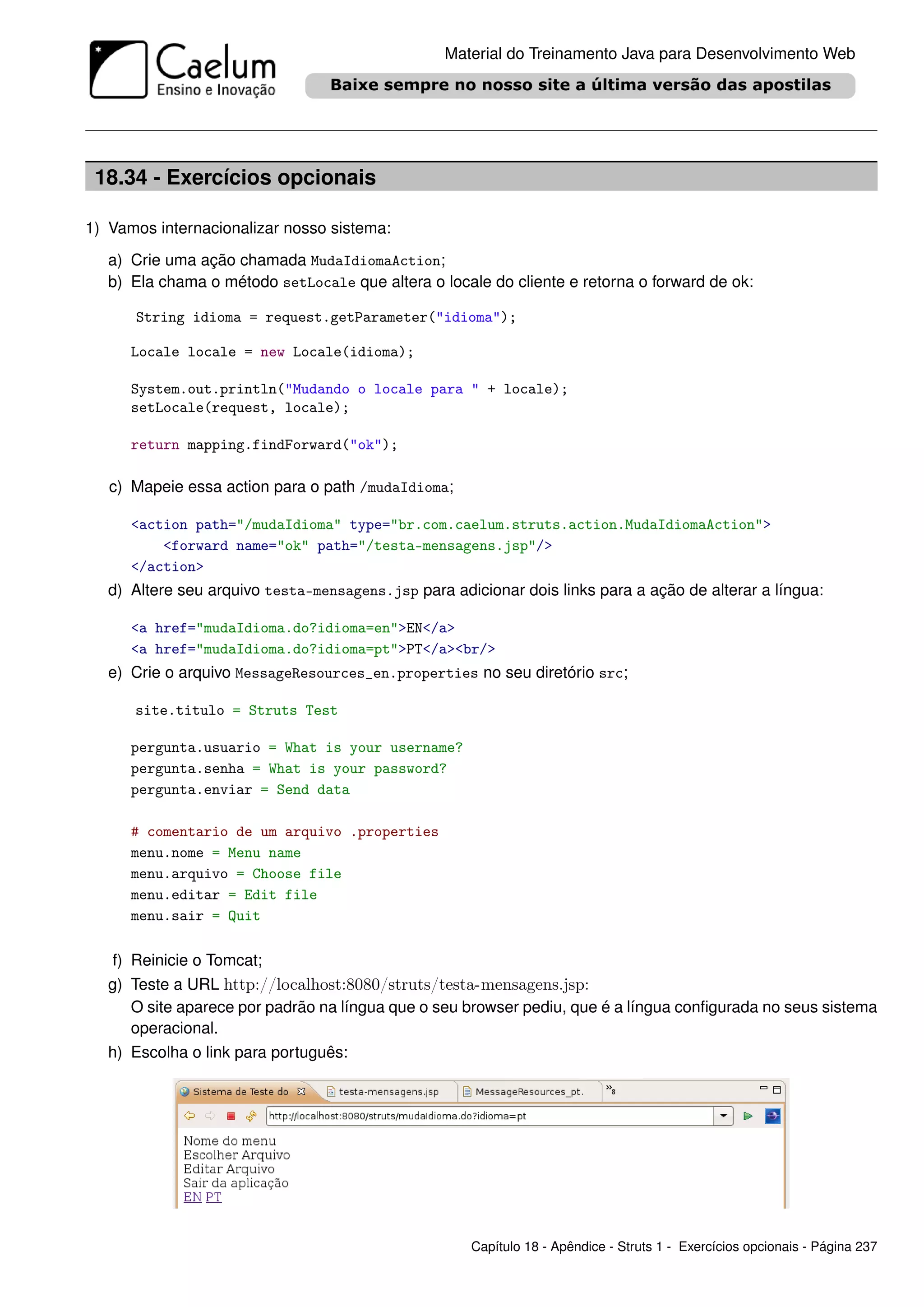 Material do Treinamento Java para Desenvolvimento Web




 18.34 - Exercícios opcionais

1) Vamos internacionalizar nosso sistema:
   a) Crie uma ação chamada MudaIdiomaAction;
   b) Ela chama o método setLocale que altera o locale do cliente e retorna o forward de ok:

      String idioma = request.getParameter("idioma");

      Locale locale = new Locale(idioma);

      System.out.println("Mudando o locale para " + locale);
      setLocale(request, locale);

      return mapping.findForward("ok");

   c) Mapeie essa action para o path /mudaIdioma;

      <action path="/mudaIdioma" type="br.com.caelum.struts.action.MudaIdiomaAction">
          <forward name="ok" path="/testa-mensagens.jsp"/>
      </action>
   d) Altere seu arquivo testa-mensagens.jsp para adicionar dois links para a ação de alterar a língua:

      <a href="mudaIdioma.do?idioma=en">EN</a>
      <a href="mudaIdioma.do?idioma=pt">PT</a><br/>
   e) Crie o arquivo MessageResources_en.properties no seu diretório src;

      site.titulo = Struts Test

      pergunta.usuario = What is your username?
      pergunta.senha = What is your password?
      pergunta.enviar = Send data

      # comentario de um arquivo .properties
      menu.nome = Menu name
      menu.arquivo = Choose file
      menu.editar = Edit file
      menu.sair = Quit

   f) Reinicie o Tomcat;
   g) Teste a URL http://localhost:8080/struts/testa-mensagens.jsp:
      O site aparece por padrão na língua que o seu browser pediu, que é a língua conﬁgurada no seus sistema
      operacional.
   h) Escolha o link para português:




                                                     Capítulo 18 - Apêndice - Struts 1 - Exercícios opcionais - Página 237
 