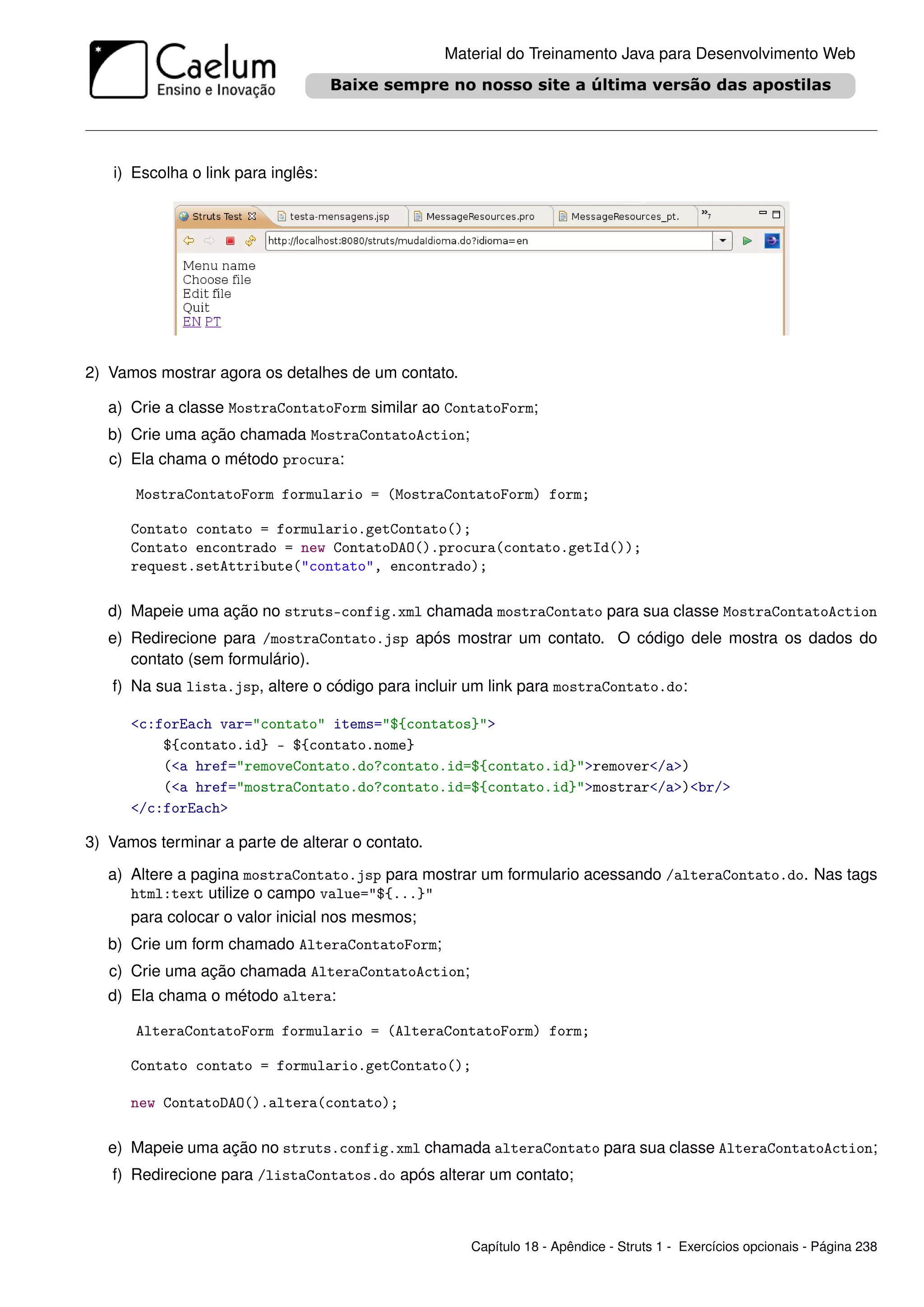 Material do Treinamento Java para Desenvolvimento Web




   i) Escolha o link para inglês:




2) Vamos mostrar agora os detalhes de um contato.

   a) Crie a classe MostraContatoForm similar ao ContatoForm;
   b) Crie uma ação chamada MostraContatoAction;
   c) Ela chama o método procura:

       MostraContatoForm formulario = (MostraContatoForm) form;

      Contato contato = formulario.getContato();
      Contato encontrado = new ContatoDAO().procura(contato.getId());
      request.setAttribute("contato", encontrado);

   d) Mapeie uma ação no struts-config.xml chamada mostraContato para sua classe MostraContatoAction
   e) Redirecione para /mostraContato.jsp após mostrar um contato. O código dele mostra os dados do
      contato (sem formulário).
   f) Na sua lista.jsp, altere o código para incluir um link para mostraContato.do:

      <c:forEach var="contato" items="${contatos}">
          ${contato.id} - ${contato.nome}
          (<a href="removeContato.do?contato.id=${contato.id}">remover</a>)
          (<a href="mostraContato.do?contato.id=${contato.id}">mostrar</a>)<br/>
      </c:forEach>

3) Vamos terminar a parte de alterar o contato.

   a) Altere a pagina mostraContato.jsp para mostrar um formulario acessando /alteraContato.do. Nas tags
      html:text utilize o campo value="${...}"
      para colocar o valor inicial nos mesmos;
   b) Crie um form chamado AlteraContatoForm;
   c) Crie uma ação chamada AlteraContatoAction;
   d) Ela chama o método altera:

       AlteraContatoForm formulario = (AlteraContatoForm) form;

      Contato contato = formulario.getContato();

      new ContatoDAO().altera(contato);

   e) Mapeie uma ação no struts.config.xml chamada alteraContato para sua classe AlteraContatoAction;
   f) Redirecione para /listaContatos.do após alterar um contato;



                                                     Capítulo 18 - Apêndice - Struts 1 - Exercícios opcionais - Página 238
 