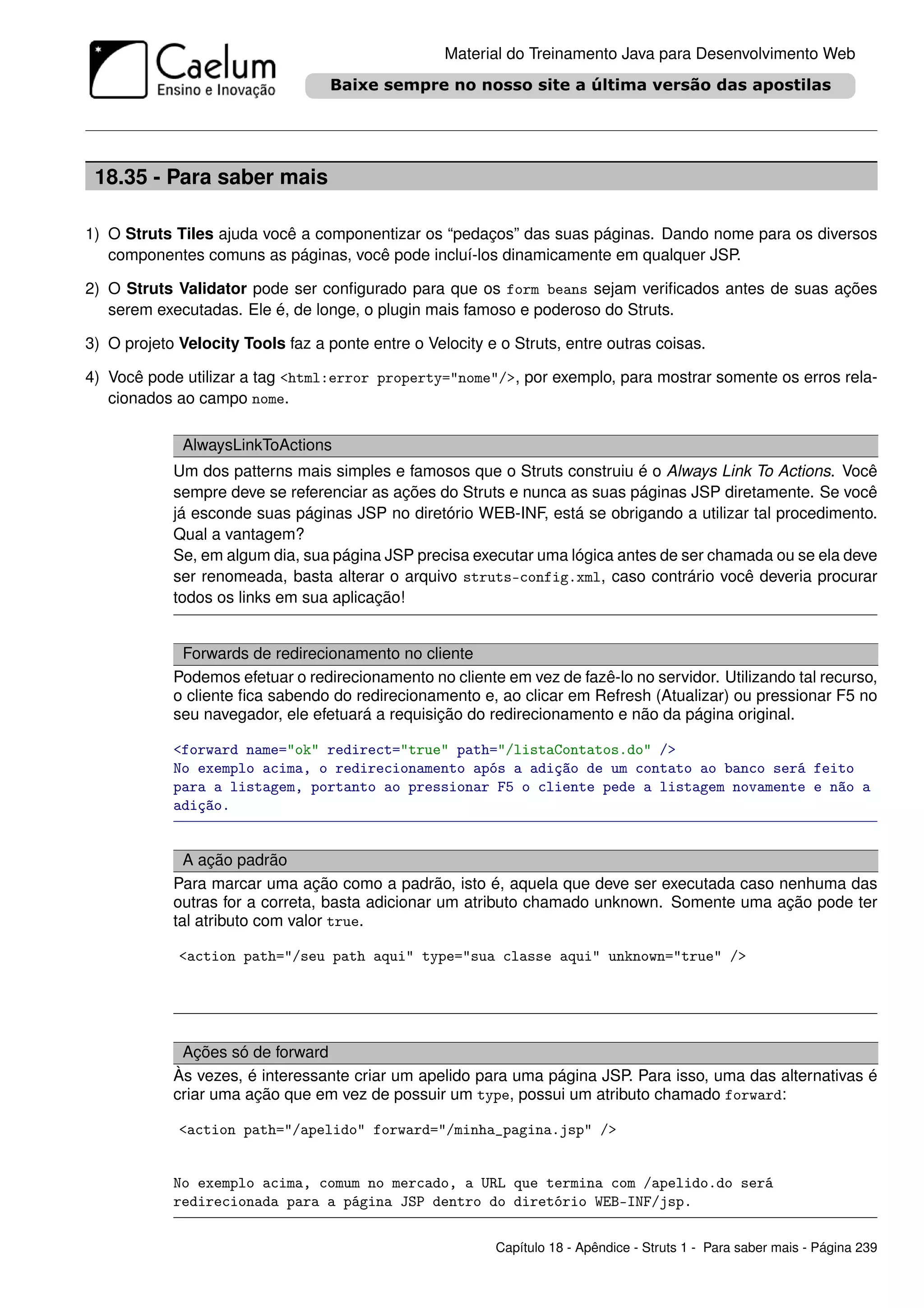 Material do Treinamento Java para Desenvolvimento Web




 18.35 - Para saber mais

1) O Struts Tiles ajuda você a componentizar os “pedaços” das suas páginas. Dando nome para os diversos
   componentes comuns as páginas, você pode incluí-los dinamicamente em qualquer JSP.

2) O Struts Validator pode ser conﬁgurado para que os form beans sejam veriﬁcados antes de suas ações
   serem executadas. Ele é, de longe, o plugin mais famoso e poderoso do Struts.

3) O projeto Velocity Tools faz a ponte entre o Velocity e o Struts, entre outras coisas.

4) Você pode utilizar a tag <html:error property="nome"/>, por exemplo, para mostrar somente os erros rela-
   cionados ao campo nome.

             AlwaysLinkToActions
            Um dos patterns mais simples e famosos que o Struts construiu é o Always Link To Actions. Você
            sempre deve se referenciar as ações do Struts e nunca as suas páginas JSP diretamente. Se você
            já esconde suas páginas JSP no diretório WEB-INF, está se obrigando a utilizar tal procedimento.
            Qual a vantagem?
            Se, em algum dia, sua página JSP precisa executar uma lógica antes de ser chamada ou se ela deve
            ser renomeada, basta alterar o arquivo struts-config.xml, caso contrário você deveria procurar
            todos os links em sua aplicação!


             Forwards de redirecionamento no cliente
            Podemos efetuar o redirecionamento no cliente em vez de fazê-lo no servidor. Utilizando tal recurso,
            o cliente ﬁca sabendo do redirecionamento e, ao clicar em Refresh (Atualizar) ou pressionar F5 no
            seu navegador, ele efetuará a requisição do redirecionamento e não da página original.

            <forward name="ok" redirect="true" path="/listaContatos.do" />
            No exemplo acima, o redirecionamento após a adição de um contato ao banco será feito
            para a listagem, portanto ao pressionar F5 o cliente pede a listagem novamente e não a
            adição.


              A ação padrão
            Para marcar uma ação como a padrão, isto é, aquela que deve ser executada caso nenhuma das
            outras for a correta, basta adicionar um atributo chamado unknown. Somente uma ação pode ter
            tal atributo com valor true.

             <action path="/seu path aqui" type="sua classe aqui" unknown="true" />




             Ações só de forward
            Às vezes, é interessante criar um apelido para uma página JSP. Para isso, uma das alternativas é
            criar uma ação que em vez de possuir um type, possui um atributo chamado forward:

             <action path="/apelido" forward="/minha_pagina.jsp" />


            No exemplo acima, comum no mercado, a URL que termina com /apelido.do será
            redirecionada para a página JSP dentro do diretório WEB-INF/jsp.

                                                          Capítulo 18 - Apêndice - Struts 1 - Para saber mais - Página 239
 