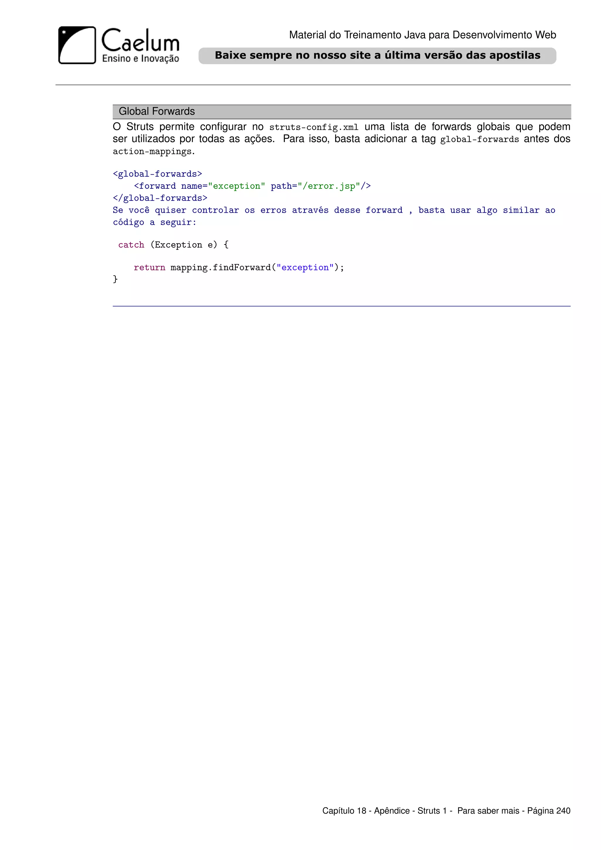 Material do Treinamento Java para Desenvolvimento Web




 Global Forwards
O Struts permite conﬁgurar no struts-config.xml uma lista de forwards globais que podem
ser utilizados por todas as ações. Para isso, basta adicionar a tag global-forwards antes dos
action-mappings.

<global-forwards>
    <forward name="exception" path="/error.jsp"/>
</global-forwards>
Se você quiser controlar os erros através desse forward , basta usar algo similar ao
código a seguir:

 catch (Exception e) {

    return mapping.findForward("exception");
}




                                          Capítulo 18 - Apêndice - Struts 1 - Para saber mais - Página 240
 