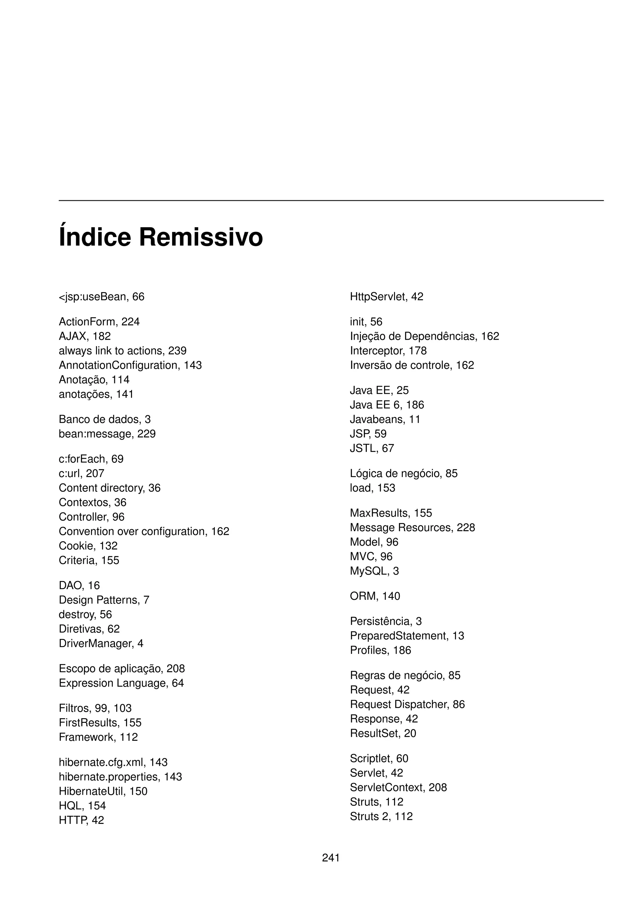 Índice Remissivo

<jsp:useBean, 66                          HttpServlet, 42

ActionForm, 224                           init, 56
AJAX, 182                                 Injeção de Dependências, 162
always link to actions, 239               Interceptor, 178
AnnotationConﬁguration, 143               Inversão de controle, 162
Anotação, 114
anotações, 141                            Java EE, 25
                                          Java EE 6, 186
Banco de dados, 3                         Javabeans, 11
bean:message, 229                         JSP, 59
                                          JSTL, 67
c:forEach, 69
c:url, 207                                Lógica de negócio, 85
Content directory, 36                     load, 153
Contextos, 36
Controller, 96                            MaxResults, 155
Convention over conﬁguration, 162         Message Resources, 228
Cookie, 132                               Model, 96
Criteria, 155                             MVC, 96
                                          MySQL, 3
DAO, 16
Design Patterns, 7                        ORM, 140
destroy, 56
                                          Persistência, 3
Diretivas, 62
                                          PreparedStatement, 13
DriverManager, 4
                                          Proﬁles, 186
Escopo de aplicação, 208
                                          Regras de negócio, 85
Expression Language, 64
                                          Request, 42
Filtros, 99, 103                          Request Dispatcher, 86
FirstResults, 155                         Response, 42
Framework, 112                            ResultSet, 20

hibernate.cfg.xml, 143                    Scriptlet, 60
hibernate.properties, 143                 Servlet, 42
HibernateUtil, 150                        ServletContext, 208
HQL, 154                                  Struts, 112
HTTP, 42                                  Struts 2, 112


                                    241
 