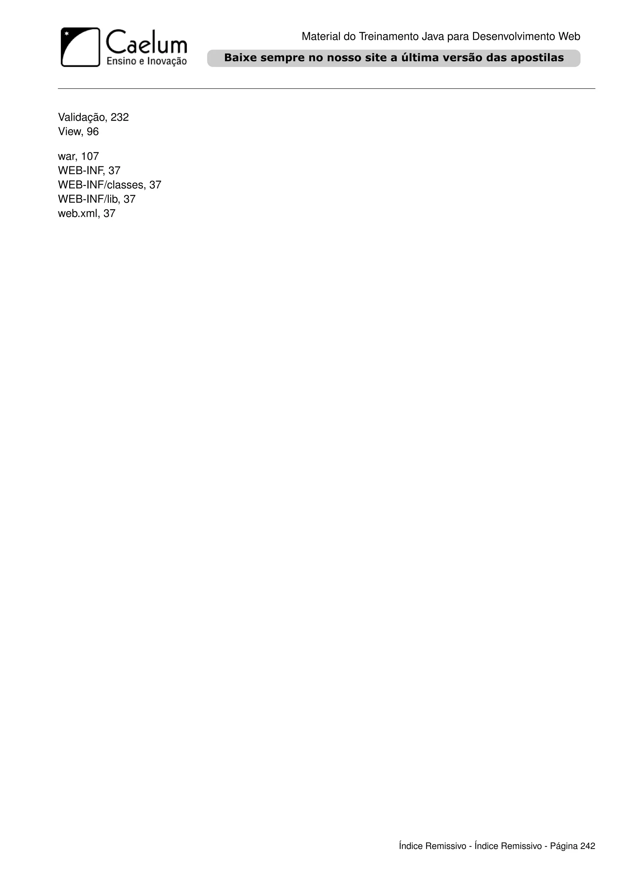 Material do Treinamento Java para Desenvolvimento Web




Validação, 232
View, 96

war, 107
WEB-INF, 37
WEB-INF/classes, 37
WEB-INF/lib, 37
web.xml, 37




                                        Índice Remissivo - Índice Remissivo - Página 242
 