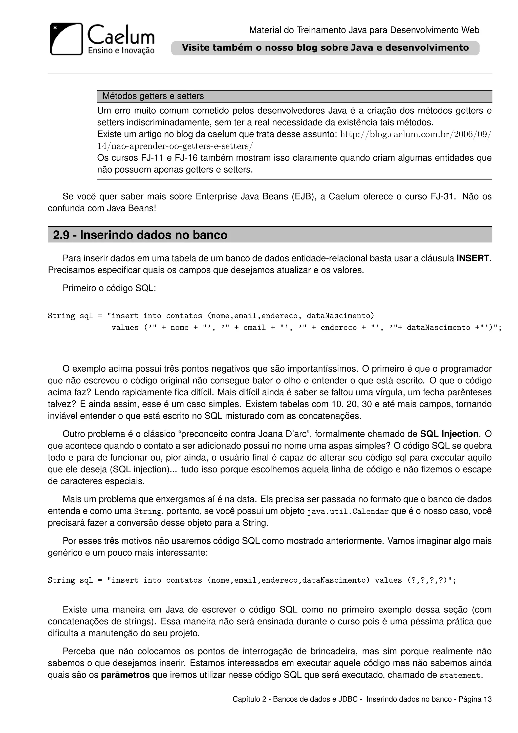 Material do Treinamento Java para Desenvolvimento Web




             Métodos getters e setters
            Um erro muito comum cometido pelos desenvolvedores Java é a criação dos métodos getters e
            setters indiscriminadamente, sem ter a real necessidade da existência tais métodos.
            Existe um artigo no blog da caelum que trata desse assunto: http://blog.caelum.com.br/2006/09/
            14/nao-aprender-oo-getters-e-setters/
            Os cursos FJ-11 e FJ-16 também mostram isso claramente quando criam algumas entidades que
            não possuem apenas getters e setters.

   Se você quer saber mais sobre Enterprise Java Beans (EJB), a Caelum oferece o curso FJ-31. Não os
confunda com Java Beans!


 2.9 - Inserindo dados no banco
   Para inserir dados em uma tabela de um banco de dados entidade-relacional basta usar a cláusula INSERT.
Precisamos especiﬁcar quais os campos que desejamos atualizar e os valores.

   Primeiro o código SQL:


String sql = "insert into contatos (nome,email,endereco, dataNascimento)
              values (’" + nome + "’, ’" + email + "’, ’" + endereco + "’, ’"+ dataNascimento +"’)";



    O exemplo acima possui três pontos negativos que são importantíssimos. O primeiro é que o programador
que não escreveu o código original não consegue bater o olho e entender o que está escrito. O que o código
acima faz? Lendo rapidamente ﬁca difícil. Mais difícil ainda é saber se faltou uma vírgula, um fecha parênteses
talvez? E ainda assim, esse é um caso simples. Existem tabelas com 10, 20, 30 e até mais campos, tornando
inviável entender o que está escrito no SQL misturado com as concatenações.

   Outro problema é o clássico “preconceito contra Joana D’arc”, formalmente chamado de SQL Injection. O
que acontece quando o contato a ser adicionado possui no nome uma aspas simples? O código SQL se quebra
todo e para de funcionar ou, pior ainda, o usuário ﬁnal é capaz de alterar seu código sql para executar aquilo
que ele deseja (SQL injection)... tudo isso porque escolhemos aquela linha de código e não ﬁzemos o escape
de caracteres especiais.

   Mais um problema que enxergamos aí é na data. Ela precisa ser passada no formato que o banco de dados
entenda e como uma String, portanto, se você possui um objeto java.util.Calendar que é o nosso caso, você
precisará fazer a conversão desse objeto para a String.

   Por esses três motivos não usaremos código SQL como mostrado anteriormente. Vamos imaginar algo mais
genérico e um pouco mais interessante:


String sql = "insert into contatos (nome,email,endereco,dataNascimento) values (?,?,?,?)";


    Existe uma maneira em Java de escrever o código SQL como no primeiro exemplo dessa seção (com
concatenações de strings). Essa maneira não será ensinada durante o curso pois é uma péssima prática que
diﬁculta a manutenção do seu projeto.

   Perceba que não colocamos os pontos de interrogação de brincadeira, mas sim porque realmente não
sabemos o que desejamos inserir. Estamos interessados em executar aquele código mas não sabemos ainda
quais são os parâmetros que iremos utilizar nesse código SQL que será executado, chamado de statement.

                                              Capítulo 2 - Bancos de dados e JDBC - Inserindo dados no banco - Página 13
 