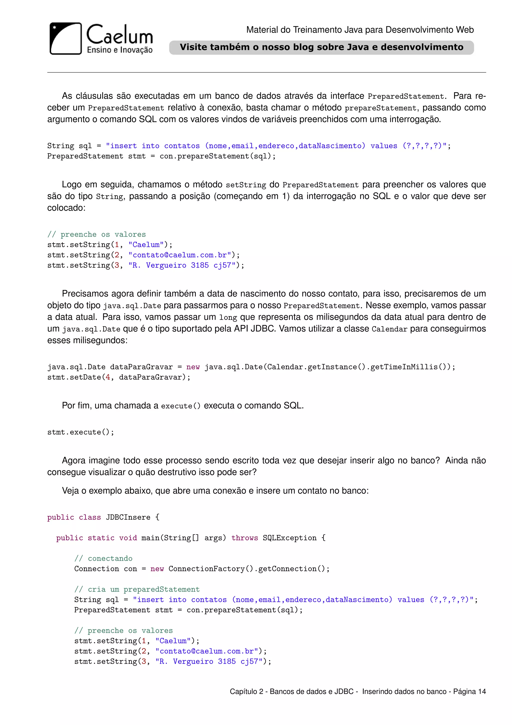 Material do Treinamento Java para Desenvolvimento Web




   As cláusulas são executadas em um banco de dados através da interface PreparedStatement. Para re-
ceber um PreparedStatement relativo à conexão, basta chamar o método prepareStatement, passando como
argumento o comando SQL com os valores vindos de variáveis preenchidos com uma interrogação.

String sql = "insert into contatos (nome,email,endereco,dataNascimento) values (?,?,?,?)";
PreparedStatement stmt = con.prepareStatement(sql);


    Logo em seguida, chamamos o método setString do PreparedStatement para preencher os valores que
são do tipo String, passando a posição (começando em 1) da interrogação no SQL e o valor que deve ser
colocado:

// preenche os valores
stmt.setString(1, "Caelum");
stmt.setString(2, "contato@caelum.com.br");
stmt.setString(3, "R. Vergueiro 3185 cj57");


    Precisamos agora deﬁnir também a data de nascimento do nosso contato, para isso, precisaremos de um
objeto do tipo java.sql.Date para passarmos para o nosso PreparedStatement. Nesse exemplo, vamos passar
a data atual. Para isso, vamos passar um long que representa os milisegundos da data atual para dentro de
um java.sql.Date que é o tipo suportado pela API JDBC. Vamos utilizar a classe Calendar para conseguirmos
esses milisegundos:

java.sql.Date dataParaGravar = new java.sql.Date(Calendar.getInstance().getTimeInMillis());
stmt.setDate(4, dataParaGravar);


   Por ﬁm, uma chamada a execute() executa o comando SQL.

stmt.execute();


   Agora imagine todo esse processo sendo escrito toda vez que desejar inserir algo no banco? Ainda não
consegue visualizar o quão destrutivo isso pode ser?

   Veja o exemplo abaixo, que abre uma conexão e insere um contato no banco:

public class JDBCInsere {

  public static void main(String[] args) throws SQLException {

      // conectando
      Connection con = new ConnectionFactory().getConnection();

      // cria um preparedStatement
      String sql = "insert into contatos (nome,email,endereco,dataNascimento) values (?,?,?,?)";
      PreparedStatement stmt = con.prepareStatement(sql);

      // preenche os valores
      stmt.setString(1, "Caelum");
      stmt.setString(2, "contato@caelum.com.br");
      stmt.setString(3, "R. Vergueiro 3185 cj57");


                                           Capítulo 2 - Bancos de dados e JDBC - Inserindo dados no banco - Página 14
 