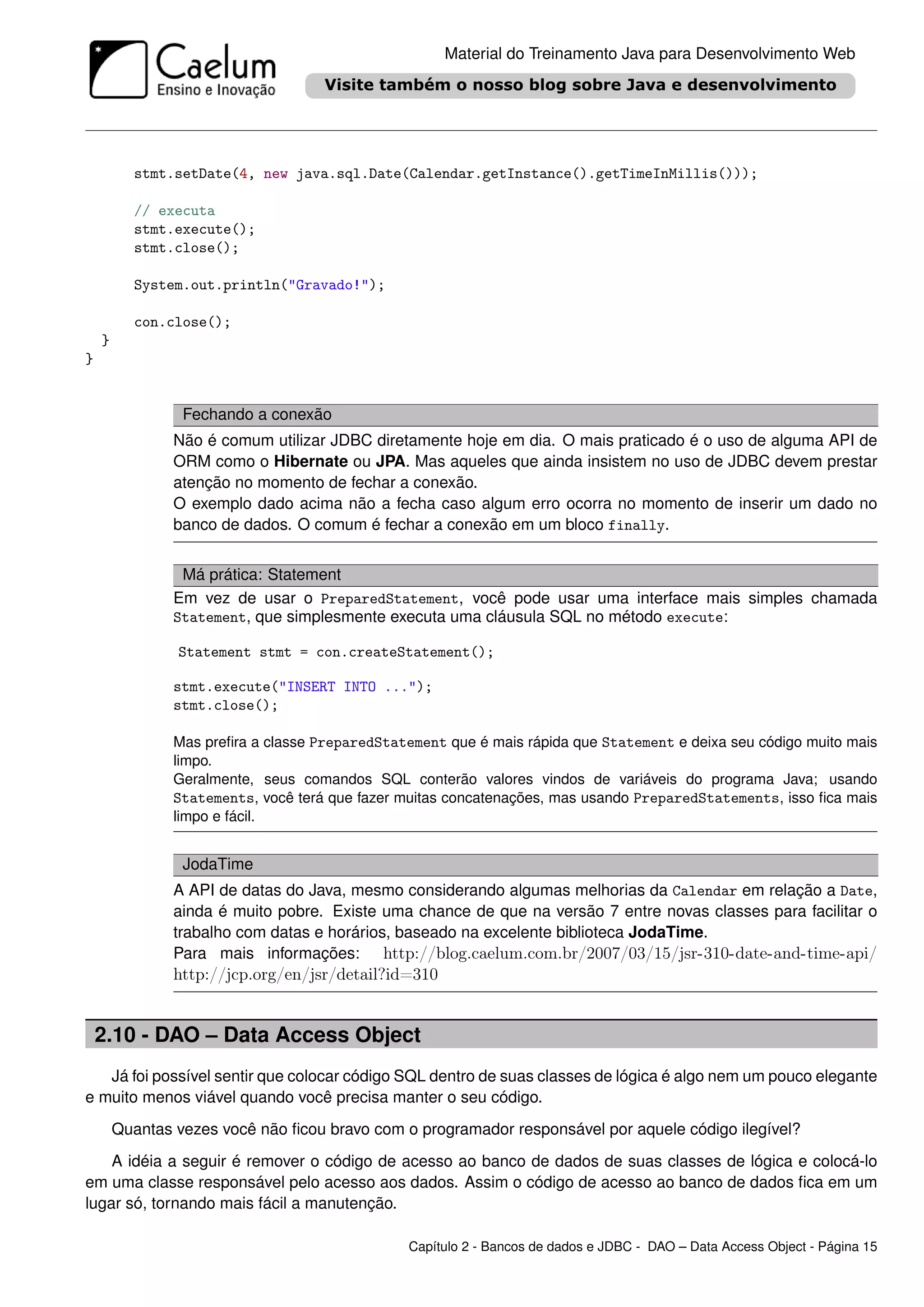 Material do Treinamento Java para Desenvolvimento Web




          stmt.setDate(4, new java.sql.Date(Calendar.getInstance().getTimeInMillis()));

          // executa
          stmt.execute();
          stmt.close();

          System.out.println("Gravado!");

          con.close();
    }
}


                 Fechando a conexão
                Não é comum utilizar JDBC diretamente hoje em dia. O mais praticado é o uso de alguma API de
                ORM como o Hibernate ou JPA. Mas aqueles que ainda insistem no uso de JDBC devem prestar
                atenção no momento de fechar a conexão.
                O exemplo dado acima não a fecha caso algum erro ocorra no momento de inserir um dado no
                banco de dados. O comum é fechar a conexão em um bloco finally.


                 Má prática: Statement
                Em vez de usar o PreparedStatement, você pode usar uma interface mais simples chamada
                Statement, que simplesmente executa uma cláusula SQL no método execute:

                Statement stmt = con.createStatement();

                stmt.execute("INSERT INTO ...");
                stmt.close();

                Mas preﬁra a classe PreparedStatement que é mais rápida que Statement e deixa seu código muito mais
                limpo.
                Geralmente, seus comandos SQL conterão valores vindos de variáveis do programa Java; usando
                Statements, você terá que fazer muitas concatenações, mas usando PreparedStatements, isso ﬁca mais
                limpo e fácil.


                 JodaTime
                A API de datas do Java, mesmo considerando algumas melhorias da Calendar em relação a Date,
                ainda é muito pobre. Existe uma chance de que na versão 7 entre novas classes para facilitar o
                trabalho com datas e horários, baseado na excelente biblioteca JodaTime.
                Para mais informações: http://blog.caelum.com.br/2007/03/15/jsr-310-date-and-time-api/
                http://jcp.org/en/jsr/detail?id=310


    2.10 - DAO – Data Access Object
   Já foi possível sentir que colocar código SQL dentro de suas classes de lógica é algo nem um pouco elegante
e muito menos viável quando você precisa manter o seu código.
        Quantas vezes você não ﬁcou bravo com o programador responsável por aquele código ilegível?
    A idéia a seguir é remover o código de acesso ao banco de dados de suas classes de lógica e colocá-lo
em uma classe responsável pelo acesso aos dados. Assim o código de acesso ao banco de dados ﬁca em um
lugar só, tornando mais fácil a manutenção.

                                                 Capítulo 2 - Bancos de dados e JDBC - DAO – Data Access Object - Página 15
 