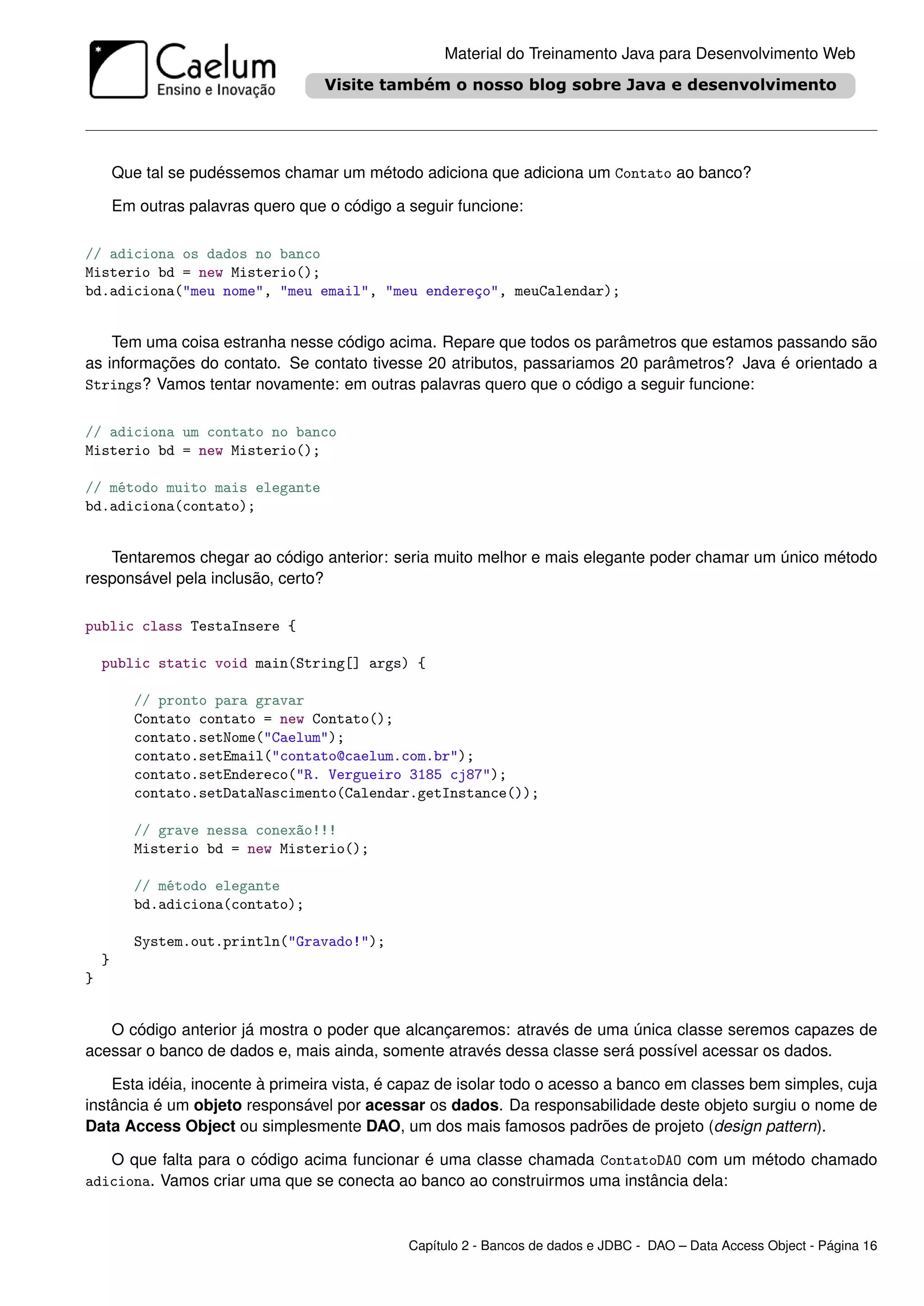 Material do Treinamento Java para Desenvolvimento Web




        Que tal se pudéssemos chamar um método adiciona que adiciona um Contato ao banco?

        Em outras palavras quero que o código a seguir funcione:

// adiciona os dados no banco
Misterio bd = new Misterio();
bd.adiciona("meu nome", "meu email", "meu endereço", meuCalendar);


    Tem uma coisa estranha nesse código acima. Repare que todos os parâmetros que estamos passando são
as informações do contato. Se contato tivesse 20 atributos, passariamos 20 parâmetros? Java é orientado a
Strings? Vamos tentar novamente: em outras palavras quero que o código a seguir funcione:


// adiciona um contato no banco
Misterio bd = new Misterio();

// método muito mais elegante
bd.adiciona(contato);


   Tentaremos chegar ao código anterior: seria muito melhor e mais elegante poder chamar um único método
responsável pela inclusão, certo?

public class TestaInsere {

    public static void main(String[] args) {

           // pronto para gravar
           Contato contato = new Contato();
           contato.setNome("Caelum");
           contato.setEmail("contato@caelum.com.br");
           contato.setEndereco("R. Vergueiro 3185 cj87");
           contato.setDataNascimento(Calendar.getInstance());

           // grave nessa conexão!!!
           Misterio bd = new Misterio();

           // método elegante
           bd.adiciona(contato);

           System.out.println("Gravado!");
    }
}


   O código anterior já mostra o poder que alcançaremos: através de uma única classe seremos capazes de
acessar o banco de dados e, mais ainda, somente através dessa classe será possível acessar os dados.

    Esta idéia, inocente à primeira vista, é capaz de isolar todo o acesso a banco em classes bem simples, cuja
instância é um objeto responsável por acessar os dados. Da responsabilidade deste objeto surgiu o nome de
Data Access Object ou simplesmente DAO, um dos mais famosos padrões de projeto (design pattern).

   O que falta para o código acima funcionar é uma classe chamada ContatoDAO com um método chamado
adiciona. Vamos criar uma que se conecta ao banco ao construirmos uma instância dela:



                                                Capítulo 2 - Bancos de dados e JDBC - DAO – Data Access Object - Página 16
 