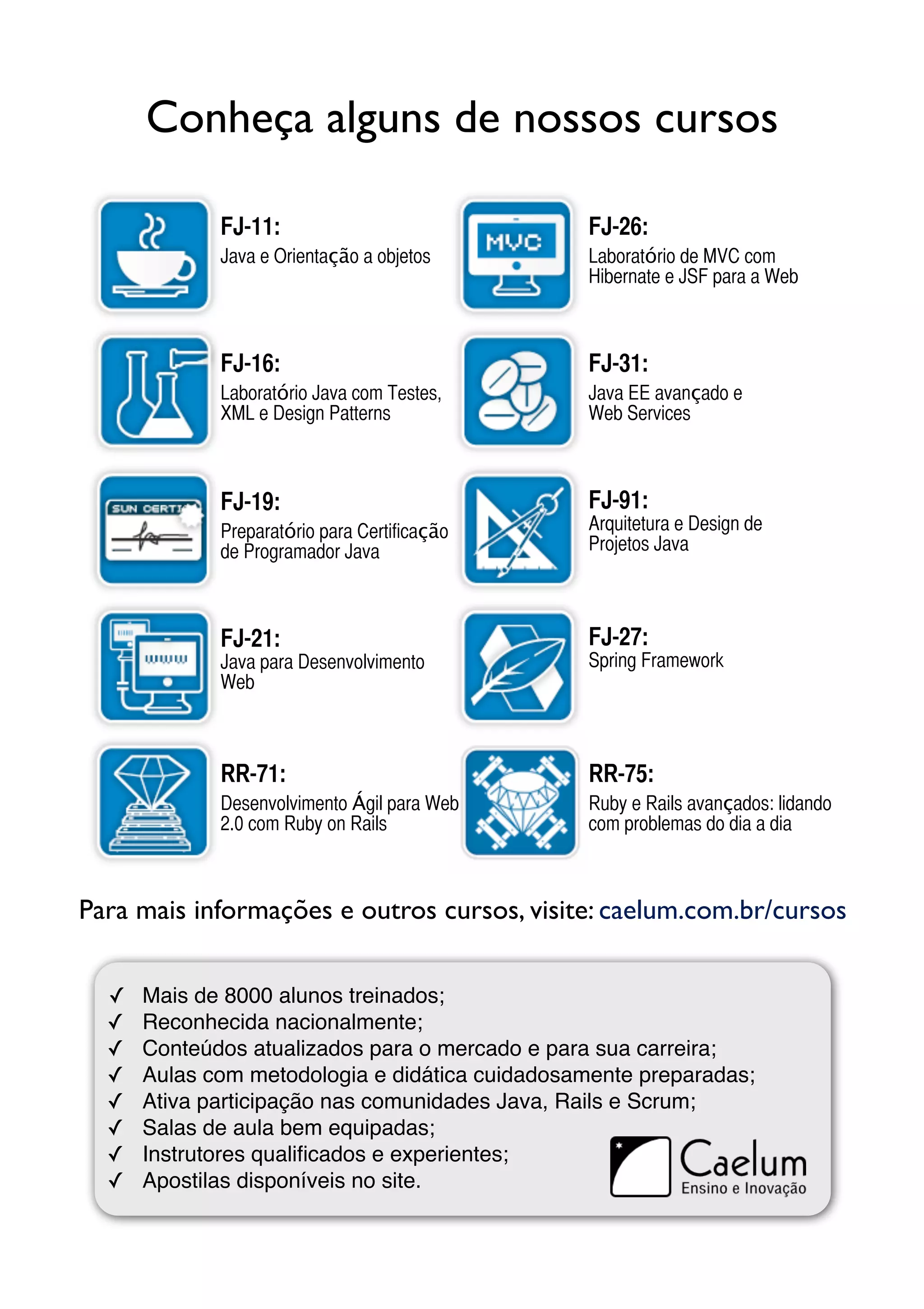 Conheça alguns de nossos cursos

             FJ-11:                             FJ-26:
             Java e Orientação a objetos        Laboratório de MVC com
                                                Hibernate e JSF para a Web



             FJ-16:                             FJ-31:
             Laboratório Java com Testes,       Java EE avançado e
             XML e Design Patterns              Web Services



             FJ-19:                             FJ-91:
             Preparatório para Certificação     Arquitetura e Design de
             de Programador Java                Projetos Java



             FJ-21:                             FJ-27:
             Java para Desenvolvimento          Spring Framework
             Web



             RR-71:                             RR-75:
             Desenvolvimento Ágil para Web      Ruby e Rails avançados: lidando
             2.0 com Ruby on Rails              com problemas do dia a dia



Para mais informações e outros cursos, visite: caelum.com.br/cursos


  ✓   Mais de 8000 alunos treinados;
  ✓   Reconhecida nacionalmente;
  ✓   Conteúdos atualizados para o mercado e para sua carreira;
  ✓   Aulas com metodologia e didática cuidadosamente preparadas;
  ✓   Ativa participação nas comunidades Java, Rails e Scrum;
  ✓   Salas de aula bem equipadas;
  ✓   Instrutores qualiﬁcados e experientes;
  ✓   Apostilas disponíveis no site.
 