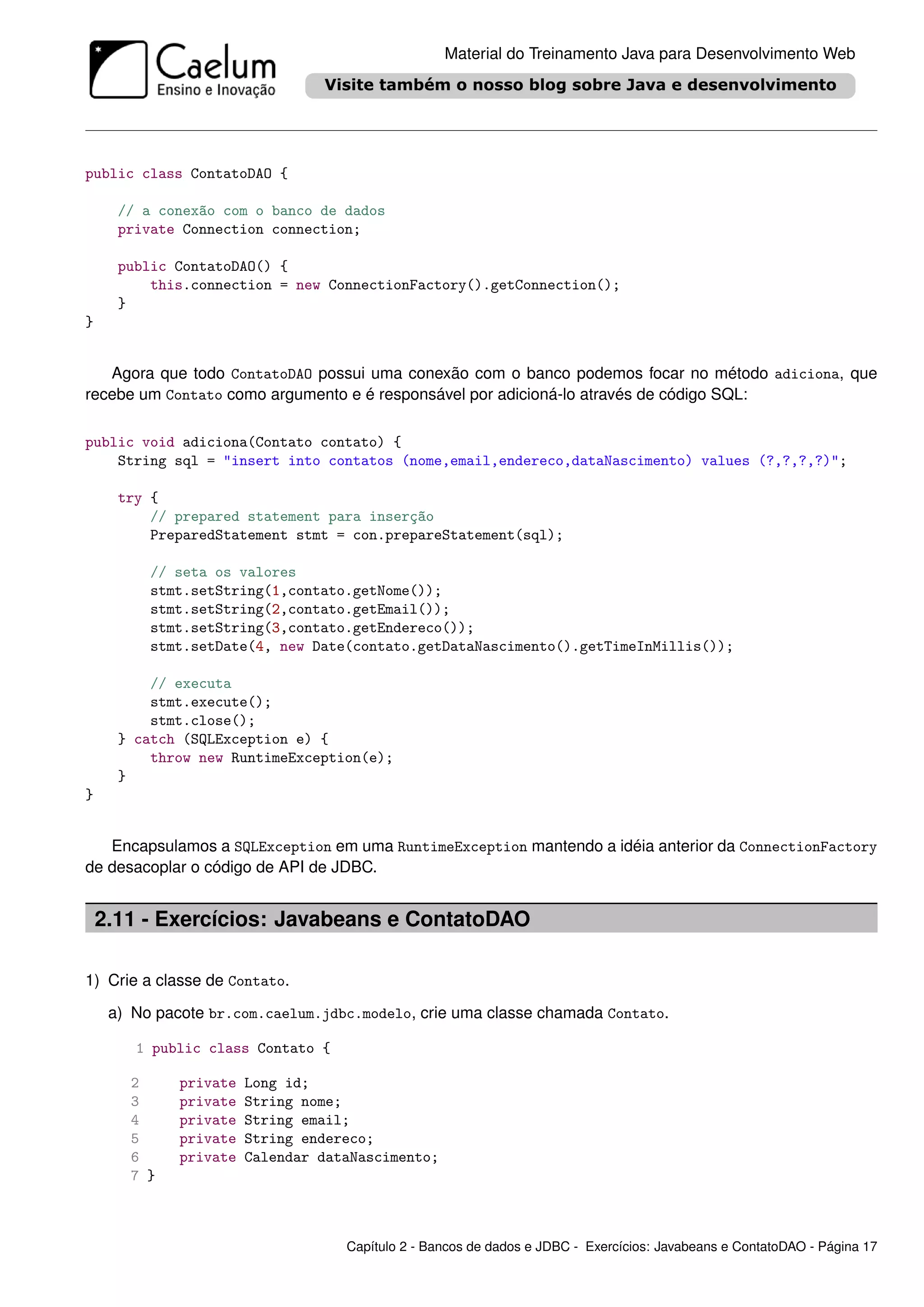 Material do Treinamento Java para Desenvolvimento Web




public class ContatoDAO {

      // a conexão com o banco de dados
      private Connection connection;

      public ContatoDAO() {
          this.connection = new ConnectionFactory().getConnection();
      }
}


   Agora que todo ContatoDAO possui uma conexão com o banco podemos focar no método adiciona, que
recebe um Contato como argumento e é responsável por adicioná-lo através de código SQL:

public void adiciona(Contato contato) {
    String sql = "insert into contatos (nome,email,endereco,dataNascimento) values (?,?,?,?)";

      try {
          // prepared statement para inserção
          PreparedStatement stmt = con.prepareStatement(sql);

          // seta os valores
          stmt.setString(1,contato.getNome());
          stmt.setString(2,contato.getEmail());
          stmt.setString(3,contato.getEndereco());
          stmt.setDate(4, new Date(contato.getDataNascimento().getTimeInMillis());

          // executa
          stmt.execute();
          stmt.close();
      } catch (SQLException e) {
          throw new RuntimeException(e);
      }
}


   Encapsulamos a SQLException em uma RuntimeException mantendo a idéia anterior da ConnectionFactory
de desacoplar o código de API de JDBC.


    2.11 - Exercícios: Javabeans e ContatoDAO

1) Crie a classe de Contato.

     a) No pacote br.com.caelum.jdbc.modelo, crie uma classe chamada Contato.

        1 public class Contato {

       2      private   Long id;
       3      private   String nome;
       4      private   String email;
       5      private   String endereco;
       6      private   Calendar dataNascimento;
       7 }



                                    Capítulo 2 - Bancos de dados e JDBC - Exercícios: Javabeans e ContatoDAO - Página 17
 