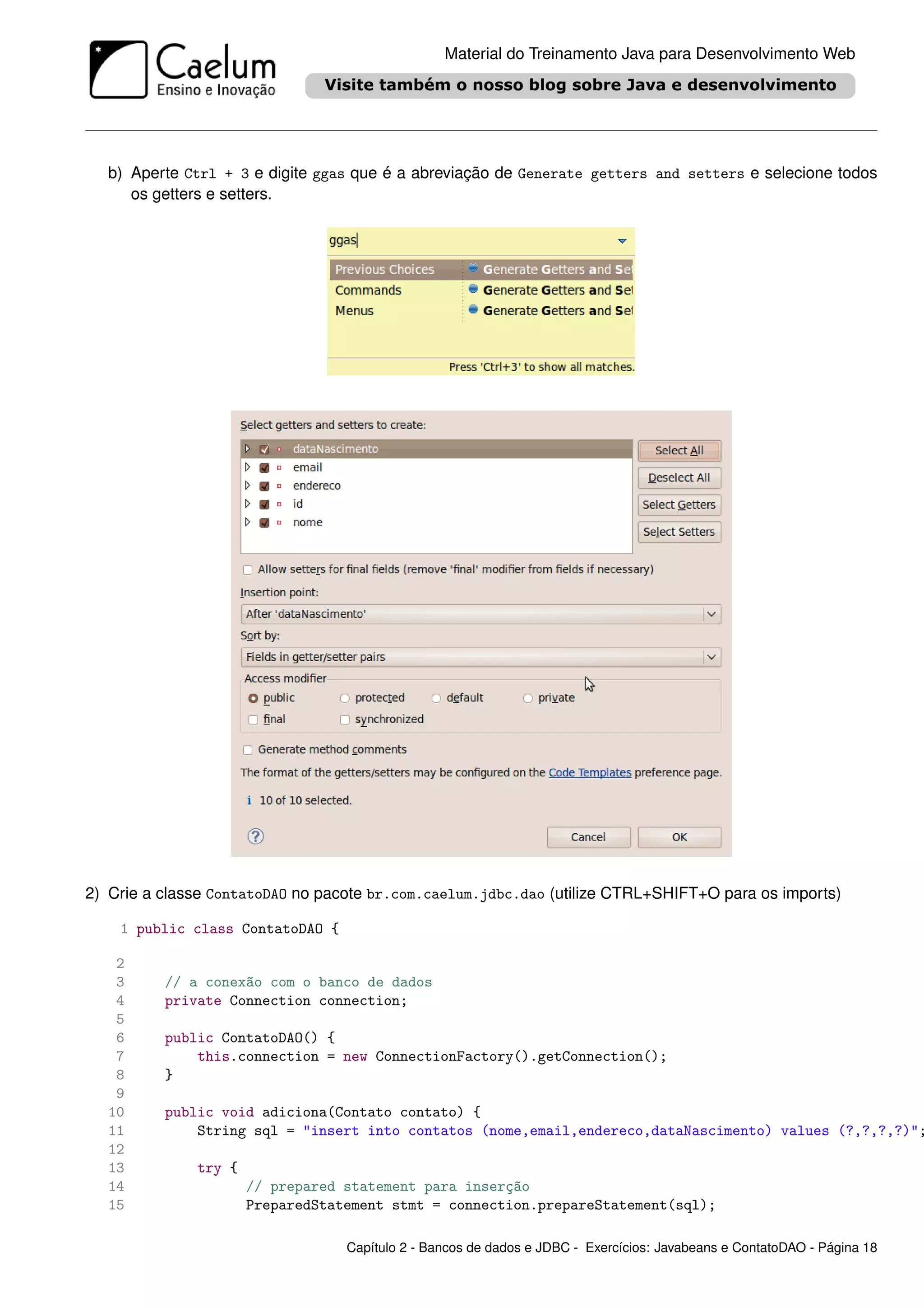 Material do Treinamento Java para Desenvolvimento Web




  b) Aperte Ctrl + 3 e digite ggas que é a abreviação de Generate getters and setters e selecione todos
     os getters e setters.




2) Crie a classe ContatoDAO no pacote br.com.caelum.jdbc.dao (utilize CTRL+SHIFT+O para os imports)

    1 public class ContatoDAO {

   2
   3      // a conexão com o banco de dados
   4      private Connection connection;
   5
   6      public ContatoDAO() {
   7          this.connection = new ConnectionFactory().getConnection();
   8      }
   9
  10      public void adiciona(Contato contato) {
  11          String sql = "insert into contatos (nome,email,endereco,dataNascimento) values (?,?,?,?)";
  12
  13          try {
  14                  // prepared statement para inserção
  15                  PreparedStatement stmt = connection.prepareStatement(sql);

                                  Capítulo 2 - Bancos de dados e JDBC - Exercícios: Javabeans e ContatoDAO - Página 18
 