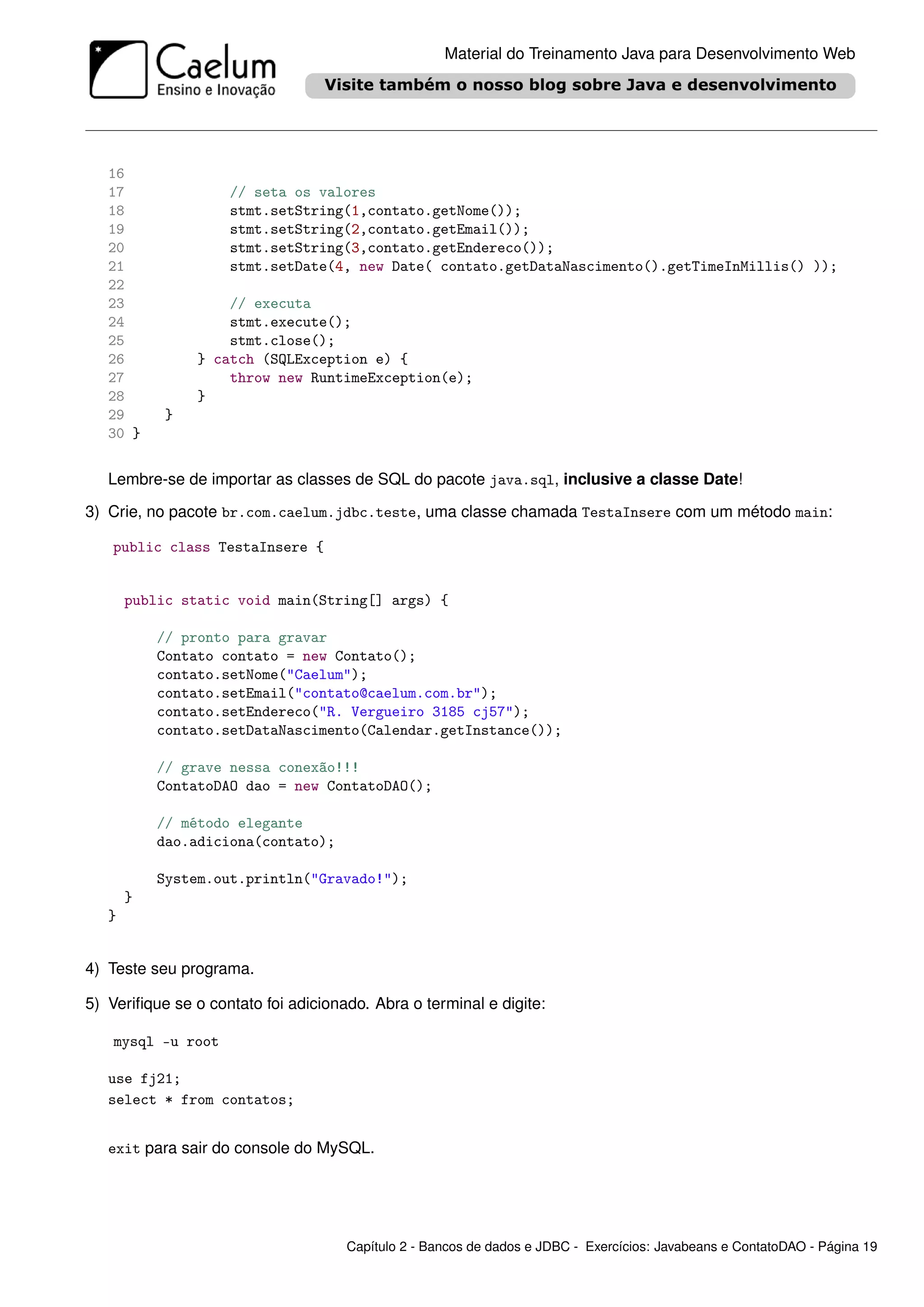 Material do Treinamento Java para Desenvolvimento Web




   16
   17               // seta os valores
   18               stmt.setString(1,contato.getNome());
   19               stmt.setString(2,contato.getEmail());
   20               stmt.setString(3,contato.getEndereco());
   21               stmt.setDate(4, new Date( contato.getDataNascimento().getTimeInMillis() ));
   22
   23               // executa
   24               stmt.execute();
   25               stmt.close();
   26           } catch (SQLException e) {
   27               throw new RuntimeException(e);
   28           }
   29      }
   30 }


   Lembre-se de importar as classes de SQL do pacote java.sql, inclusive a classe Date!

3) Crie, no pacote br.com.caelum.jdbc.teste, uma classe chamada TestaInsere com um método main:

   public class TestaInsere {


       public static void main(String[] args) {

           // pronto para gravar
           Contato contato = new Contato();
           contato.setNome("Caelum");
           contato.setEmail("contato@caelum.com.br");
           contato.setEndereco("R. Vergueiro 3185 cj57");
           contato.setDataNascimento(Calendar.getInstance());

           // grave nessa conexão!!!
           ContatoDAO dao = new ContatoDAO();

           // método elegante
           dao.adiciona(contato);

           System.out.println("Gravado!");
       }
   }


4) Teste seu programa.

5) Veriﬁque se o contato foi adicionado. Abra o terminal e digite:

    mysql -u root

   use fj21;
   select * from contatos;


   exit para sair do console do MySQL.




                                     Capítulo 2 - Bancos de dados e JDBC - Exercícios: Javabeans e ContatoDAO - Página 19
 