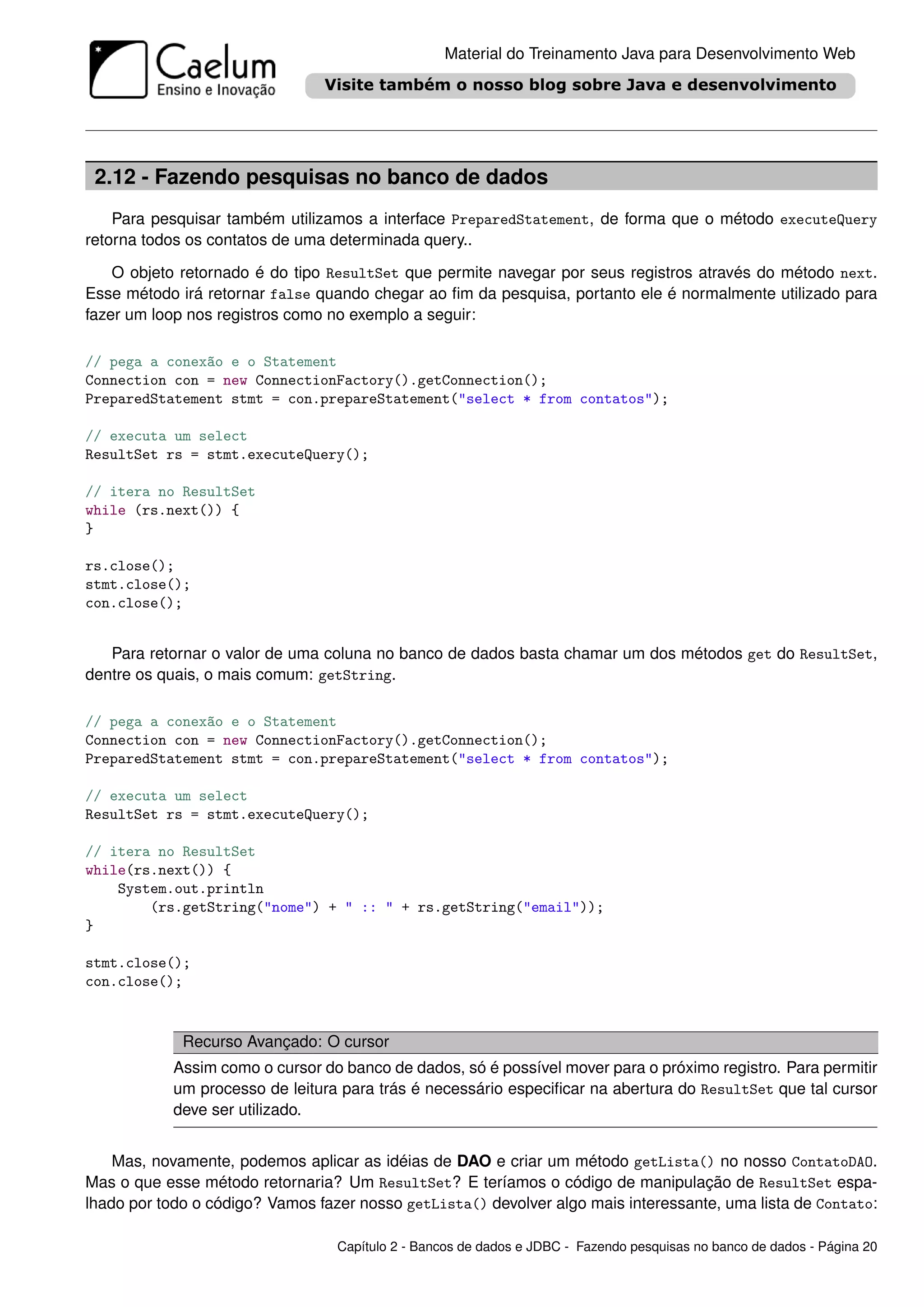 Material do Treinamento Java para Desenvolvimento Web




 2.12 - Fazendo pesquisas no banco de dados
    Para pesquisar também utilizamos a interface PreparedStatement, de forma que o método executeQuery
retorna todos os contatos de uma determinada query..

    O objeto retornado é do tipo ResultSet que permite navegar por seus registros através do método next.
Esse método irá retornar false quando chegar ao ﬁm da pesquisa, portanto ele é normalmente utilizado para
fazer um loop nos registros como no exemplo a seguir:

// pega a conexão e o Statement
Connection con = new ConnectionFactory().getConnection();
PreparedStatement stmt = con.prepareStatement("select * from contatos");

// executa um select
ResultSet rs = stmt.executeQuery();

// itera no ResultSet
while (rs.next()) {
}

rs.close();
stmt.close();
con.close();


   Para retornar o valor de uma coluna no banco de dados basta chamar um dos métodos get do ResultSet,
dentre os quais, o mais comum: getString.

// pega a conexão e o Statement
Connection con = new ConnectionFactory().getConnection();
PreparedStatement stmt = con.prepareStatement("select * from contatos");

// executa um select
ResultSet rs = stmt.executeQuery();

// itera no ResultSet
while(rs.next()) {
    System.out.println
        (rs.getString("nome") + " :: " + rs.getString("email"));
}

stmt.close();
con.close();


             Recurso Avançado: O cursor
            Assim como o cursor do banco de dados, só é possível mover para o próximo registro. Para permitir
            um processo de leitura para trás é necessário especiﬁcar na abertura do ResultSet que tal cursor
            deve ser utilizado.


    Mas, novamente, podemos aplicar as idéias de DAO e criar um método getLista() no nosso ContatoDAO.
Mas o que esse método retornaria? Um ResultSet? E teríamos o código de manipulação de ResultSet espa-
lhado por todo o código? Vamos fazer nosso getLista() devolver algo mais interessante, uma lista de Contato:

                                  Capítulo 2 - Bancos de dados e JDBC - Fazendo pesquisas no banco de dados - Página 20
 