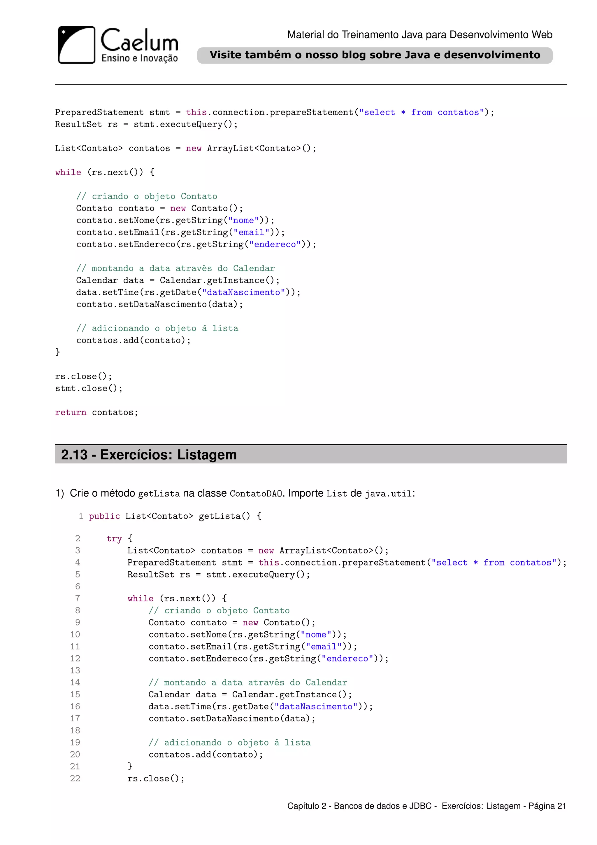 Material do Treinamento Java para Desenvolvimento Web




PreparedStatement stmt = this.connection.prepareStatement("select * from contatos");
ResultSet rs = stmt.executeQuery();

List<Contato> contatos = new ArrayList<Contato>();

while (rs.next()) {

      // criando o objeto Contato
      Contato contato = new Contato();
      contato.setNome(rs.getString("nome"));
      contato.setEmail(rs.getString("email"));
      contato.setEndereco(rs.getString("endereco"));

      // montando a data através do Calendar
      Calendar data = Calendar.getInstance();
      data.setTime(rs.getDate("dataNascimento"));
      contato.setDataNascimento(data);

      // adicionando o objeto à lista
      contatos.add(contato);
}

rs.close();
stmt.close();

return contatos;



    2.13 - Exercícios: Listagem

1) Crie o método getLista na classe ContatoDAO. Importe List de java.util:

      1 public List<Contato> getLista() {

      2    try {
      3        List<Contato> contatos = new ArrayList<Contato>();
      4        PreparedStatement stmt = this.connection.prepareStatement("select * from contatos");
      5        ResultSet rs = stmt.executeQuery();
      6
      7         while (rs.next()) {
      8             // criando o objeto Contato
      9             Contato contato = new Contato();
     10             contato.setNome(rs.getString("nome"));
     11             contato.setEmail(rs.getString("email"));
     12             contato.setEndereco(rs.getString("endereco"));
     13
     14            // montando a data através do Calendar
     15            Calendar data = Calendar.getInstance();
     16            data.setTime(rs.getDate("dataNascimento"));
     17            contato.setDataNascimento(data);
     18
     19            // adicionando o objeto à lista
     20            contatos.add(contato);
     21         }
     22         rs.close();

                                               Capítulo 2 - Bancos de dados e JDBC - Exercícios: Listagem - Página 21
 