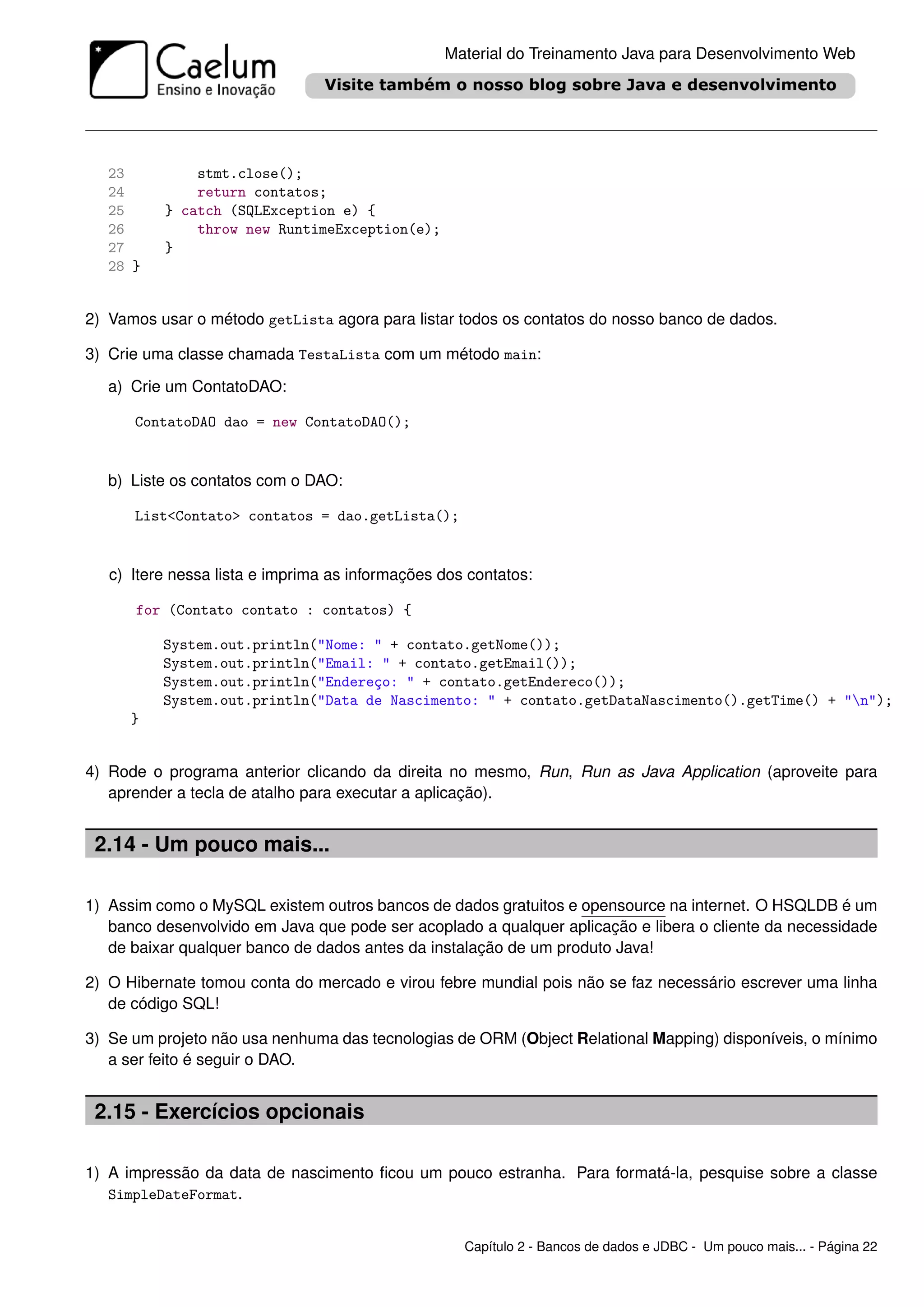 Material do Treinamento Java para Desenvolvimento Web




   23         stmt.close();
   24         return contatos;
   25     } catch (SQLException e) {
   26         throw new RuntimeException(e);
   27     }
   28 }


2) Vamos usar o método getLista agora para listar todos os contatos do nosso banco de dados.

3) Crie uma classe chamada TestaLista com um método main:

   a) Crie um ContatoDAO:

      ContatoDAO dao = new ContatoDAO();


   b) Liste os contatos com o DAO:

      List<Contato> contatos = dao.getLista();


   c) Itere nessa lista e imprima as informações dos contatos:

      for (Contato contato : contatos) {

          System.out.println("Nome: " + contato.getNome());
          System.out.println("Email: " + contato.getEmail());
          System.out.println("Endereço: " + contato.getEndereco());
          System.out.println("Data de Nascimento: " + contato.getDataNascimento().getTime() + "n");
      }


4) Rode o programa anterior clicando da direita no mesmo, Run, Run as Java Application (aproveite para
   aprender a tecla de atalho para executar a aplicação).


 2.14 - Um pouco mais...

1) Assim como o MySQL existem outros bancos de dados gratuitos e opensource na internet. O HSQLDB é um
   banco desenvolvido em Java que pode ser acoplado a qualquer aplicação e libera o cliente da necessidade
   de baixar qualquer banco de dados antes da instalação de um produto Java!

2) O Hibernate tomou conta do mercado e virou febre mundial pois não se faz necessário escrever uma linha
   de código SQL!

3) Se um projeto não usa nenhuma das tecnologias de ORM (Object Relational Mapping) disponíveis, o mínimo
   a ser feito é seguir o DAO.


 2.15 - Exercícios opcionais

1) A impressão da data de nascimento ﬁcou um pouco estranha. Para formatá-la, pesquise sobre a classe
   SimpleDateFormat.


                                                    Capítulo 2 - Bancos de dados e JDBC - Um pouco mais... - Página 22
 