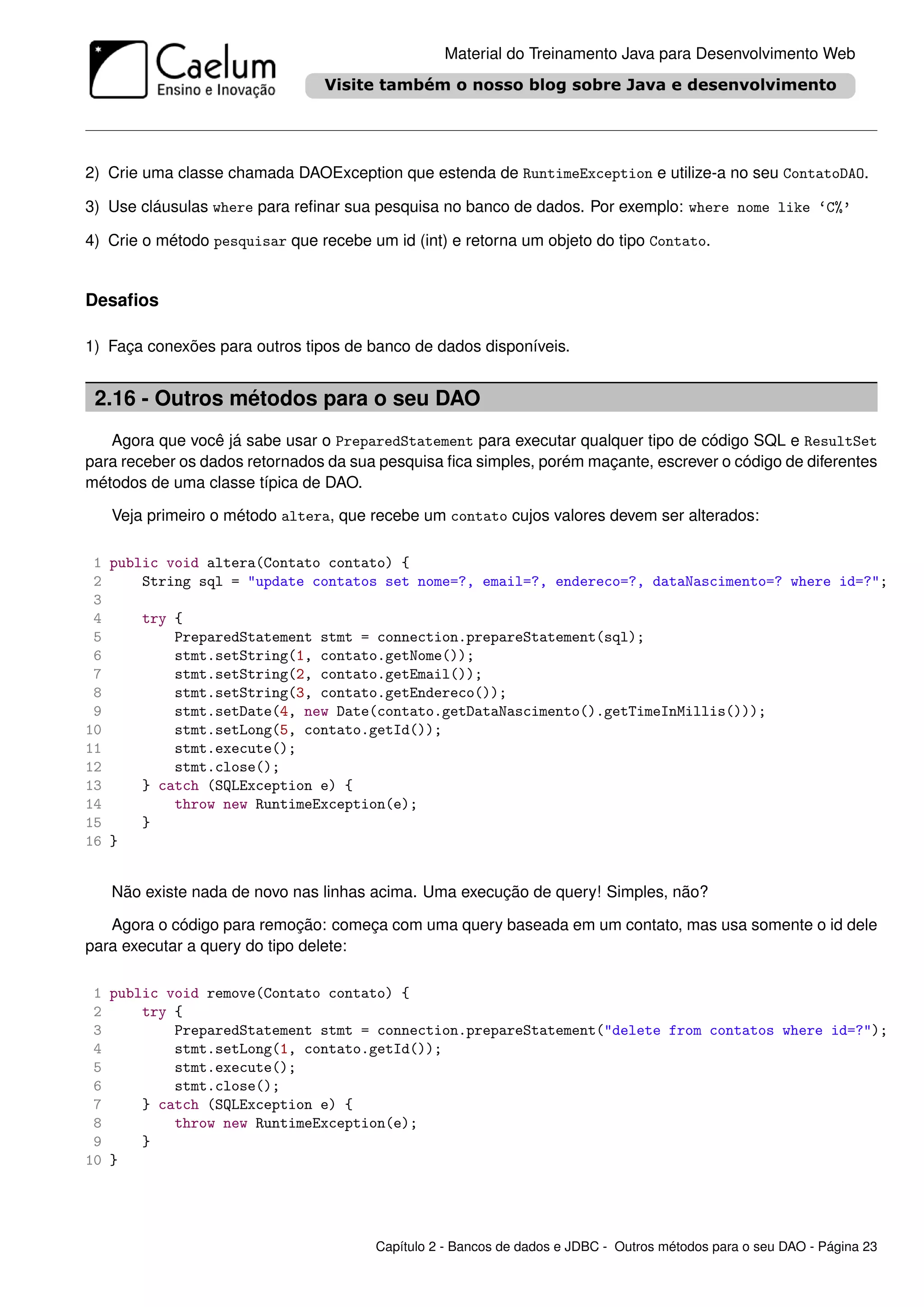Material do Treinamento Java para Desenvolvimento Web




2) Crie uma classe chamada DAOException que estenda de RuntimeException e utilize-a no seu ContatoDAO.

3) Use cláusulas where para reﬁnar sua pesquisa no banco de dados. Por exemplo: where nome like ‘C%’

4) Crie o método pesquisar que recebe um id (int) e retorna um objeto do tipo Contato.


Desaﬁos

1) Faça conexões para outros tipos de banco de dados disponíveis.


 2.16 - Outros métodos para o seu DAO
   Agora que você já sabe usar o PreparedStatement para executar qualquer tipo de código SQL e ResultSet
para receber os dados retornados da sua pesquisa ﬁca simples, porém maçante, escrever o código de diferentes
métodos de uma classe típica de DAO.

   Veja primeiro o método altera, que recebe um contato cujos valores devem ser alterados:

 1 public void altera(Contato contato) {
 2     String sql = "update contatos set nome=?, email=?, endereco=?, dataNascimento=? where id=?";
 3
 4     try {
 5         PreparedStatement stmt = connection.prepareStatement(sql);
 6         stmt.setString(1, contato.getNome());
 7         stmt.setString(2, contato.getEmail());
 8         stmt.setString(3, contato.getEndereco());
 9         stmt.setDate(4, new Date(contato.getDataNascimento().getTimeInMillis()));
10         stmt.setLong(5, contato.getId());
11         stmt.execute();
12         stmt.close();
13     } catch (SQLException e) {
14         throw new RuntimeException(e);
15     }
16 }


   Não existe nada de novo nas linhas acima. Uma execução de query! Simples, não?

   Agora o código para remoção: começa com uma query baseada em um contato, mas usa somente o id dele
para executar a query do tipo delete:

 1 public void remove(Contato contato) {
 2     try {
 3         PreparedStatement stmt = connection.prepareStatement("delete from contatos where id=?");
 4         stmt.setLong(1, contato.getId());
 5         stmt.execute();
 6         stmt.close();
 7     } catch (SQLException e) {
 8         throw new RuntimeException(e);
 9     }
10 }




                                       Capítulo 2 - Bancos de dados e JDBC - Outros métodos para o seu DAO - Página 23
 