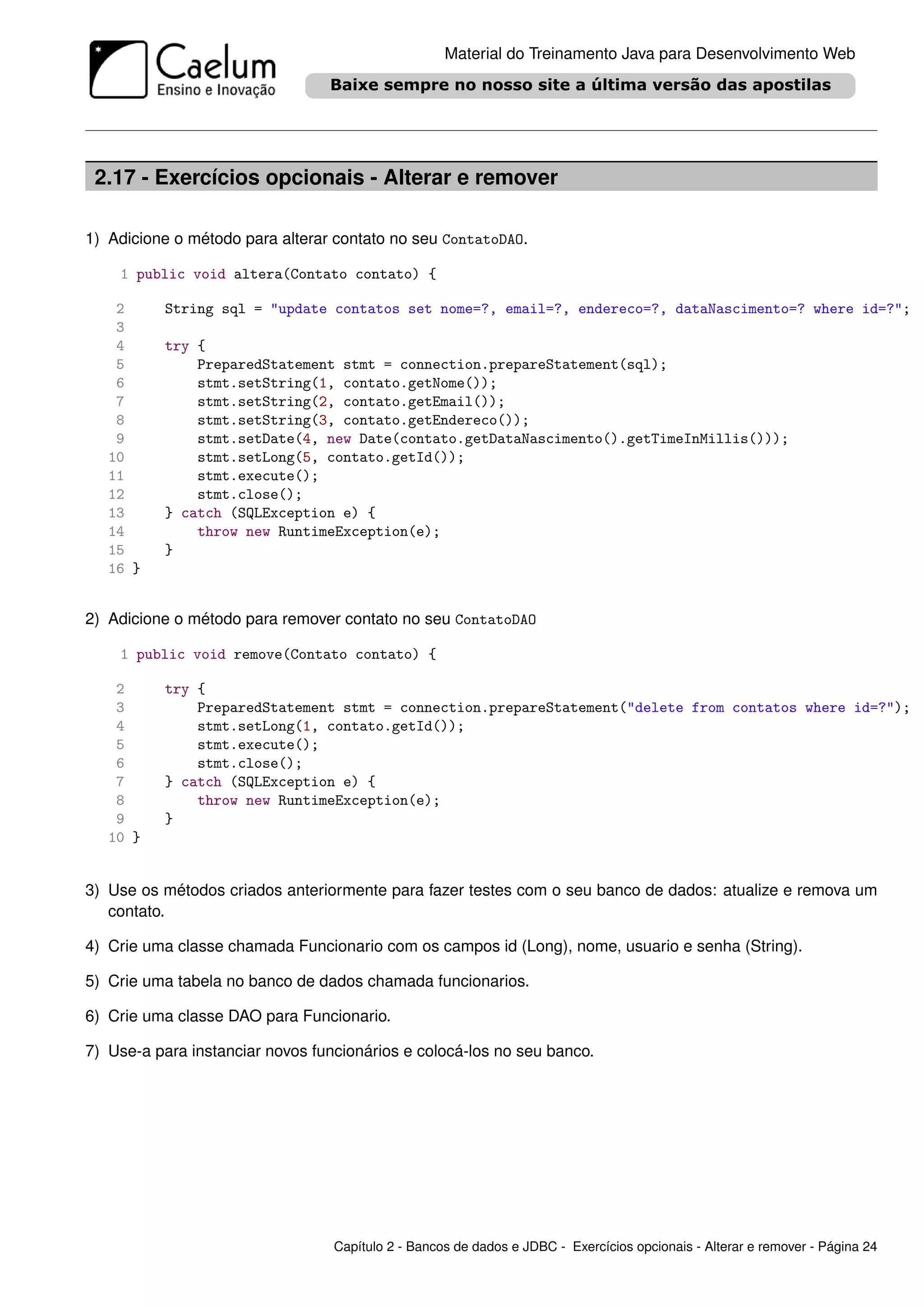 Material do Treinamento Java para Desenvolvimento Web




 2.17 - Exercícios opcionais - Alterar e remover

1) Adicione o método para alterar contato no seu ContatoDAO.

    1 public void altera(Contato contato) {

    2     String sql = "update contatos set nome=?, email=?, endereco=?, dataNascimento=? where id=?";
    3
    4     try {
    5         PreparedStatement stmt = connection.prepareStatement(sql);
    6         stmt.setString(1, contato.getNome());
    7         stmt.setString(2, contato.getEmail());
    8         stmt.setString(3, contato.getEndereco());
    9         stmt.setDate(4, new Date(contato.getDataNascimento().getTimeInMillis()));
   10         stmt.setLong(5, contato.getId());
   11         stmt.execute();
   12         stmt.close();
   13     } catch (SQLException e) {
   14         throw new RuntimeException(e);
   15     }
   16 }


2) Adicione o método para remover contato no seu ContatoDAO

    1 public void remove(Contato contato) {

    2     try {
    3         PreparedStatement stmt = connection.prepareStatement("delete from contatos where id=?");
    4         stmt.setLong(1, contato.getId());
    5         stmt.execute();
    6         stmt.close();
    7     } catch (SQLException e) {
    8         throw new RuntimeException(e);
    9     }
   10 }


3) Use os métodos criados anteriormente para fazer testes com o seu banco de dados: atualize e remova um
   contato.

4) Crie uma classe chamada Funcionario com os campos id (Long), nome, usuario e senha (String).

5) Crie uma tabela no banco de dados chamada funcionarios.

6) Crie uma classe DAO para Funcionario.

7) Use-a para instanciar novos funcionários e colocá-los no seu banco.




                                  Capítulo 2 - Bancos de dados e JDBC - Exercícios opcionais - Alterar e remover - Página 24
 