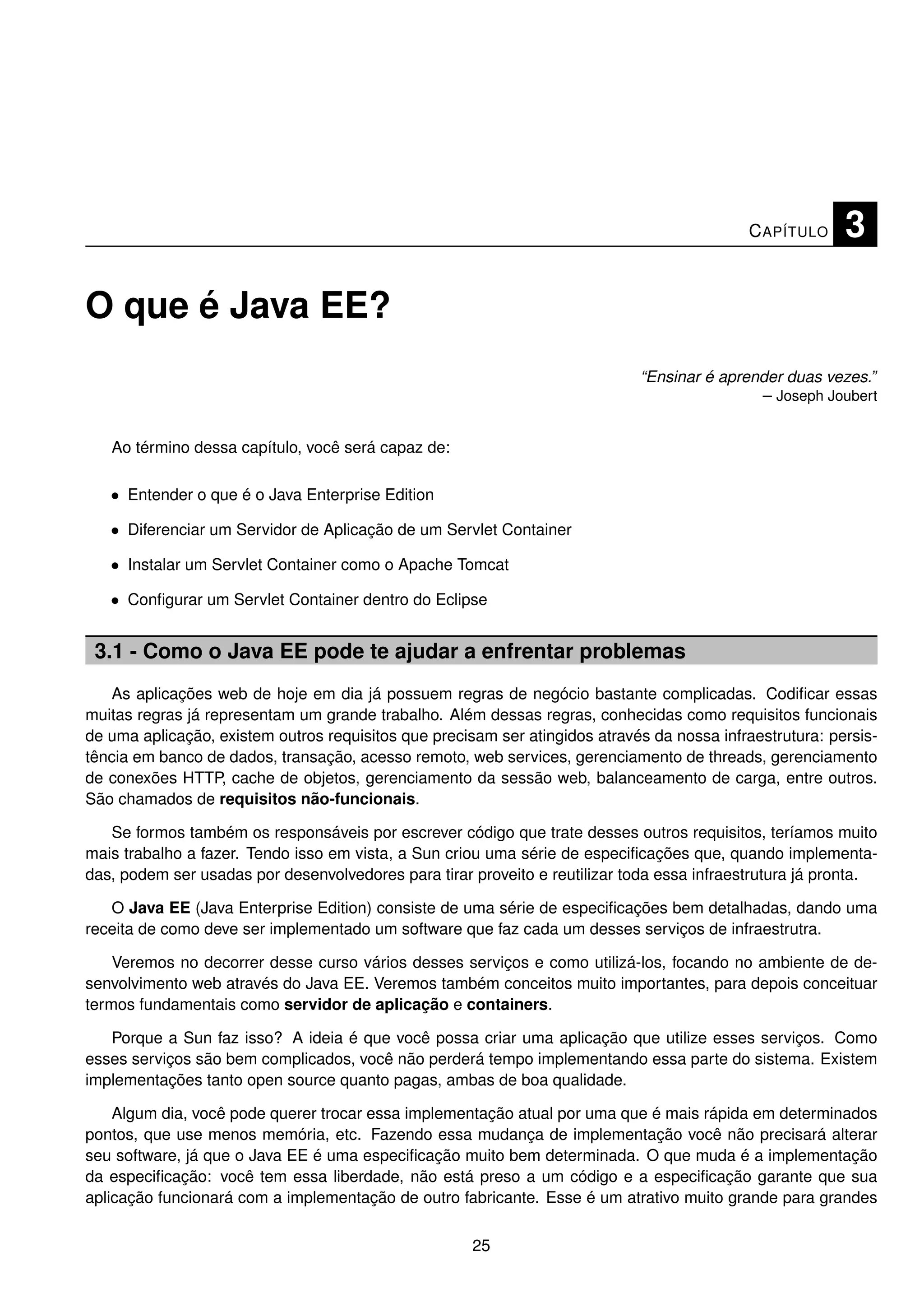 C APÍTULO     3

O que é Java EE?
                                                                             “Ensinar é aprender duas vezes.”
                                                                                             – Joseph Joubert


   Ao término dessa capítulo, você será capaz de:

   • Entender o que é o Java Enterprise Edition

   • Diferenciar um Servidor de Aplicação de um Servlet Container

   • Instalar um Servlet Container como o Apache Tomcat

   • Conﬁgurar um Servlet Container dentro do Eclipse


 3.1 - Como o Java EE pode te ajudar a enfrentar problemas
   As aplicações web de hoje em dia já possuem regras de negócio bastante complicadas. Codiﬁcar essas
muitas regras já representam um grande trabalho. Além dessas regras, conhecidas como requisitos funcionais
de uma aplicação, existem outros requisitos que precisam ser atingidos através da nossa infraestrutura: persis-
tência em banco de dados, transação, acesso remoto, web services, gerenciamento de threads, gerenciamento
de conexões HTTP, cache de objetos, gerenciamento da sessão web, balanceamento de carga, entre outros.
São chamados de requisitos não-funcionais.

   Se formos também os responsáveis por escrever código que trate desses outros requisitos, teríamos muito
mais trabalho a fazer. Tendo isso em vista, a Sun criou uma série de especiﬁcações que, quando implementa-
das, podem ser usadas por desenvolvedores para tirar proveito e reutilizar toda essa infraestrutura já pronta.

   O Java EE (Java Enterprise Edition) consiste de uma série de especiﬁcações bem detalhadas, dando uma
receita de como deve ser implementado um software que faz cada um desses serviços de infraestrutra.

    Veremos no decorrer desse curso vários desses serviços e como utilizá-los, focando no ambiente de de-
senvolvimento web através do Java EE. Veremos também conceitos muito importantes, para depois conceituar
termos fundamentais como servidor de aplicação e containers.

   Porque a Sun faz isso? A ideia é que você possa criar uma aplicação que utilize esses serviços. Como
esses serviços são bem complicados, você não perderá tempo implementando essa parte do sistema. Existem
implementações tanto open source quanto pagas, ambas de boa qualidade.

    Algum dia, você pode querer trocar essa implementação atual por uma que é mais rápida em determinados
pontos, que use menos memória, etc. Fazendo essa mudança de implementação você não precisará alterar
seu software, já que o Java EE é uma especiﬁcação muito bem determinada. O que muda é a implementação
da especiﬁcação: você tem essa liberdade, não está preso a um código e a especiﬁcação garante que sua
aplicação funcionará com a implementação de outro fabricante. Esse é um atrativo muito grande para grandes

                                                      25
 