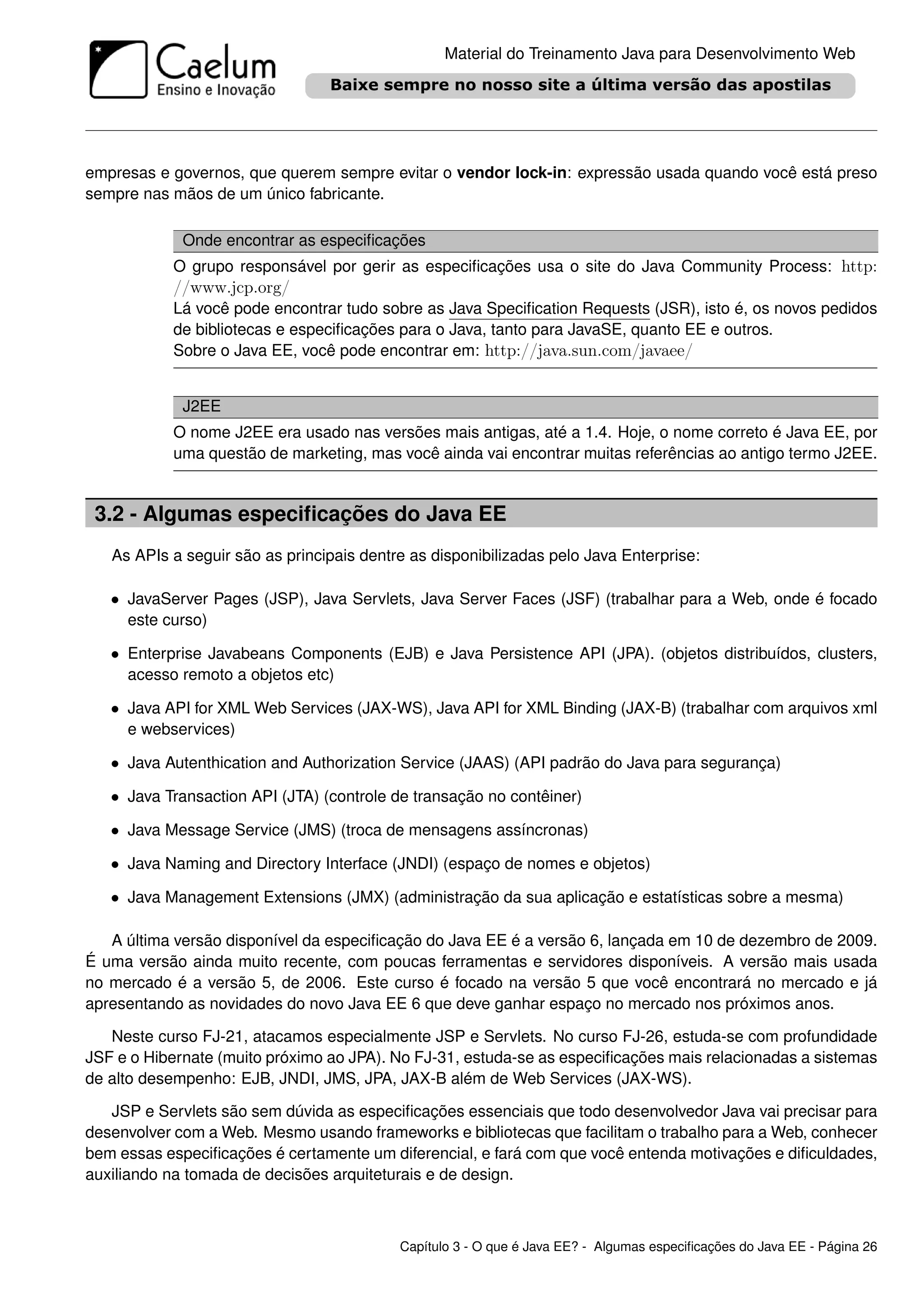 Material do Treinamento Java para Desenvolvimento Web




empresas e governos, que querem sempre evitar o vendor lock-in: expressão usada quando você está preso
sempre nas mãos de um único fabricante.

             Onde encontrar as especiﬁcações
           O grupo responsável por gerir as especiﬁcações usa o site do Java Community Process: http:
           //www.jcp.org/
           Lá você pode encontrar tudo sobre as Java Speciﬁcation Requests (JSR), isto é, os novos pedidos
           de bibliotecas e especiﬁcações para o Java, tanto para JavaSE, quanto EE e outros.
           Sobre o Java EE, você pode encontrar em: http://java.sun.com/javaee/


             J2EE
           O nome J2EE era usado nas versões mais antigas, até a 1.4. Hoje, o nome correto é Java EE, por
           uma questão de marketing, mas você ainda vai encontrar muitas referências ao antigo termo J2EE.


 3.2 - Algumas especiﬁcações do Java EE
   As APIs a seguir são as principais dentre as disponibilizadas pelo Java Enterprise:

   • JavaServer Pages (JSP), Java Servlets, Java Server Faces (JSF) (trabalhar para a Web, onde é focado
     este curso)

   • Enterprise Javabeans Components (EJB) e Java Persistence API (JPA). (objetos distribuídos, clusters,
     acesso remoto a objetos etc)

   • Java API for XML Web Services (JAX-WS), Java API for XML Binding (JAX-B) (trabalhar com arquivos xml
     e webservices)

   • Java Autenthication and Authorization Service (JAAS) (API padrão do Java para segurança)
   • Java Transaction API (JTA) (controle de transação no contêiner)
   • Java Message Service (JMS) (troca de mensagens assíncronas)
   • Java Naming and Directory Interface (JNDI) (espaço de nomes e objetos)
   • Java Management Extensions (JMX) (administração da sua aplicação e estatísticas sobre a mesma)

   A última versão disponível da especiﬁcação do Java EE é a versão 6, lançada em 10 de dezembro de 2009.
É uma versão ainda muito recente, com poucas ferramentas e servidores disponíveis. A versão mais usada
no mercado é a versão 5, de 2006. Este curso é focado na versão 5 que você encontrará no mercado e já
apresentando as novidades do novo Java EE 6 que deve ganhar espaço no mercado nos próximos anos.

   Neste curso FJ-21, atacamos especialmente JSP e Servlets. No curso FJ-26, estuda-se com profundidade
JSF e o Hibernate (muito próximo ao JPA). No FJ-31, estuda-se as especiﬁcações mais relacionadas a sistemas
de alto desempenho: EJB, JNDI, JMS, JPA, JAX-B além de Web Services (JAX-WS).

   JSP e Servlets são sem dúvida as especiﬁcações essenciais que todo desenvolvedor Java vai precisar para
desenvolver com a Web. Mesmo usando frameworks e bibliotecas que facilitam o trabalho para a Web, conhecer
bem essas especiﬁcações é certamente um diferencial, e fará com que você entenda motivações e diﬁculdades,
auxiliando na tomada de decisões arquiteturais e de design.



                                           Capítulo 3 - O que é Java EE? - Algumas especiﬁcações do Java EE - Página 26
 
