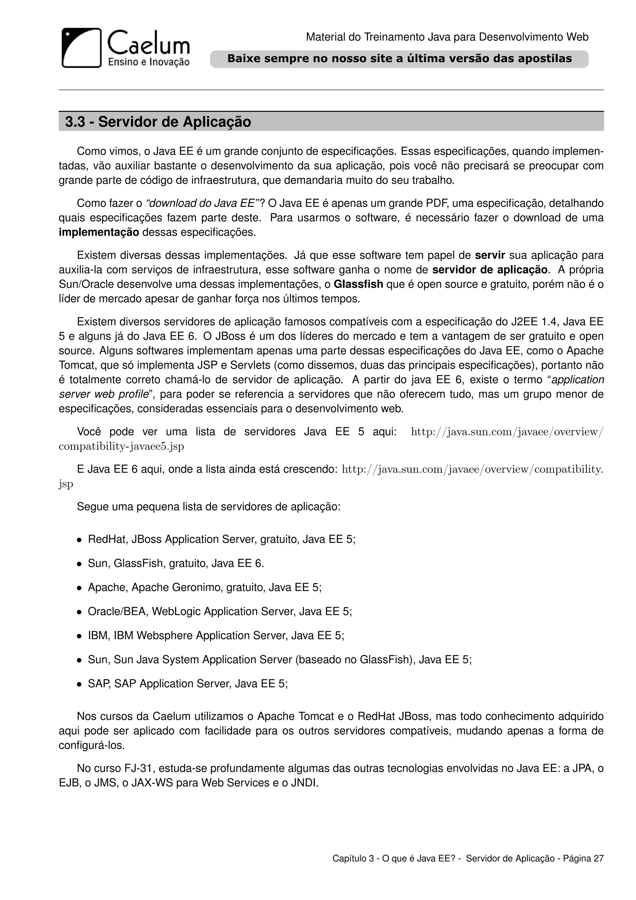 Material do Treinamento Java para Desenvolvimento Web




 3.3 - Servidor de Aplicação
   Como vimos, o Java EE é um grande conjunto de especiﬁcações. Essas especiﬁcações, quando implemen-
tadas, vão auxiliar bastante o desenvolvimento da sua aplicação, pois você não precisará se preocupar com
grande parte de código de infraestrutura, que demandaria muito do seu trabalho.

   Como fazer o “download do Java EE” ? O Java EE é apenas um grande PDF, uma especiﬁcação, detalhando
quais especiﬁcações fazem parte deste. Para usarmos o software, é necessário fazer o download de uma
implementação dessas especiﬁcações.

    Existem diversas dessas implementações. Já que esse software tem papel de servir sua aplicação para
auxilia-la com serviços de infraestrutura, esse software ganha o nome de servidor de aplicação. A própria
Sun/Oracle desenvolve uma dessas implementações, o Glassﬁsh que é open source e gratuito, porém não é o
líder de mercado apesar de ganhar força nos últimos tempos.

    Existem diversos servidores de aplicação famosos compatíveis com a especiﬁcação do J2EE 1.4, Java EE
5 e alguns já do Java EE 6. O JBoss é um dos líderes do mercado e tem a vantagem de ser gratuito e open
source. Alguns softwares implementam apenas uma parte dessas especiﬁcações do Java EE, como o Apache
Tomcat, que só implementa JSP e Servlets (como dissemos, duas das principais especiﬁcações), portanto não
é totalmente correto chamá-lo de servidor de aplicação. A partir do java EE 6, existe o termo “application
server web proﬁle”, para poder se referencia a servidores que não oferecem tudo, mas um grupo menor de
especiﬁcações, consideradas essenciais para o desenvolvimento web.

      Você pode ver uma lista de servidores Java EE 5 aqui:                http://java.sun.com/javaee/overview/
compatibility-javaee5.jsp
      E Java EE 6 aqui, onde a lista ainda está crescendo: http://java.sun.com/javaee/overview/compatibility.
jsp
      Segue uma pequena lista de servidores de aplicação:

      • RedHat, JBoss Application Server, gratuito, Java EE 5;

      • Sun, GlassFish, gratuito, Java EE 6.

      • Apache, Apache Geronimo, gratuito, Java EE 5;

      • Oracle/BEA, WebLogic Application Server, Java EE 5;

      • IBM, IBM Websphere Application Server, Java EE 5;

      • Sun, Sun Java System Application Server (baseado no GlassFish), Java EE 5;

      • SAP, SAP Application Server, Java EE 5;

   Nos cursos da Caelum utilizamos o Apache Tomcat e o RedHat JBoss, mas todo conhecimento adquirido
aqui pode ser aplicado com facilidade para os outros servidores compatíveis, mudando apenas a forma de
conﬁgurá-los.

   No curso FJ-31, estuda-se profundamente algumas das outras tecnologias envolvidas no Java EE: a JPA, o
EJB, o JMS, o JAX-WS para Web Services e o JNDI.




                                                         Capítulo 3 - O que é Java EE? - Servidor de Aplicação - Página 27
 