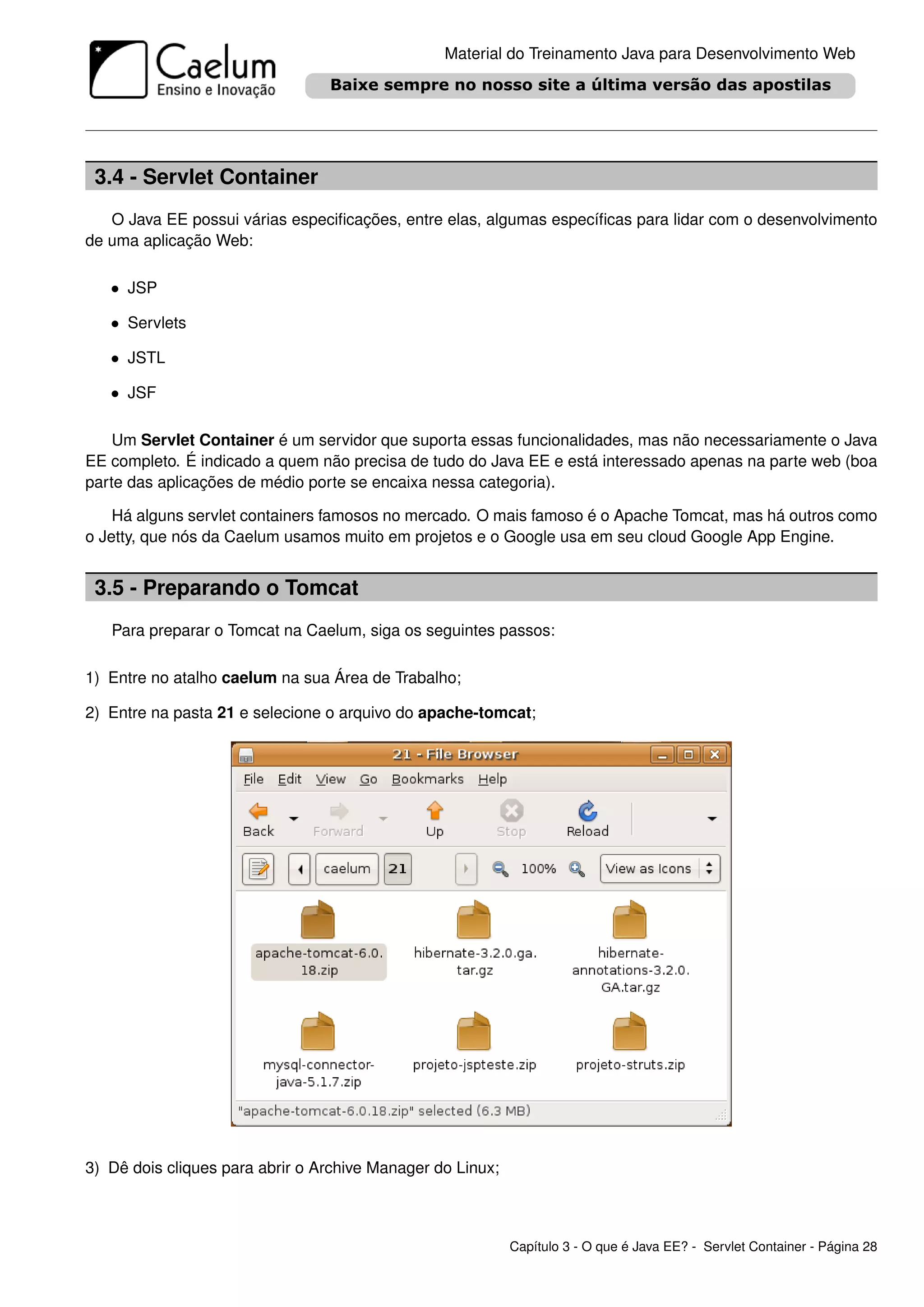 Material do Treinamento Java para Desenvolvimento Web




 3.4 - Servlet Container
   O Java EE possui várias especiﬁcações, entre elas, algumas especíﬁcas para lidar com o desenvolvimento
de uma aplicação Web:

   • JSP

   • Servlets

   • JSTL

   • JSF

    Um Servlet Container é um servidor que suporta essas funcionalidades, mas não necessariamente o Java
EE completo. É indicado a quem não precisa de tudo do Java EE e está interessado apenas na parte web (boa
parte das aplicações de médio porte se encaixa nessa categoria).

    Há alguns servlet containers famosos no mercado. O mais famoso é o Apache Tomcat, mas há outros como
o Jetty, que nós da Caelum usamos muito em projetos e o Google usa em seu cloud Google App Engine.


 3.5 - Preparando o Tomcat
   Para preparar o Tomcat na Caelum, siga os seguintes passos:

1) Entre no atalho caelum na sua Área de Trabalho;

2) Entre na pasta 21 e selecione o arquivo do apache-tomcat;




3) Dê dois cliques para abrir o Archive Manager do Linux;



                                                            Capítulo 3 - O que é Java EE? - Servlet Container - Página 28
 