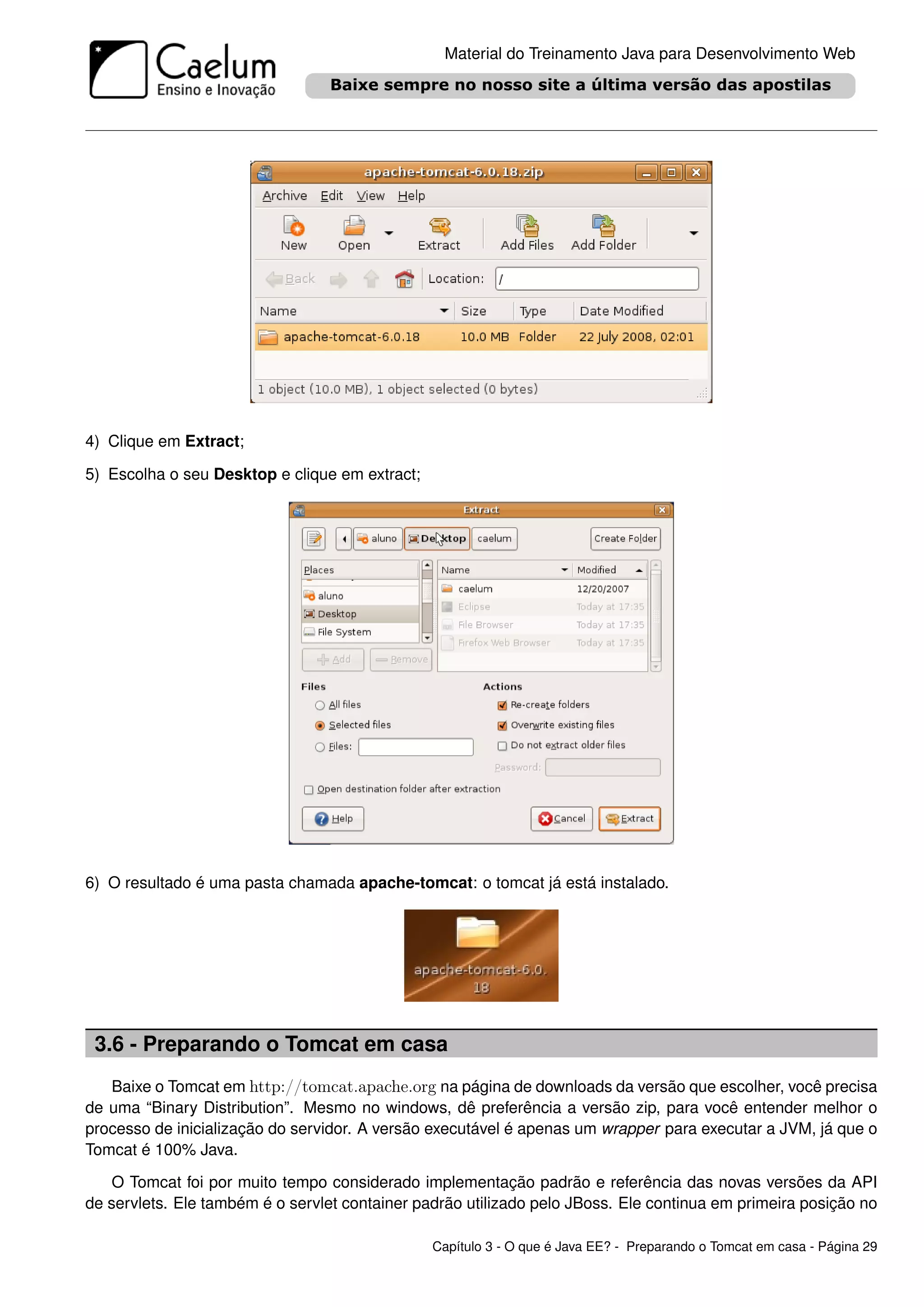 Material do Treinamento Java para Desenvolvimento Web




4) Clique em Extract;

5) Escolha o seu Desktop e clique em extract;




6) O resultado é uma pasta chamada apache-tomcat: o tomcat já está instalado.




 3.6 - Preparando o Tomcat em casa
   Baixe o Tomcat em http://tomcat.apache.org na página de downloads da versão que escolher, você precisa
de uma “Binary Distribution”. Mesmo no windows, dê preferência a versão zip, para você entender melhor o
processo de inicialização do servidor. A versão executável é apenas um wrapper para executar a JVM, já que o
Tomcat é 100% Java.

    O Tomcat foi por muito tempo considerado implementação padrão e referência das novas versões da API
de servlets. Ele também é o servlet container padrão utilizado pelo JBoss. Ele continua em primeira posição no

                                                Capítulo 3 - O que é Java EE? - Preparando o Tomcat em casa - Página 29
 