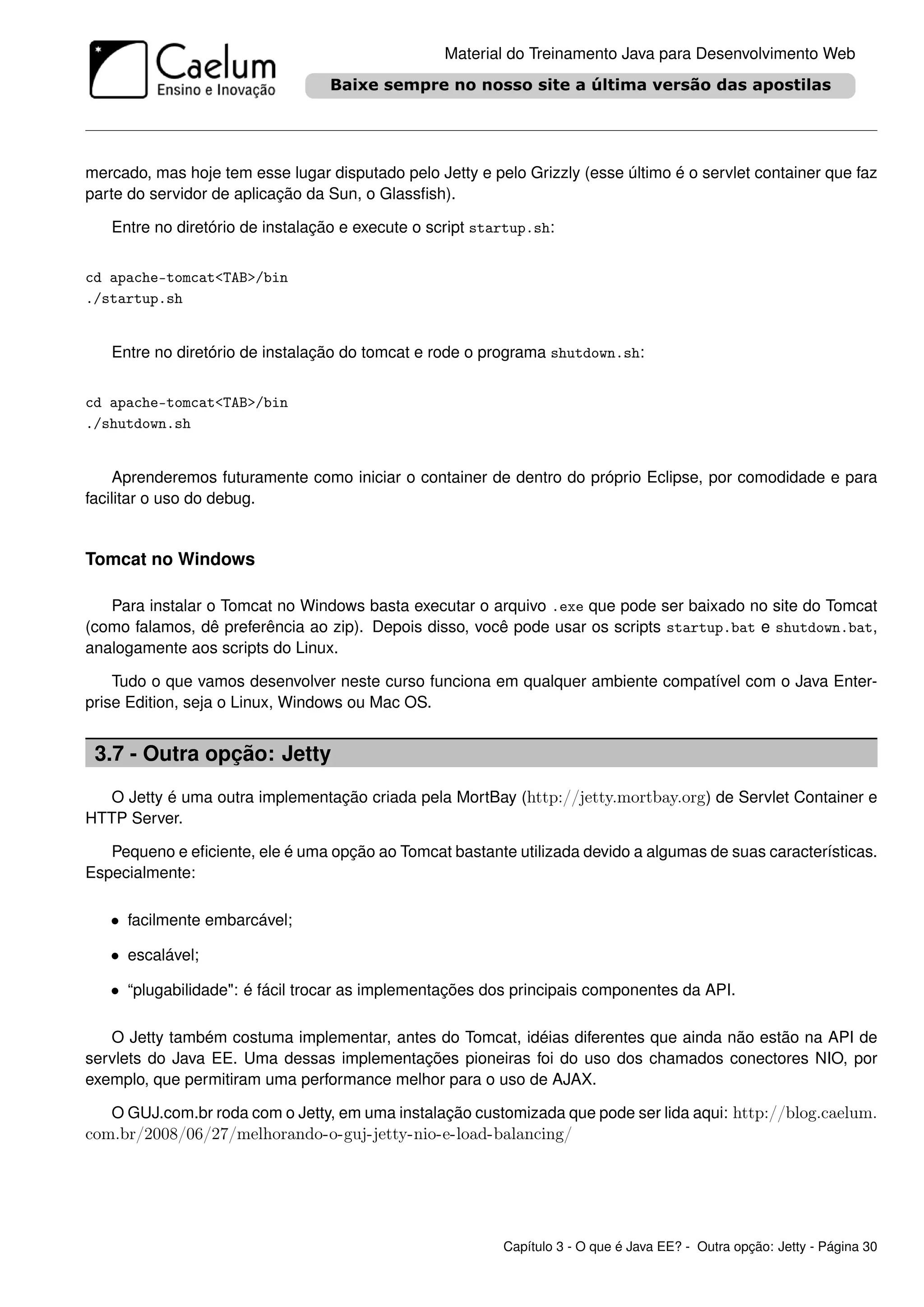 Material do Treinamento Java para Desenvolvimento Web




mercado, mas hoje tem esse lugar disputado pelo Jetty e pelo Grizzly (esse último é o servlet container que faz
parte do servidor de aplicação da Sun, o Glassﬁsh).

   Entre no diretório de instalação e execute o script startup.sh:


cd apache-tomcat<TAB>/bin
./startup.sh


   Entre no diretório de instalação do tomcat e rode o programa shutdown.sh:


cd apache-tomcat<TAB>/bin
./shutdown.sh


    Aprenderemos futuramente como iniciar o container de dentro do próprio Eclipse, por comodidade e para
facilitar o uso do debug.


Tomcat no Windows

   Para instalar o Tomcat no Windows basta executar o arquivo .exe que pode ser baixado no site do Tomcat
(como falamos, dê preferência ao zip). Depois disso, você pode usar os scripts startup.bat e shutdown.bat,
analogamente aos scripts do Linux.

    Tudo o que vamos desenvolver neste curso funciona em qualquer ambiente compatível com o Java Enter-
prise Edition, seja o Linux, Windows ou Mac OS.


 3.7 - Outra opção: Jetty
  O Jetty é uma outra implementação criada pela MortBay (http://jetty.mortbay.org) de Servlet Container e
HTTP Server.

   Pequeno e eﬁciente, ele é uma opção ao Tomcat bastante utilizada devido a algumas de suas características.
Especialmente:

   • facilmente embarcável;

   • escalável;

   • “plugabilidade": é fácil trocar as implementações dos principais componentes da API.

   O Jetty também costuma implementar, antes do Tomcat, idéias diferentes que ainda não estão na API de
servlets do Java EE. Uma dessas implementações pioneiras foi do uso dos chamados conectores NIO, por
exemplo, que permitiram uma performance melhor para o uso de AJAX.

   O GUJ.com.br roda com o Jetty, em uma instalação customizada que pode ser lida aqui: http://blog.caelum.
com.br/2008/06/27/melhorando-o-guj-jetty-nio-e-load-balancing/




                                                          Capítulo 3 - O que é Java EE? - Outra opção: Jetty - Página 30
 
