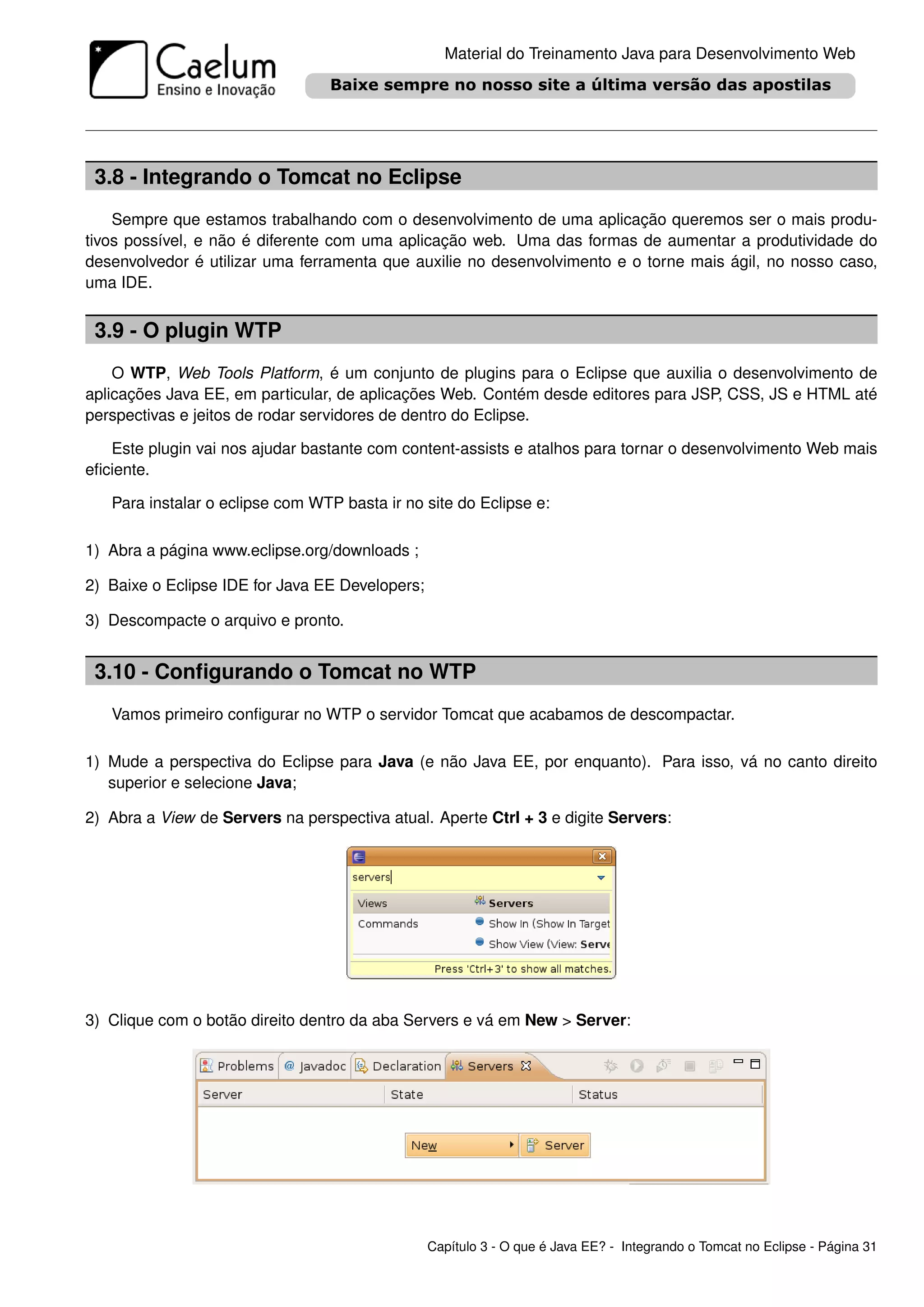Material do Treinamento Java para Desenvolvimento Web




 3.8 - Integrando o Tomcat no Eclipse
    Sempre que estamos trabalhando com o desenvolvimento de uma aplicação queremos ser o mais produ-
tivos possível, e não é diferente com uma aplicação web. Uma das formas de aumentar a produtividade do
desenvolvedor é utilizar uma ferramenta que auxilie no desenvolvimento e o torne mais ágil, no nosso caso,
uma IDE.


 3.9 - O plugin WTP
    O WTP, Web Tools Platform, é um conjunto de plugins para o Eclipse que auxilia o desenvolvimento de
aplicações Java EE, em particular, de aplicações Web. Contém desde editores para JSP, CSS, JS e HTML até
perspectivas e jeitos de rodar servidores de dentro do Eclipse.

   Este plugin vai nos ajudar bastante com content-assists e atalhos para tornar o desenvolvimento Web mais
eﬁciente.

   Para instalar o eclipse com WTP basta ir no site do Eclipse e:

1) Abra a página www.eclipse.org/downloads ;

2) Baixe o Eclipse IDE for Java EE Developers;

3) Descompacte o arquivo e pronto.


 3.10 - Conﬁgurando o Tomcat no WTP
   Vamos primeiro conﬁgurar no WTP o servidor Tomcat que acabamos de descompactar.

1) Mude a perspectiva do Eclipse para Java (e não Java EE, por enquanto). Para isso, vá no canto direito
   superior e selecione Java;

2) Abra a View de Servers na perspectiva atual. Aperte Ctrl + 3 e digite Servers:




3) Clique com o botão direito dentro da aba Servers e vá em New > Server:




                                                 Capítulo 3 - O que é Java EE? - Integrando o Tomcat no Eclipse - Página 31
 