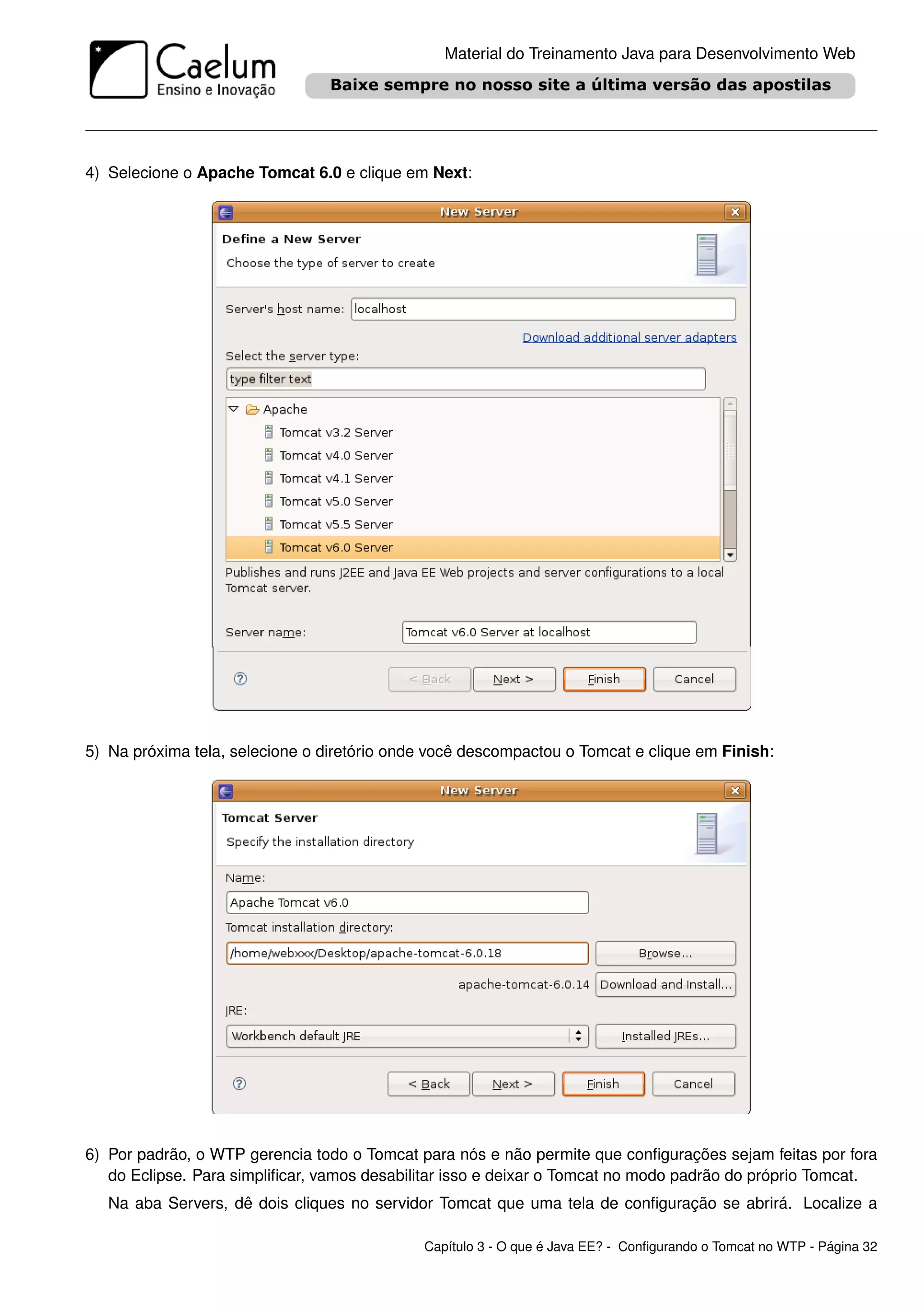 Material do Treinamento Java para Desenvolvimento Web




4) Selecione o Apache Tomcat 6.0 e clique em Next:




5) Na próxima tela, selecione o diretório onde você descompactou o Tomcat e clique em Finish:




6) Por padrão, o WTP gerencia todo o Tomcat para nós e não permite que conﬁgurações sejam feitas por fora
   do Eclipse. Para simpliﬁcar, vamos desabilitar isso e deixar o Tomcat no modo padrão do próprio Tomcat.
   Na aba Servers, dê dois cliques no servidor Tomcat que uma tela de conﬁguração se abrirá. Localize a

                                             Capítulo 3 - O que é Java EE? - Conﬁgurando o Tomcat no WTP - Página 32
 