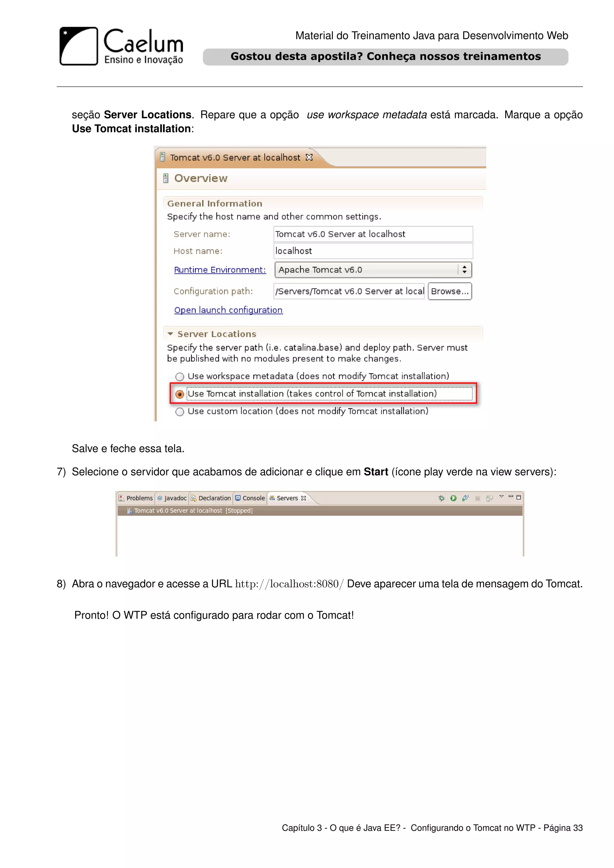 Material do Treinamento Java para Desenvolvimento Web




   seção Server Locations. Repare que a opção use workspace metadata está marcada. Marque a opção
   Use Tomcat installation:




   Salve e feche essa tela.

7) Selecione o servidor que acabamos de adicionar e clique em Start (ícone play verde na view servers):




8) Abra o navegador e acesse a URL http://localhost:8080/ Deve aparecer uma tela de mensagem do Tomcat.

   Pronto! O WTP está conﬁgurado para rodar com o Tomcat!




                                              Capítulo 3 - O que é Java EE? - Conﬁgurando o Tomcat no WTP - Página 33
 