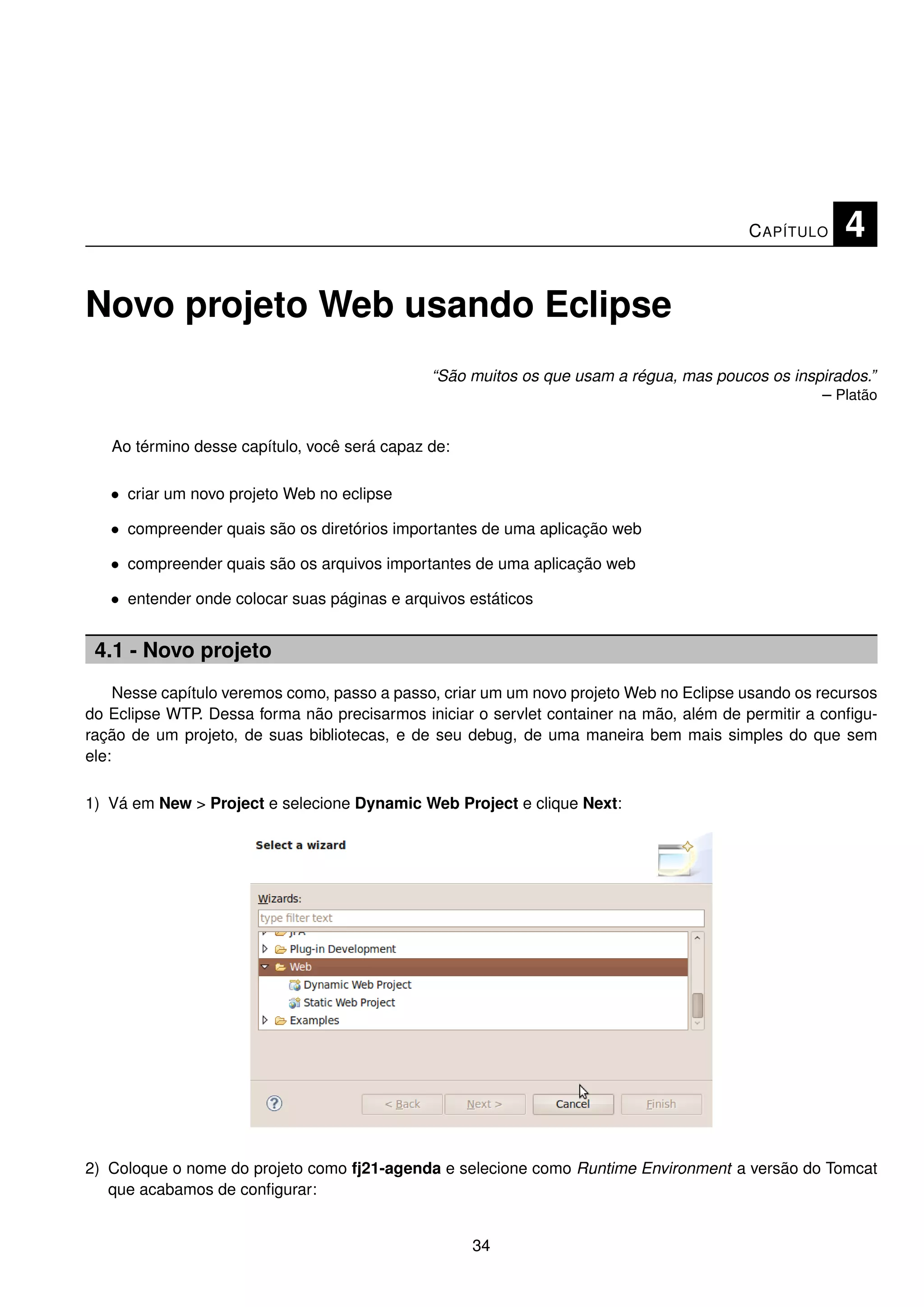 C APÍTULO    4

Novo projeto Web usando Eclipse
                                              “São muitos os que usam a régua, mas poucos os inspirados.”
                                                                                                 – Platão


   Ao término desse capítulo, você será capaz de:

   • criar um novo projeto Web no eclipse

   • compreender quais são os diretórios importantes de uma aplicação web

   • compreender quais são os arquivos importantes de uma aplicação web

   • entender onde colocar suas páginas e arquivos estáticos


 4.1 - Novo projeto
     Nesse capítulo veremos como, passo a passo, criar um um novo projeto Web no Eclipse usando os recursos
do Eclipse WTP. Dessa forma não precisarmos iniciar o servlet container na mão, além de permitir a conﬁgu-
ração de um projeto, de suas bibliotecas, e de seu debug, de uma maneira bem mais simples do que sem
ele:

1) Vá em New > Project e selecione Dynamic Web Project e clique Next:




2) Coloque o nome do projeto como fj21-agenda e selecione como Runtime Environment a versão do Tomcat
   que acabamos de conﬁgurar:


                                                    34
 