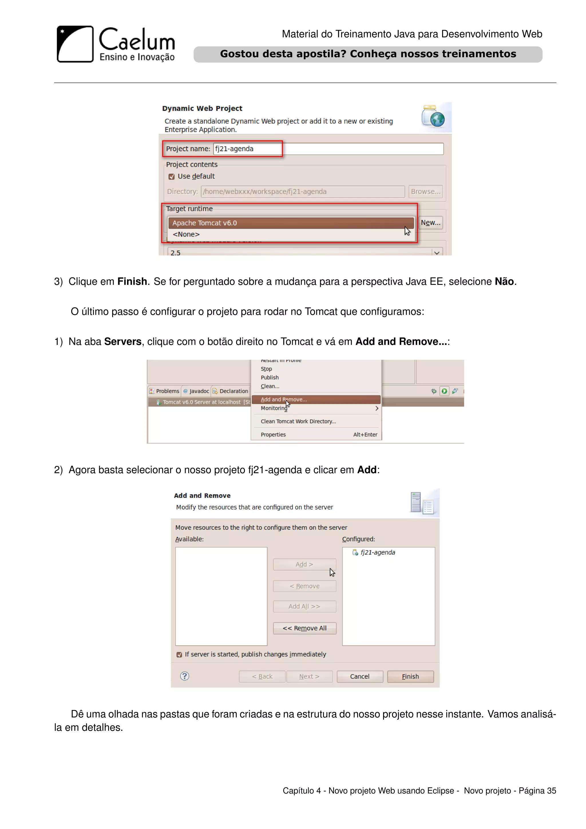 Material do Treinamento Java para Desenvolvimento Web




3) Clique em Finish. Se for perguntado sobre a mudança para a perspectiva Java EE, selecione Não.

   O último passo é conﬁgurar o projeto para rodar no Tomcat que conﬁguramos:

1) Na aba Servers, clique com o botão direito no Tomcat e vá em Add and Remove...:




2) Agora basta selecionar o nosso projeto fj21-agenda e clicar em Add:




    Dê uma olhada nas pastas que foram criadas e na estrutura do nosso projeto nesse instante. Vamos analisá-
la em detalhes.




                                                 Capítulo 4 - Novo projeto Web usando Eclipse - Novo projeto - Página 35
 