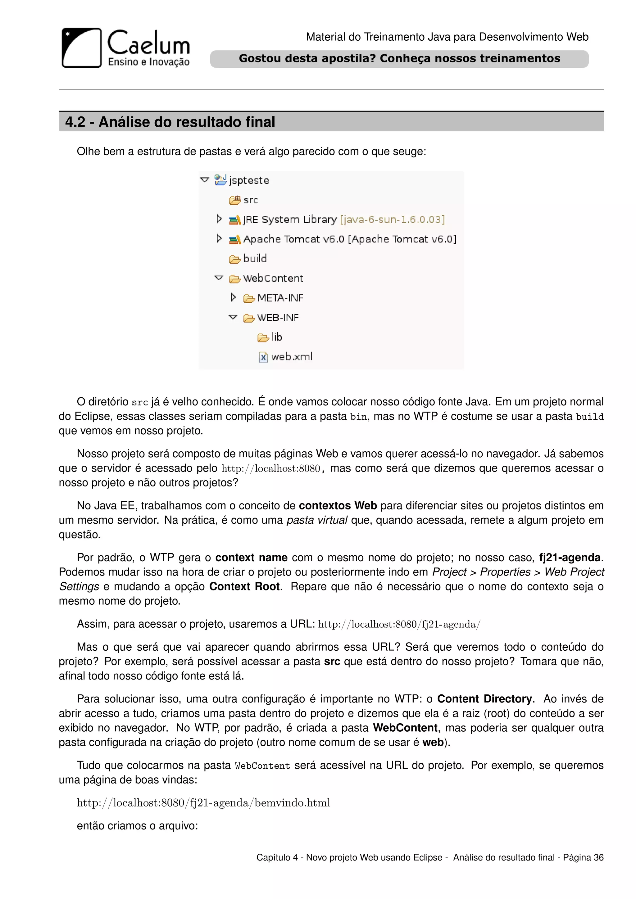 Material do Treinamento Java para Desenvolvimento Web




 4.2 - Análise do resultado ﬁnal
   Olhe bem a estrutura de pastas e verá algo parecido com o que seuge:




   O diretório src já é velho conhecido. É onde vamos colocar nosso código fonte Java. Em um projeto normal
do Eclipse, essas classes seriam compiladas para a pasta bin, mas no WTP é costume se usar a pasta build
que vemos em nosso projeto.

   Nosso projeto será composto de muitas páginas Web e vamos querer acessá-lo no navegador. Já sabemos
que o servidor é acessado pelo http://localhost:8080, mas como será que dizemos que queremos acessar o
nosso projeto e não outros projetos?

   No Java EE, trabalhamos com o conceito de contextos Web para diferenciar sites ou projetos distintos em
um mesmo servidor. Na prática, é como uma pasta virtual que, quando acessada, remete a algum projeto em
questão.

   Por padrão, o WTP gera o context name com o mesmo nome do projeto; no nosso caso, fj21-agenda.
Podemos mudar isso na hora de criar o projeto ou posteriormente indo em Project > Properties > Web Project
Settings e mudando a opção Context Root. Repare que não é necessário que o nome do contexto seja o
mesmo nome do projeto.

   Assim, para acessar o projeto, usaremos a URL: http://localhost:8080/fj21-agenda/

    Mas o que será que vai aparecer quando abrirmos essa URL? Será que veremos todo o conteúdo do
projeto? Por exemplo, será possível acessar a pasta src que está dentro do nosso projeto? Tomara que não,
aﬁnal todo nosso código fonte está lá.

    Para solucionar isso, uma outra conﬁguração é importante no WTP: o Content Directory. Ao invés de
abrir acesso a tudo, criamos uma pasta dentro do projeto e dizemos que ela é a raiz (root) do conteúdo a ser
exibido no navegador. No WTP, por padrão, é criada a pasta WebContent, mas poderia ser qualquer outra
pasta conﬁgurada na criação do projeto (outro nome comum de se usar é web).

  Tudo que colocarmos na pasta WebContent será acessível na URL do projeto. Por exemplo, se queremos
uma página de boas vindas:

   http://localhost:8080/fj21-agenda/bemvindo.html
   então criamos o arquivo:

                                       Capítulo 4 - Novo projeto Web usando Eclipse - Análise do resultado ﬁnal - Página 36
 