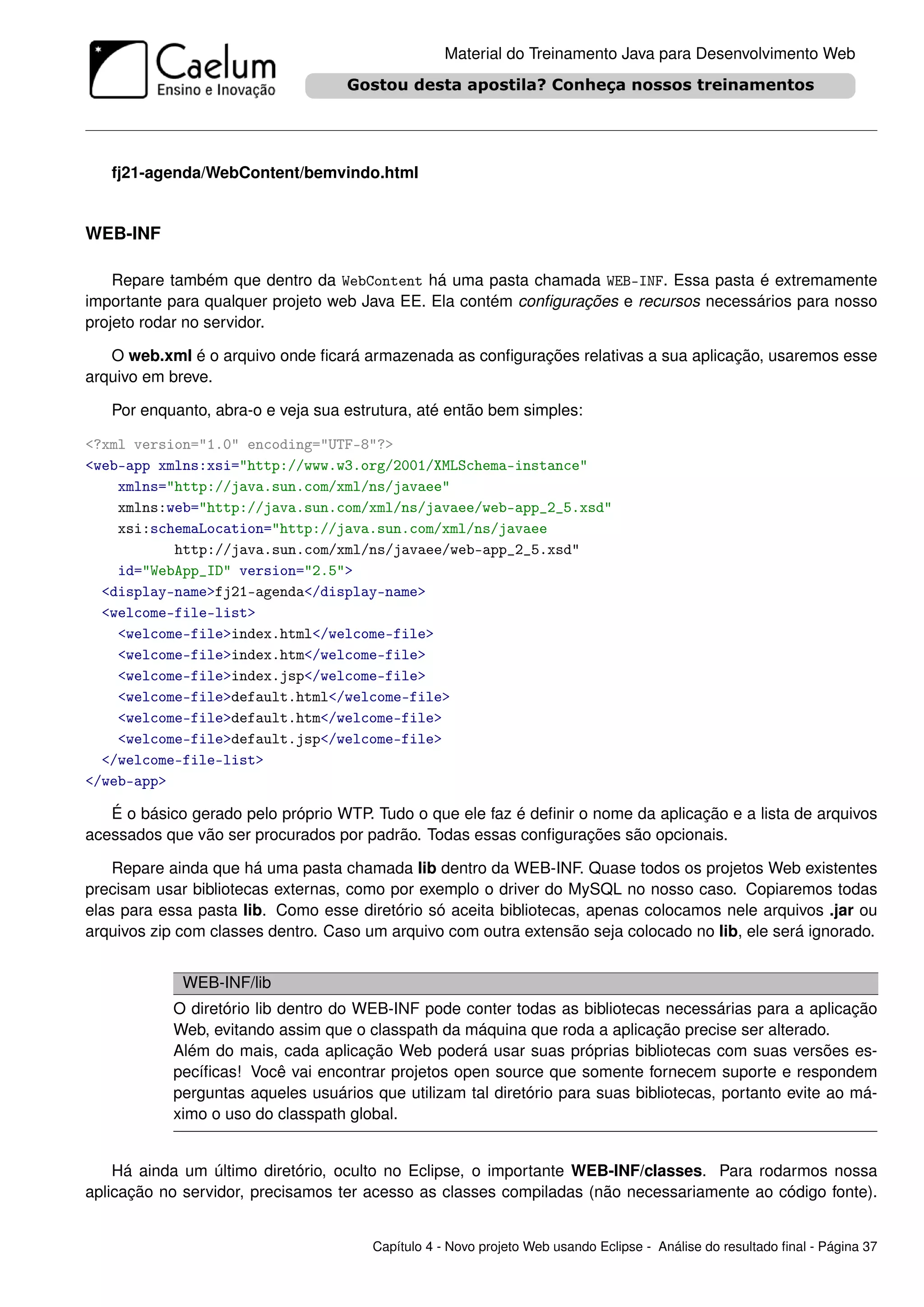 Material do Treinamento Java para Desenvolvimento Web




   fj21-agenda/WebContent/bemvindo.html


WEB-INF

    Repare também que dentro da WebContent há uma pasta chamada WEB-INF. Essa pasta é extremamente
importante para qualquer projeto web Java EE. Ela contém conﬁgurações e recursos necessários para nosso
projeto rodar no servidor.

   O web.xml é o arquivo onde ﬁcará armazenada as conﬁgurações relativas a sua aplicação, usaremos esse
arquivo em breve.

   Por enquanto, abra-o e veja sua estrutura, até então bem simples:

<?xml version="1.0" encoding="UTF-8"?>
<web-app xmlns:xsi="http://www.w3.org/2001/XMLSchema-instance"
    xmlns="http://java.sun.com/xml/ns/javaee"
    xmlns:web="http://java.sun.com/xml/ns/javaee/web-app_2_5.xsd"
    xsi:schemaLocation="http://java.sun.com/xml/ns/javaee
           http://java.sun.com/xml/ns/javaee/web-app_2_5.xsd"
    id="WebApp_ID" version="2.5">
  <display-name>fj21-agenda</display-name>
  <welcome-file-list>
    <welcome-file>index.html</welcome-file>
    <welcome-file>index.htm</welcome-file>
    <welcome-file>index.jsp</welcome-file>
    <welcome-file>default.html</welcome-file>
    <welcome-file>default.htm</welcome-file>
    <welcome-file>default.jsp</welcome-file>
  </welcome-file-list>
</web-app>

   É o básico gerado pelo próprio WTP. Tudo o que ele faz é deﬁnir o nome da aplicação e a lista de arquivos
acessados que vão ser procurados por padrão. Todas essas conﬁgurações são opcionais.

    Repare ainda que há uma pasta chamada lib dentro da WEB-INF. Quase todos os projetos Web existentes
precisam usar bibliotecas externas, como por exemplo o driver do MySQL no nosso caso. Copiaremos todas
elas para essa pasta lib. Como esse diretório só aceita bibliotecas, apenas colocamos nele arquivos .jar ou
arquivos zip com classes dentro. Caso um arquivo com outra extensão seja colocado no lib, ele será ignorado.


             WEB-INF/lib
            O diretório lib dentro do WEB-INF pode conter todas as bibliotecas necessárias para a aplicação
            Web, evitando assim que o classpath da máquina que roda a aplicação precise ser alterado.
            Além do mais, cada aplicação Web poderá usar suas próprias bibliotecas com suas versões es-
            pecíﬁcas! Você vai encontrar projetos open source que somente fornecem suporte e respondem
            perguntas aqueles usuários que utilizam tal diretório para suas bibliotecas, portanto evite ao má-
            ximo o uso do classpath global.


    Há ainda um último diretório, oculto no Eclipse, o importante WEB-INF/classes. Para rodarmos nossa
aplicação no servidor, precisamos ter acesso as classes compiladas (não necessariamente ao código fonte).


                                       Capítulo 4 - Novo projeto Web usando Eclipse - Análise do resultado ﬁnal - Página 37
 