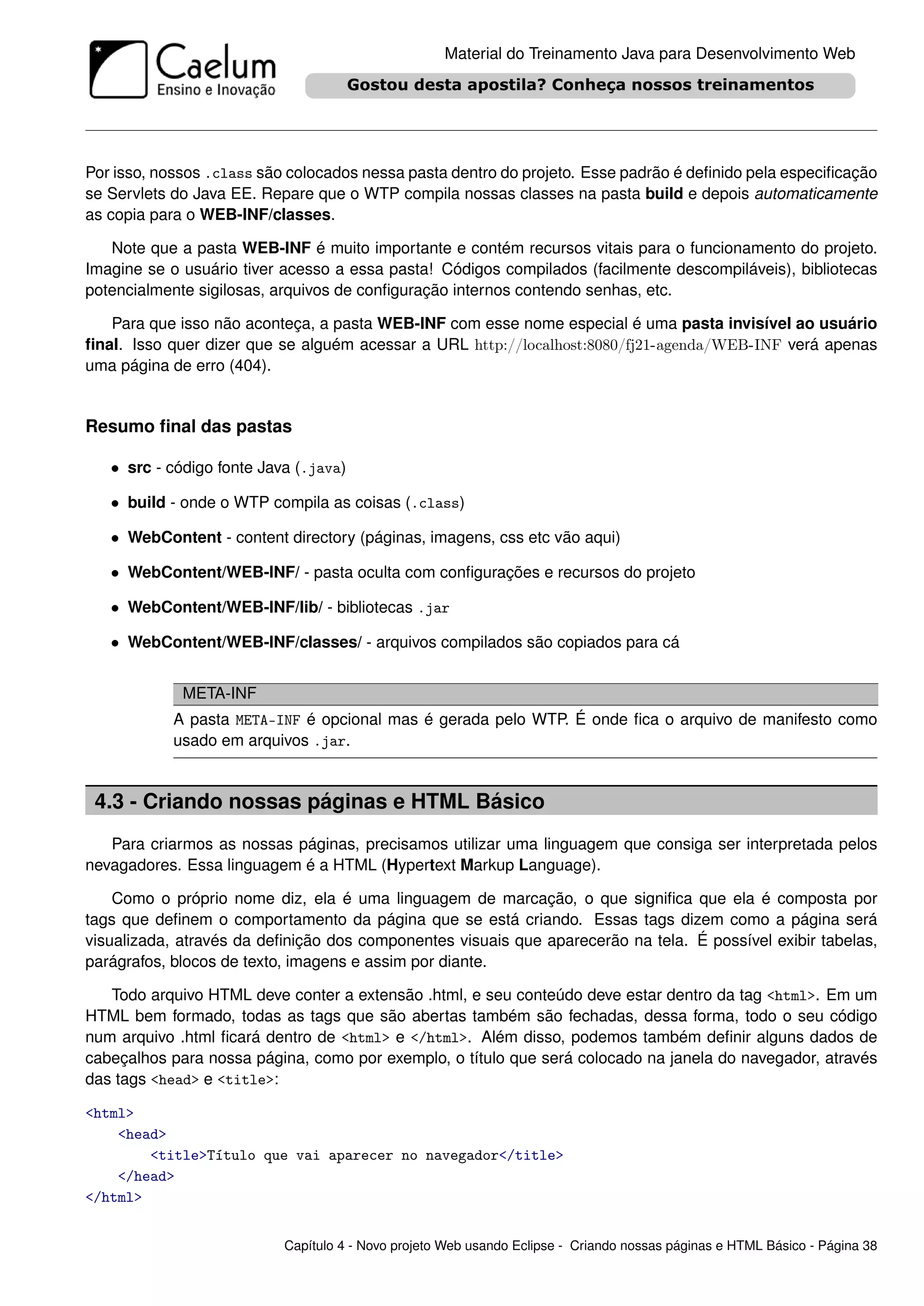 Material do Treinamento Java para Desenvolvimento Web




Por isso, nossos .class são colocados nessa pasta dentro do projeto. Esse padrão é deﬁnido pela especiﬁcação
se Servlets do Java EE. Repare que o WTP compila nossas classes na pasta build e depois automaticamente
as copia para o WEB-INF/classes.

   Note que a pasta WEB-INF é muito importante e contém recursos vitais para o funcionamento do projeto.
Imagine se o usuário tiver acesso a essa pasta! Códigos compilados (facilmente descompiláveis), bibliotecas
potencialmente sigilosas, arquivos de conﬁguração internos contendo senhas, etc.

   Para que isso não aconteça, a pasta WEB-INF com esse nome especial é uma pasta invisível ao usuário
ﬁnal. Isso quer dizer que se alguém acessar a URL http://localhost:8080/fj21-agenda/WEB-INF verá apenas
uma página de erro (404).


Resumo ﬁnal das pastas

   • src - código fonte Java (.java)

   • build - onde o WTP compila as coisas (.class)

   • WebContent - content directory (páginas, imagens, css etc vão aqui)

   • WebContent/WEB-INF/ - pasta oculta com conﬁgurações e recursos do projeto

   • WebContent/WEB-INF/lib/ - bibliotecas .jar

   • WebContent/WEB-INF/classes/ - arquivos compilados são copiados para cá


             META-INF
           A pasta META-INF é opcional mas é gerada pelo WTP. É onde ﬁca o arquivo de manifesto como
           usado em arquivos .jar.


 4.3 - Criando nossas páginas e HTML Básico
   Para criarmos as nossas páginas, precisamos utilizar uma linguagem que consiga ser interpretada pelos
nevagadores. Essa linguagem é a HTML (Hypertext Markup Language).

    Como o próprio nome diz, ela é uma linguagem de marcação, o que signiﬁca que ela é composta por
tags que deﬁnem o comportamento da página que se está criando. Essas tags dizem como a página será
visualizada, através da deﬁnição dos componentes visuais que aparecerão na tela. É possível exibir tabelas,
parágrafos, blocos de texto, imagens e assim por diante.

   Todo arquivo HTML deve conter a extensão .html, e seu conteúdo deve estar dentro da tag <html>. Em um
HTML bem formado, todas as tags que são abertas também são fechadas, dessa forma, todo o seu código
num arquivo .html ﬁcará dentro de <html> e </html>. Além disso, podemos também deﬁnir alguns dados de
cabeçalhos para nossa página, como por exemplo, o título que será colocado na janela do navegador, através
das tags <head> e <title>:

<html>
    <head>
        <title>Título que vai aparecer no navegador</title>
    </head>
</html>


                           Capítulo 4 - Novo projeto Web usando Eclipse - Criando nossas páginas e HTML Básico - Página 38
 