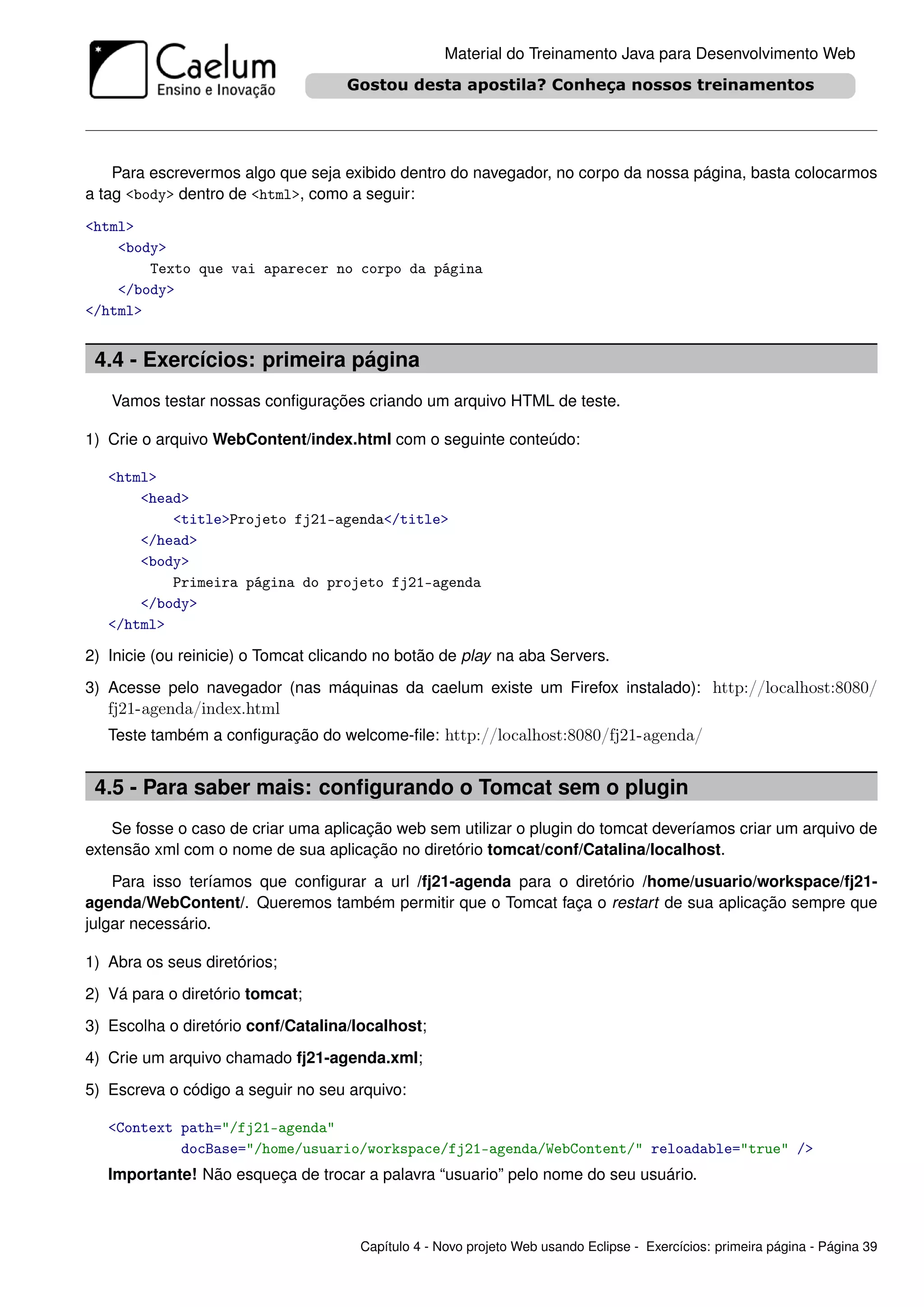 Material do Treinamento Java para Desenvolvimento Web




    Para escrevermos algo que seja exibido dentro do navegador, no corpo da nossa página, basta colocarmos
a tag <body> dentro de <html>, como a seguir:
<html>
    <body>
        Texto que vai aparecer no corpo da página
    </body>
</html>


 4.4 - Exercícios: primeira página
   Vamos testar nossas conﬁgurações criando um arquivo HTML de teste.

1) Crie o arquivo WebContent/index.html com o seguinte conteúdo:

   <html>
       <head>
           <title>Projeto fj21-agenda</title>
       </head>
       <body>
           Primeira página do projeto fj21-agenda
       </body>
   </html>

2) Inicie (ou reinicie) o Tomcat clicando no botão de play na aba Servers.
3) Acesse pelo navegador (nas máquinas da caelum existe um Firefox instalado): http://localhost:8080/
   fj21-agenda/index.html
   Teste também a conﬁguração do welcome-ﬁle: http://localhost:8080/fj21-agenda/


 4.5 - Para saber mais: conﬁgurando o Tomcat sem o plugin
    Se fosse o caso de criar uma aplicação web sem utilizar o plugin do tomcat deveríamos criar um arquivo de
extensão xml com o nome de sua aplicação no diretório tomcat/conf/Catalina/localhost.
    Para isso teríamos que conﬁgurar a url /fj21-agenda para o diretório /home/usuario/workspace/fj21-
agenda/WebContent/. Queremos também permitir que o Tomcat faça o restart de sua aplicação sempre que
julgar necessário.

1) Abra os seus diretórios;
2) Vá para o diretório tomcat;
3) Escolha o diretório conf/Catalina/localhost;
4) Crie um arquivo chamado fj21-agenda.xml;
5) Escreva o código a seguir no seu arquivo:

   <Context path="/fj21-agenda"
            docBase="/home/usuario/workspace/fj21-agenda/WebContent/" reloadable="true" />
   Importante! Não esqueça de trocar a palavra “usuario” pelo nome do seu usuário.



                                      Capítulo 4 - Novo projeto Web usando Eclipse - Exercícios: primeira página - Página 39
 